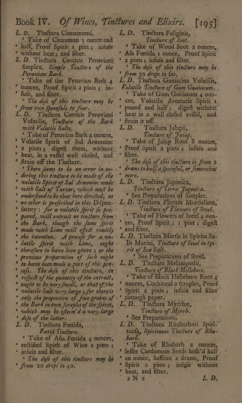 L. D.. Tinétura Cinnamomi. ; * Take of Cinnamon 1 ounce and © half, Proof Spirit. 1 pint; infufe ‘ without heat; and filter. | Z. D, Tin&amp;ura Corticis Peruviani fimplex, Simple TinGure of the Peruvian Bark. | ‘ Take of the Peruvian Bark 4 Ounces, Proof Spirit 2 pints 3 in- * fufe, and filter. ‘ The dofe of this tinéiure may be &lt; from tuo fpoonfuls to four. L.D. 'Tinétura Corticis Peruviani Volatilis, Tin@ure of the Bark with Volatile Salts, ‘ ‘Take of Peruvian Bark 4 ounces, Volatile Spirit of Sal’ Armoniac 2 pints; digeft them, without’ heat, in a veffel well clofed, and ftrain off the. Tin@ture. _§ There feems to be an error in ore « dering this tindéiure.to be made of the volatile Spirit of Sal Armoniac made’ with Salt of Tartar, which muft be underfiood tobe that here direfed, as no other is preferibed in this Difpen- fatory : for a volatile fpirit fo pre- pared, will extraG no tinéture from the Bark,. though the fame /pirit made with Lime will effed readily the intention.. A procefs for awo- latile. fpirit with Lime, ought » therefore to have been given 3 or the previous preparation of Juch ought to have been made ia part of this pro. ceofs. The dofe of this tinéiure, in refpedt of the quantity of the extra@, ought to bewvery fmall, or that of the volatile Salt very darge 5,for thereis only the proportion of five grains of ° the Bark in two fcruples of thefpirit, which may be efteem'd a very-large ‘ dofe of the latter. ; L. D. . Tin&amp;ura Feetida, Fetid Tindure. a ‘ Take of Afia Feetida 4 ounces, * rectified Spirit of Wine 2 pints ; ‘ infufe and filter, ‘ The. dofe of this tinfure may be * from 20 drops to 40, ak rH a a ~nA He AAA KeH a KH He RAH AHH HH A A ne na A L,D. Tin&amp;ura Fuliginis, TinGure of Soot. ie * Take of Wood Soot 2 ounces, « Afa Foetida 1 ounce, Proof Spirit * 2 pints; infufe and filter. ‘ The dofe of this tin&amp;ure may be ‘ from 30 drops to 60. L. D. 'Yin&amp;tura Guaiacina Volatilis, Volatile TinGure of Gum Guaiacum. | ‘ Take of Gum Guaiacum 4 oun- ces, Volatile Aromatic Spirit t ‘ pound and half; digeft without * heat in a well clofed veffel, and « ftrain it off. L.D. Tin&amp;ura Jalapii, Tincture of Falap. ‘ Take of Jalap Root 8 ounces, | ‘ Proof Spirit 2 pints; infufe and « filter, Ay ‘ The dofe of this tinflure is from 2 ‘ drams to half a fpoonful, or fomewhat ‘ more. te). tak L.D. ‘Tin&amp;ura Japonica, Tindure of Terra Japonica. © See Preparations of Simples. L: D. Tin&amp;ura Floram Martialium, _ TinGure of Flowers of Steel. * Take of Flowers of Steel 4 oun- ‘ ces, Proof Spirit; 1 ‘pint ; digeft * and filter. € lis Marini, Tindfure of Steel in Spi- rit of SeaSalt. aes ._ * See Preparations of Steel. LZ. D. Tinéura Melampodii, TinGure of Black Hellebore. ‘ Take of Black Hellebore Root 4 * ounces, Cochineal.2 fcruples, Proof ‘ through paper. Tinure of Myrrh. ‘ See Preparations, LZ. D. Tinétura Rhabarbari Spiri- tuofa, Spirituous Tindure of Rhu- hark ‘ Take of Rhubarb 2 ounces, -leffer Cardamom Seeds hofk’d half an ounce, Saffron 2 drams, Proof Spirit 2 pints; infyfe without heat, and filter, 2N 2 L. D.