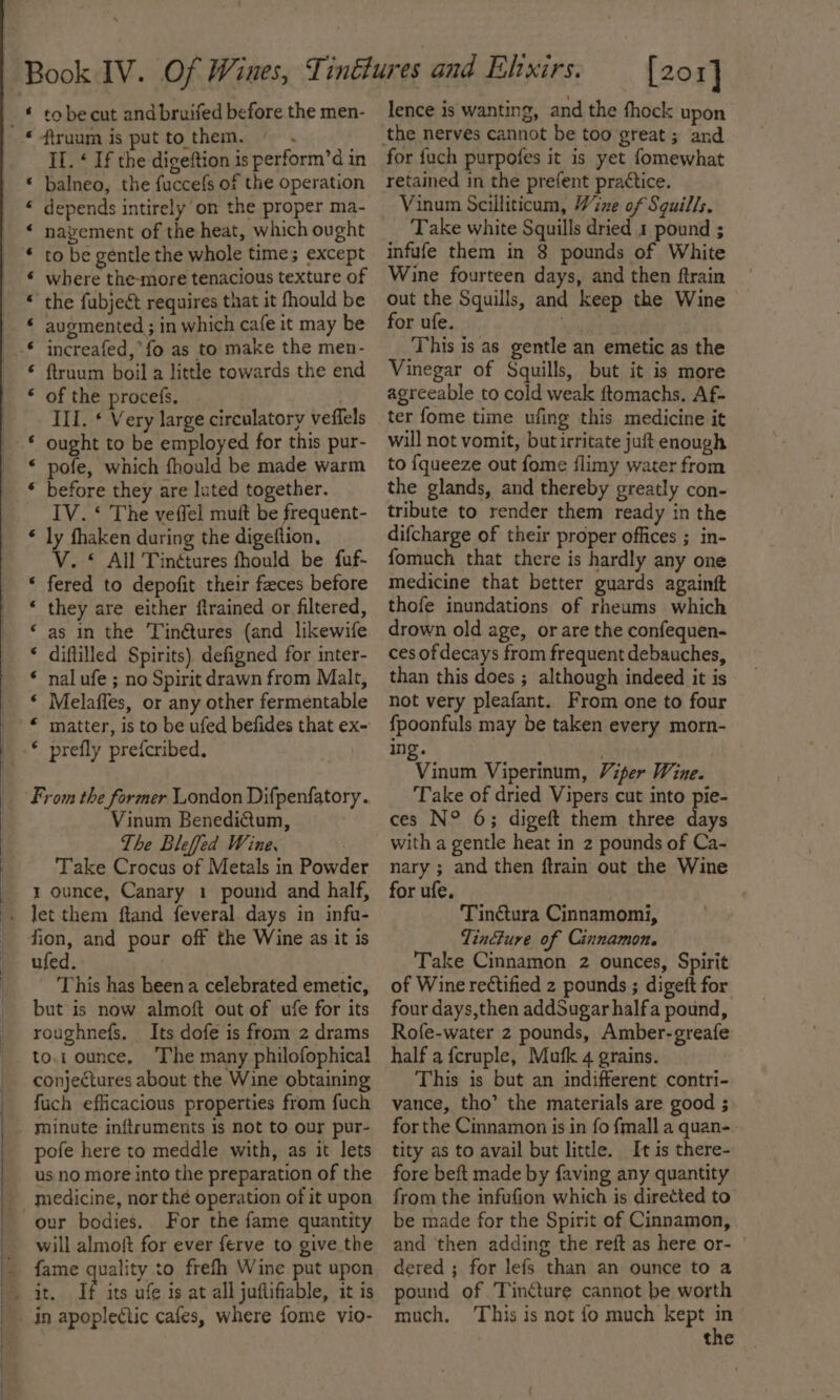 a a aH A AH eB KH HR A a II. ¢ If the digeftion is perform’d in balneo, the fuccefs of the operation depends intirely om the proper ma- nayement of the heat, which ought to be gentle the whole times except where the-more tenacious texture of the fubject requires that it fhould be augmented ; in which cafe it may be increafed,*fo as to make the men- ftruum boil a little towards the end of the procefs, ) III. ¢ Very large circulatory veffels ought to be employed for this pur- pofe, which fhould be made warm before they are luted together. IV. ‘ The veffel muft be frequent- ly fhaken during the digeftion, V. © All Tinétures fhould be fuf- fered to depofit their feces before they are either flrained or filtered, as in the Tin@tures (and likewife diftilled Spirits) defigned for inter- nal ufe ; no Spirit drawn from Malt, Melaffes, or any other fermentable matter, is to be ufed befides that ex- prefly prefcribed. a A a a A A A a wn wn a Vinum Benedictum, The Bleffed Wine. | Take Crocus of Metals in Powder 1 ounce, Canary 1 pound and half, fion, and pour off the Wine as it is ufed. This has beena celebrated emetic, but is now almoft out of ufe for its roughnefs. Its dofe is from 2 drams to.1 ounce, The many philofophical conjectures about the Wine obtaining fuch efficacious properties from fuch minute inftruments is not to our pur- pofe here to meddle with, as it lets us no more into the preparation of the medicine, nor thé operation of it upon For the fame quantity will almoit for ever ferve to give the fame quality to frefh Wine put upon if its ufe is at all juflifiable, it is [201] lence is wanting, and the fhock upon for {uch purpofes it is yet fomewhat retained in the prefent practice. Vinum Scilliticum, Wine of Sguills. Take white Squills dried 1 pound ; infufe them in 8 pounds of White Wine fourteen days, and then ftrain out the Squills, and keep the Wine for ufe. ws This is as gentle an emetic as the Vinegar of Squills, but it is more agreeable to cold weak ftomachs. Af- ter fome time ufing this medicine it will not vomit, butirritate juft enough to {queeze out fome flimy water from the glands, and thereby greatly con- tribute to render them ready in the difcharge of their proper offices ; in- fomuch that there is hardly any one medicine that better guards againft thofe inundations of rheums which drown old age, or are the confequen- ces of decays from frequent debauches, than this does ; although indeed it is not very pleafant. From one to four fpoonfuls may be taken every morn- ing. Vinwa Viperinum, Viper Wine. Take of dried Vipers cut into pie- ces N° 6; digeft them three cae with a gentle heat in 2 pounds of Ca- nary ; and then ftrain out the Wine for ufe, Tintura Cinnamomi, Tincture of Cinnamon. Take Cinnamon 2 ounces, Spirit of Wine rectified 2 pounds ; digeft for four days,then addSugar halfa pound, Rofe-water 2 pounds, Amber-greafe half a fcruple, Mufk 4 grains. This is but an indifferent contri- vance, tho’ the materials are good ; for the Cinnamon is in fo fmall a quan-. tity as to avail but little. It is there- fore beft made by faving any quantity from the infufion which is directed to be made for the Spirit of Cinnamon, and then adding the reft as here or- | dered ; for lefs than an ounce to a pound of Tincture cannot be worth much, This is not fo much kept the