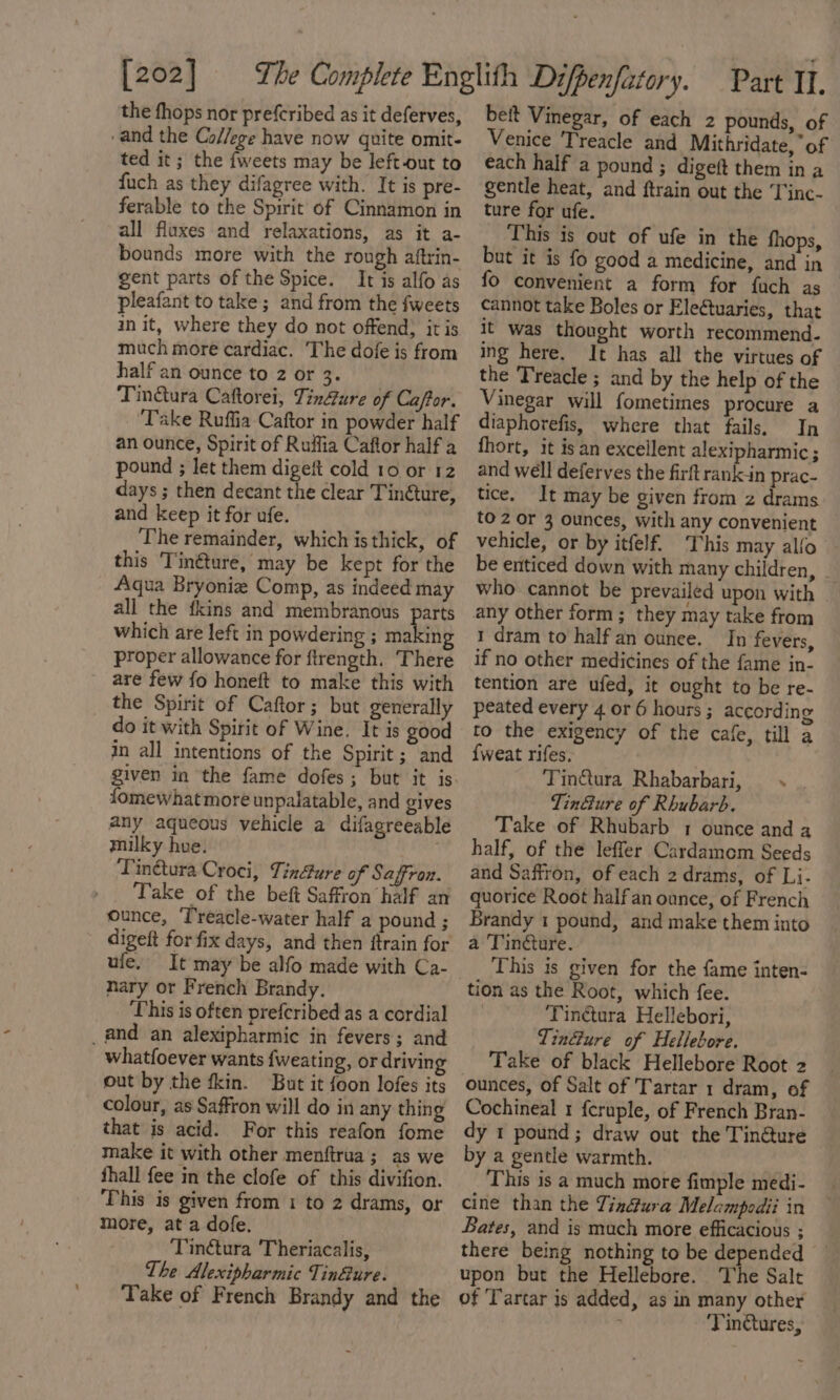 [202] the fhops nor prefcribed as it deferves, -and the College have now quite omit- ted it; the {weets may be left-out to fuch as they difagree with. It is pre- ferable to the Spirit of Cinnamon in all fluxes and relaxations, as it a- bounds more with the rough aftrin- gent parts of the Spice. It is alfo as pleafant to take; and from the fweets init, where they do not offend, itis much more cardiac. The dofe is from half an ounce to 2 or 3. Tin@ura Caftorei, Tinfure of Caftor. Take Ruffia Caftor in powder half an ounce, Spirit of Ruifia Caftor half a pound ; let them digeft cold 10 or 12 days ; then decant the clear Tinéture, and keep it for ufe. The remainder, which is thick, of this Tinéture, may be kept for the Aqua Bryoniz Comp, as indeed may all the fkins and membranous parts which are left in powdering ; making proper allowance for ftrength. There are few fo honeft to make this with the Spirit of Caftor ; but generally do it with Spirit of Wine. It is good in all intentions of the Spirit ; and fomewhat more unpalatable, and gives any aqueous vehicle a difagreeable milky hue. Tintura Croci, Tindure of Saffron. Take of the beft Saffron half an ounce, ‘T'reacle-water half a pound ; ule. It may be alfo made with Ca- nary or French Brandy. This is often prefcribed as a cordial _and an alexipharmic in fevers; and whatfoever wants {weating, or driving out by the fkin. But it foon lofes its colour, as Saffron will do in any thing that is acid. For this reafon fome make it with other menftrua ; as we fhall fee in the clofe of this divifion. This is given from 1 to 2 drams, or more, at a dofe. Tinétura Theriacalis, The Alexipharmic Tinéure. Take of French Brandy and the beit Vinegar, of each 2 pounds, of Venice Treacle and Mithridate, “of each half a pound ; digeft them in a gentle heat, and ftrain out the ‘Tinc- ture for ufe. This is out of ufe in the thops, but it is fo good a medicine, and in fo convenient a form for fuch as cannot take Boles or Electuaries, that it was thought worth recommend. ing here. It has all the virtues of the Treacle ; and by the help of the Vinegar will fometimnes procure a diaphorefis, where that fails. In fhort, it isan excellent alexipharmic ; and well deferves the firft rank-in prac- tice. It may be given from z drams to 2 or 3 ounces, with any convenient vehicle, or by itfelf. This may alfo be enticed down with many children, who cannot be prevailed upon with - any other form; they may take from 1 dram to half an ounee. In fevers, if no other medicines of the fame in- tention are ufed, it ought to be re- peated every 4 or 6 hours ; according to the exigency of the cafe, till a {weat rifes. Tintura Rhabarbari, ~. . Tin@ure of Rhubarb. Take of Rhubarb 1 ounce and a half, of the leffer Cardamom Seeds and Saffron, of each 2 drams, of Li- quorice Root half an ounce, of French Brandy 1 pound, and make them into a Tincture. This is given for the fame inten- tion as the Root, which fee. | Tinctura Hellebori, TinGure of Hellebore. Take of black Hellebore Root 2 Cochineal 1 fcruple, of French Bran- dy 1 pound; draw out the Tin@ure by a gentle warmth. This is a much more fimple medi- cine than the Tinétura Melcmpodii in Bates, and is much more efficacious ; there being nothing to be depended upon but the Hellebore. The Salt of ‘Tartar is added, as in many other . Tinctures,