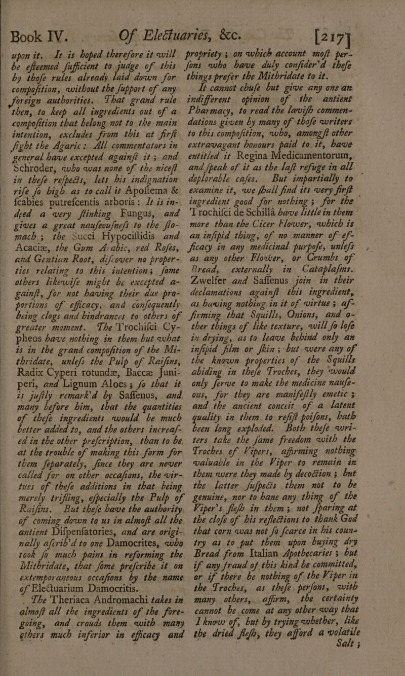 be efteemed fufficient to judge of this by thofe rules already laid down for compofition, without the fupport of any then, ta keep all ingredients out of a compofition that belong not to the main Sight the Agaric: All commentators in general have excepted againf? it; and Schroder, wo was none of the niceft in thefe refpecis, lets his indignation deed a very ftinking Fungus, aud gives a great naufeoufnefs to the flo- mach ; the Succi Hypociltidis and Acaciz, the Gum Arabic, red Rofes, and Gentian Root, difcover no proper- ties relating to this intention; fome gainft, for not having their due pra- portions of efficacy, and confequently being clogs and hindrances to others of greater moment. The Trochifei Cy- pheos have nothing in them but what thridate, unlefs the Pulp of Raifins, Radix Cyperi rotunde, Baccez Juni- peri, and Lignum Aloes; fo that it is jufily remark’d by Saffenus, and many before him, that the quantities of thefe ingredients would be much better added to, and the others increaf- ed in the other prefcription, than to be. at the trouble of making this form for them feparately, fince they are never called for om other occafions, the vir- tues of thefe additions in that being merely trifling, efpectally the Pulp of Raifins. But thefe have the authority, of coming down to us in almoft all the antient Difpenfatories, and are origi- nally afcrib’d to one Damocrites, who took fo much pains in reforming the Mithridate, that Jome prefcribe it on extemporaneous occafions by the name of EleCtuariam Damocritis. . The 'Theriaca Andromachi takes in almoft all the ingredients of the fore- going, and crouds them with many ethers much inferior in efficacy and propriety ; on which account mof? per- fons who have duiy confider’d thefe things prefer the Mithridate to it. It cannot chufe but give any on: an indifferent opinion of the antient Pharmacy, to read the lavifo commen- dations given by many of thofe writers to this compofition, who, among ft other extravagant honours paid to. it, have entitled it Regina Medicamentorum, and {peak of it as the laft refuge in all deplorable cafes. But impartially to — examine it, we foall find its very firft ingredient good for nothing ; for the 'T rochifci de Schilla have little in them more than the Cicer Flower; which is an infipid thing, of no manner of ef- ficacy in any medicinal purpofe, unlefs as any other Flower, or Crumbs of Bread, externally in Cataplafms. Zwelfer and Saflenus join in their declamations againft this ingredient, as having nothing in it of virtue; af- firming that Squills, Onions, and o- ther things of like texture, will fo lofe in drying, as to leave bebind only an infipid film or fein ;’ but were any of the known properties of the Squills abiding in thefe Troches, they would only ferve to make the medicine naufe- ous, for they are manifeftly emetic 5 and the ancient conceit of a latent quality in them to refift poifons, hath been long exploded. Both thefe wri- ters take the fame freedom with the Troches, of Vipers, affirming nothing. valuable in the Viper to remain in them were they made by decoction ; but the latter fufpecis them not to be genuine, nor to bane any thing of the Viper’s flelo in them; not fparing at the clofe of his refle@ions to thank God that corn was not fo fcarce in his coun- try as to put them upon buying dry Bread from Italian Apothecaries ; but if any fraud of this kind be committed, or if there be nothing of the Viper in the Troches, as thefe, perfons, with many others, affirm, the certainty cannot be come at any other way that I know of, but by trying whether, like the dried flelo, they afford a renee att 5