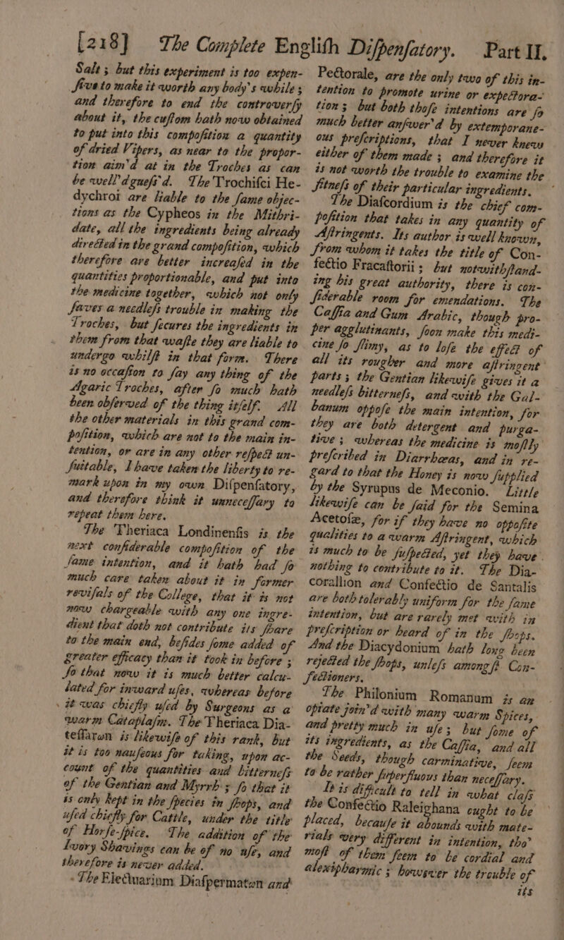 Salt ; but this experiment is too expen- Sevato make it worth any body's while ; and therefore to end the controverfy about it, the cufiom hath now obtained 20 put into this compofition a quantity of dried Vipers, as near to the propor- tion aim’d at in the Troches as can be well’dgnefs'd. The Trochifci He- dychrot are liable to the fame objec- tions as the Cypheos ix the Mithri- date, all the ingredients being already directed in the grand compofition, which therefore ave better increafed in the quantities proportionable, and put into the medicine together, which not only faves a necdlefs trouble in making the Troches, but fecures the ingredients in them from that wafte they are liable to undergo whilft in that form. There as no occafion to fay any thing of the Agaric Troches, after fo much hath been obferved of the thing itfelf. All the other materials in this grand com- pofition, which are not to the main in- tention, or are in any other refpec un- Suitable, Ihave taken the liberty to re- mark upon in my own Dilpenfatory, and therefore think it unneceffary ta repeat them here, Tbe Theriaca Londinenfis is the aext confiderable compofition of the fame intention, and it hath bad fo much care taken about it in Sormer revifals of the College, that it ts not naw chargeable with any one ingre- tient that doth not contribute its feare to the main end, befides fome added o greater efficacy than it took in before ; Jo that now it is much better calcu. lated for inward ufes, whereas before » was chicfly wfed by Surgeons as a warm Cataplajm. The 'Theriaca Dia- teflaran is likewife of this rank, but it is too naufeous for taking, upon ac- count of the quantities and bitternefs of the Gentian and Myrrh ; Jo that it is only kept in the fpecies in Jeops, and fed chiefly for Cattle, under the title’ of Horfe-fpice. The addition of the Luory Shavings can be of no fe, and therefore is newer added. . - The Eleuariom Diafpermatan and Peétorale, are the only tavo of this in- tention to promote urine or expeTora- tion s but both thofe intentions are fo much better anfwer'd by extemporane- ous preferiptions, that I never knew either of them made; and therefore it #5 not worth the trouble to examine the Sitnefs of their particular ingredients. The Diafcordium is the chief com- pofition that takes in any quantity of Aftringents. Its author is well known, Srom whom it takes the title of Con- feétio Fracaftorii 3 but notwithftand- ing his great authority, there is con- fiderable room for emendations. The Caffia and Gum Arabic, though pro- per agglutinants, foon make this medi- cine Jo flimy, as to lofe the eed of all its rougher and more aftringent parts ; the Gentian likewife gives ita needle/s bitternefs, and with the Gal- bLanum oppofe the main intention, for they are both detergent and purga- tive ; whereas the medicine is moftly preferibed in Diarrbeas, and in re- Sard to that the Honey is now Supplied by the Syrupus de Meconio. Litt/e Sikewife can be faid for the Semina Acetofe, for if they have no oppofite qualities te a warm Aftringent, which 7s much to be fufpeGed, yet they have . nothing to contribute to it. The Dia- corallion and Confe&amp;io de Santalis are both tolerably uniform Sor the fame intention, but are rarely met with in prefcription or heard of in the Joaps. And the Diacydonium hath long been rejected the fbops, unlefs among fi. Con- Jeéioners, Te Philonium Romanum i an opiate join’d with many warm Spices, and pretty much in wife; but fome of tts ingredients, as the Caffia, and all the Seeds, though carminative, feem ta be rather fuperfluous than neceffary. Lb is dificult to tell in what cla/s the ConfeGio Raleichana cught tobe ° placed, becaufe it abounds with mate- rials wery different in intention, tho’ moft of them Jeem to be cordial and alexipharmic 3 bowser the trouble of aks