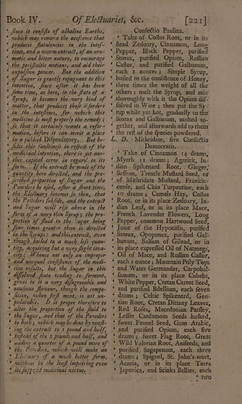 fe aa Aanana &amp; ‘ fince it confifts of alkaline Earths, * which may remove the acefcence that ‘ produces flatulencies in the intef~ * tines, and a-warmextrad, of an aro- matic and bitter nature, to encourage the perifialtic motions, and aid their expulfive power. But the addition of Sugar is greatly repugnant to this intention, fince after it has been Some time, as here, in the fiate of a Syrup, it becomes the very kind of matter, that produces thofe diforders in the. inteftines, for. ewhich this medicine is moft properly the remedy ; Jo that it certainly wants a refor- “ mation, before it can dmerit a place * in-@ publick Difpenfatory.. But be- « fides. this, faultine/s. in refpe of the ‘ medicinal intention, thereis yet ano- * ther. capital error in regard. to its « forin,... Uf the extra be made of the ‘ quantity here dire&amp;ed, and the pre- ‘ ferthed. proportion of Sugar and. the ‘ Powders be ufed, after a foort time, * the Eleciuary becomes Jo, thin, that ® the Powvders fubfide, and the extrad “ and Sugar will rife above in the * fori of avery thin Syrup 3 the pro- . ‘ é ‘ ‘ 6 é 6 ‘ ‘ ‘ ‘ four times greater than. is directed “in. the, Syrups: and this extra, even though, boiled to a much lefs quan- tity, acquiring but a very flight tena- city: Whence not only an improper 4nd ynequal confiftence of the medi- cine refults, but the Sugar in this 6 &amp; ¢ € ¢€ “ gives to it a very difagreeable and * naufeous flavour, though the compo- ‘ fition, when firft mixt, is not un- ‘ palatable. It is proper therefore to * alter the proportion of the fiuid to the Sugar, and that of the Powders to both ; which may be done by waft- ing the extra@ to 1 pound and balf, adding a quarter of a pound more of the Powders, which will make an Elecuary of a much better form, without in the leaft impatring even its Jupprjed medicinal virtue. [221] Confectio Paulina. ‘ Take of Coftus Root, or in its * ftead Zedoary, Cinnamon, Long “* Pepper, Black Pepper, purified * Storax, purified Opium, Roffian * Caftor, and purified Galbanum, each 2 ounces; Simple Syrup, boiled to the confiftence of Honey, three times the weight of all the others ; melt the Syrup, and mix’ thoroughly with it the Opium dif. folved in Wine ; then put the Sy- rup while yet hot, gradually to the ‘ Storax and Galbanum, melted to- * gether, and afterwards add to them’ * the rett of the {fpecies powdered. LZ. D. Mithridate, five Confeé&amp;io Damocratis.. , . ‘ Take of Cinnamon 14 drams, Myrrh 11 drams; Agarick, In- dian. Spikenard Root, . Ginger, Saffron, Treacle Muftard Seed, or of. Mithridate Muftard, Frankin- cenfe, and Chio Turpentine, each 10 drams ; Camels Hay, Coftus Root, or in its place Zedoary, In- dian Leaf, or in its place Mace, French Lavender Flowers, Lon Pepper, common Hartwood Seed, Juice of the Hypociitis, . purified Storax, Opoponax, purified Gal: banum, Balfam of Gilead, or in its place exprefled Oil of Nutmegs, Oil of Mace, and Ruffian Caftor, each 1 ounce ; Mountain Pély Tops and Water Germander, Carpobat- famum, or in its place Cubebs, White Pepper, Cretan Carrot Seed, and purified Bdellium, each feven drams ; Celtic Spikenard; Gen- tian Root, Cretan Dittany Leaves, Red Rofes, Macedonian Parfley, Leffler Cardamom Seeds. hufked, {weet Fennel Seed; Gum. Arabic, and purified Opium, each. five Wild Valerian Root, Anifeeds, and purified Sagapenum, each three drams ; Spignel, St. John’s-wort, ‘ Acacia, or in its place Terra ‘ Japonica, and Scinks Bellies, each © two € € € € € € € c &lt; € ¢ &lt; ‘ 6 € € 6 ¢ 6 € 6 6 ¢ ¢ € € € 6 € € « ‘ ¢ € € 6