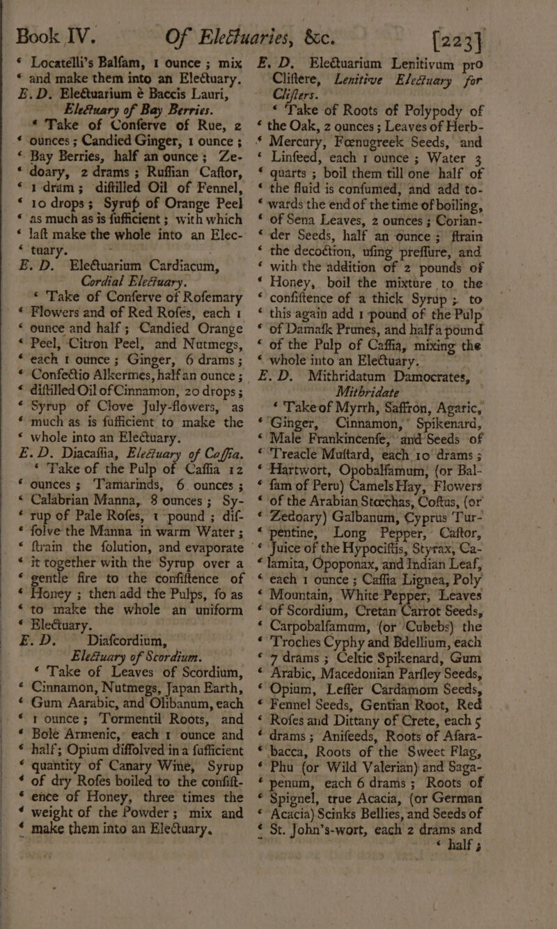 © Locatelli’s Balfam, 1 ounce ; mix * and make them into an Electuary. E.D. Ele&amp;tuarium é Baccis Lauri, Eletuary of Bay Berries. * Take of Conferve of Rue, 2 ounces ; Candied Ginger, 1 ounce ; - Bay Berries, half an ounce; Ze- doary, zdrams; Ruffian Caftor, 1-dram; diftilled Oil of Fennel, 10 drops; Syrup of Orange Peel as much as is fufficient ; with which ‘ laft make the whole into an Elec- “ tuary. . £. D. Ele&amp;uarium Cardiacum, Cordial Elecuary. ‘ Take of Conferve of Rofemary Flowers and of Red Rofes, each 1 ounce and half; Candied Orange Peel, Citron Peel, and Nutmegs, each t ounce; Ginger, 6 drams; Confectio Alkermes, half an ounce ; diftilled Oil of Cinnamon, 20 drops ; Syrup of Clove July-flowers, as much as is fufficient to make the whole into an EleCtuary. E.D. Diacafiia, Elefuary of Caffia. ‘ Take of the Pulp of Caffia 12 * ounces ; ‘T'amarinds, 6. ounces ; * Calabrian Manna, 8 ounces; Sy- ‘rup of Pale Rofes, «-pound ; dif- * folve the Manna in warm Water ; * ftvain the folution, and evaporate * it together with the Syrup over a ‘ gentle fire to the confiftence of ‘ Honey ; then add the Pulps, fo as ‘to make the whole an uniform € é ¢ 6 € « a aA aA e&amp; Re eH HR &amp; a * Eletuary. E.D. Diafcordium, — Ele&amp;uary of Scordium. ‘ Take of Leaves of Scordium, Cinnamon, Nutmegs, Japan Earth, Gum Aarabic, and Ohbanum, each 1 ounce; Tormentil Roots, and Bole Armenic, each 1 ounce and half; Opium diffolved ina fafficient quantity of Canary Wine, Syrup of dry Rofes boiled to the confitt- ence of Honey, three times the weight of the Powder; mix and make them into an Electuary, f(a &amp; &amp; aA HAA A AH A {223} £, D, Eleétuarium Lenitivam pro ‘Cliftere, Lenitive Electuary for Chifers. “ Take of Roots of Polypody of * the Oak, z ounces ; Leaves of Herb- * Mercury, Foenugreek Seeds, and Linfeed, each 1 ounce ; Water 3 quarts ; boil them till one half of the fluid is confumed, and add to- wards the end of the time of boiling, of Sena Leaves, 2 ounces ; Corian- der Seeds, half an ounce; ftrain the decoction, ufing preffure, and with the addition of 2 pounds of Honey, boil the mixture to the confiftence of a thick Syrup; to this again add 1 pound of the Pulp of Damafk Prunes, and halfa pound of the Palp of Caffia, mixing’ the whole into an Ele€tuary. . _£.D. Mithridatum' Damocrates, | Mithridate ‘ Take of Myrrh, Saffron, Agaric, ‘Ginger, Cinnamon,” Spikenard, ‘ Male Frankincenfe, and Seeds of © Treacle Muttard, each 10° drams ; * Hartwort, Opobalfamum; (or Bal- ‘ fam of Peru) Camels Hay, Flowers “of the Arabian Stecchas, Coftus, (or ‘ Zedoary) Galbanum, Cyprus Tur- ‘‘pentine, Long Pepper, Caftor, -£ Juice of the Hypociftis, Styrax, Ca- ‘ lamita, Opoponax, and Indian Leaf, “each 1 ounce ; Caffia Lignea, Poly “ Mountain, White-Pepper, Leaves * of Scordium, Cretan Carrot Seeds, ‘ Carpobalfamum, (or /Cubebs) the ‘ Troches Cyphy and Bdellium, each ‘ 7 drams ; Celtic Spikenard, Gum * Arabic, Macedonian Parfley Seeds, ‘ Opium, Leffer Cardamom Seeds, * Fennel Seeds, Gentian Root, Red ‘ Rofes and Dittany of Crete, each 5 ‘‘drams ; Anifeeds, Roots of Afara- *‘bacca, Roots of the Sweet Flag, ‘ Phu (or Wild Valerian) and Saga- ‘ penum, each 6 drams; Roots of * Spignel, true Acacia, (or German * Acacia) Scinks Bellies, and Seeds of € St. John’s-wort, each 2 drams and , | “half; 6 € ‘ ‘ € 6 ‘ ‘ ‘ ‘ ‘ € € ‘ ¢€