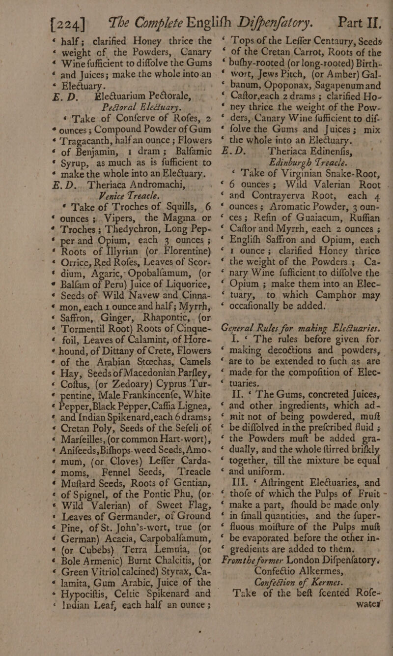 {224] « half; clarified Honey thrice the « weight of the Powders, Canary * Wine fufficient to diffolve the Gums * and Juices; make the whole into.an « Ele¢tuary. E.D. Ele&amp;uarium Peétorale, PeGoral Ele&amp;uary. ¢ Take of Conferve of Rofes, 2 * ounces ; Compound Powder of Gum * Tragacanth, half an ounce ; Flowers « of Benjamin, 1 dram; Balfamic * Syrup, as much as is fufficient to ¢ make the whole into an EleCtuary. E.D... Theriaca Andromachi, Venice Treacle. ¢ Take of Troches of Squills, 6 “ ounces ; . Vipers, the Magma. or ¢ Troches ; Thedychron, Long Pep- * per.and Opium, each 3 ounces ; * Roots of Illyrian (or. Florentine) ~ € Orrice, Red Rofes, Leaves of Scor- * dium, Agaric,-Opobalfamum, (or ¢ Balfam of Peru) Juice of Liquorice, * Seeds of Wild Navew and Cinna- * mon, each 1 ounce and half; Myrrh, « Saffron, Ginger, Rhapontic, . (or « Tormentil Root) Roots of Cinque- « foil, Leaves of Calamint, of Hore- ¢ hound, of Dittany of Crete, Flowers ¢ of the Arabian Stcechas, Camels ¢ Hay, Seeds of Macedonian Parfley, « Coftus, (or Zedoary) Cyprus ‘Tur- « pentine, Male Frankincenfe, White « Pepper, Black Pepper, Caffia Lignea, « and [ndian Spikenard,each 6 drams; « Cretan Poly, Seeds of the Sefeli of « Marfeilles, (or common Hart-wort), « Anifeeds, Bifhops- weed Seeds, Amo-~ « mum, (or Cloves) Leffler Carda- «moms, Fennel Seeds, ‘Treacle « Muftard Seeds, Roots of Gentian, « Wild Valerian) of Sweet Flag, « Leaves of Germander, of Ground ‘ Pine, of St. John’s-wort, true (or ¢ German) Acacia, Carpobalfamum, « (or Cubebs} Terra Lemnia, (or ¢ Bole Armenic) Burnt Chalcitis, (or « Green Vitriol calcined) Styrax, Ca- « Jamita, Gum Arabic, Juice of the ‘ Indian Leaf, each half an ounce ; Part II. ‘ Tops of the Leffler Centaury, Seeds - * of the Cretan Carrot, Roots of the * bufhy-rooted (or long-rooted) Birth- * wort, Jews Pitch, (or Amber) Gal- ‘ banum, Opoponax, Sagapenumand * ney thrice the weight of the Pow- ‘ ders,.Canary Wine fufficient to dif. * folve the Gums and Juices; mix ‘ the whole into an Electuary. E.D. Theriaca Edinenfis, Edinburgh Treacle. ‘ Take of Virginian Snake-Root, ‘6 ounces; Wild Valerian Root . ‘ and Contrayerva Root, each 4 * ounces; Aromatic Powder, 3 oun- ‘ces; Refin of Guaiacum, Ruffian . * Caftor and Myrrh, each 2 ounces ; ‘ Englifh Saffron and Opium, each ‘ 1 ounce ;. clarified Honey thrice ‘ the weight of the Powders ; Ca- ‘ nary Wine {fufficient to diffolve the ‘ Opium ; make them into an Elec- ‘ tuary, to which Camphor may ‘ occafionally be added. General Rules for making Ele@uaries. I. « The rules before given for. making decoétions and powders, ~ are to be extended to fuch as are made for the compofition of Elec- tuaries. 4 II. ¢ The Gums, concreted Juices, and other ingredients, which ad- mit not of being powdered, muft be diflolved in the prefcribed fluid ; the Powders muft be added gra- dually, and the whole ftirred brifkly together, till the mixture be equal and uniform. bale II. * Aftringent Electuaries, and thofe of which the Pulps of Fruit make a part, fhould be made only in {mall quantities, and the fuper- fluous moifture of the Pulps mufh ‘ be evaporated before the other in- ‘ gredients are added to them. | Fromthe former London Difpenfatory « Confeétio Alkermes, Confection of Kermes. __ Take of the beft feented Rofe- water n a nan nN NN n “a “a “ n “ A A ALA