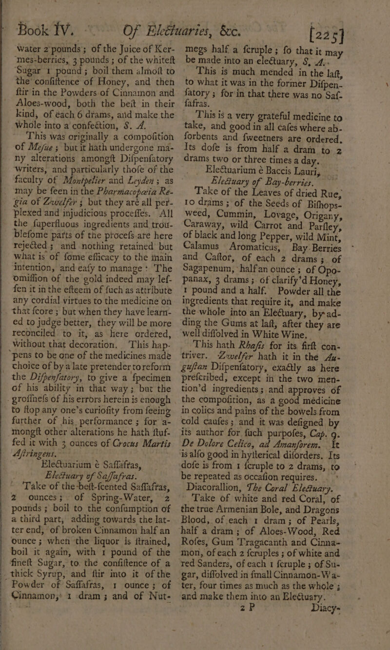 water 2 pounds; of the Juice of Ker- Sugar 1 pound; boil them almoft to the’ confiftence of Honey, and theh ftir in the Powders of Cinnamon and Aloes-wood, both the beit in their Whole into a confection, $. 7. This was originally a compofition of Me/ue ; but it hath undergone ma- ny alterations amongft Difpenfatory ‘writers, and particularly thofe of the faculty of Montpelier and Leyden ; as gia of Zwelfer ; but they aré all per- plexed and injudicious proceffes. All the fuperfluous ingredients and trouw- blefome parts of the piocefs-are here rejected s and nothing retained but What is of fome efficacy to the inain intention, and eafy to manage: The omiffion of the gold indeed may lef- fen it in the efteem of fuch as attribute any cordial virtues to the medicine on that feore ; but when they have learn- ed to judge better, they will be more reconciled to it, as here ordeted, Without that decoration, This hap- choice of bya late pretender toreform of his ability in that way; but the to flop any one’s curiofity from feeing further of his. performance ; for a- mongft other alterations he hath ftuf- fed it with 3 oances of Crocus Martis Ajiringens. . Eletuarium é Saffafras, | Ele&amp;uary of Safjafras. Take of the-beit-feented Saffaffas, 2 ounces; of Spring-Water, 2 pounds ; boil to the confumption of a third part, adding towards the lat- ter end, ‘of broken Cinnamon half an ounce ; when the liquor is trained, boil it again, with 1 pound of the fineft Sugar, to. the confiftence of a thick Syrup, and ftir mto it of the Powder of Saffafras, 1 ounce; of Cinnamon; 1 dram; and of Nut- : [225] megs half a feruple ; fo that it may be made into an ele@tuary, S, .4.. This is much mended in the laf, to what it was in the former Difpen- fatory ; forin that there was no Saf. fafras. This is a very grateful medicine to take, and good in all cafes where ab- forbents and {weetners aré ordered, Its dofe is from half a dram to 2 drams two or three times a day. _ EleCtuarium é Baccis Lauri, Eleuary of Bay-berries. | Take of the Leaves of dried Rue, 10 drams ; ‘of the Seeds of Bifhops- weed, Cummin, Lovage, Origany, Caraway, wild Carrot and Parfley, of black and long Pepper, wild Mint, Calamus -Aromaticus, Bay - Berries and Caftor, of each 2 drams ;_ of Sagapenum, ‘halfan ounce ; of Opo- panax, 3 drams ;. of clarify’d Honey, 1 pound and a half. Powder all the ingredients that require it, and make the whole into an Eleftuary, by ad- ding the Gums at laft, after they are well diffolved in White Wine. This hath Rhafs for its, firft con- triver. Zwelfer hath it in the Ag- gufian Difpenfatory, exactly as here prefcribed, except in the two men- tion’d ingredients; and. approves of the compoiition, as a good medicine in colics and pains of the bowels from cold caufes; and it was defigned by its author for fuch purpofes, Cap. g. De Dolore Celico, ad Amanforem. It is alfo good in hytterical diforders. Its dofe is from 1 icruple to 2 drams, to be repeated as occafion requires. . Diacorallion, The Coral Ele&amp;uary. Take of white and red Coral, of the true Armenian Bole, and Dragons Blood, of each 1 dram; of Pearls, half a dram; of Aloes-Wood, Red » Rofes, Gum Tragacanth and Cinna- mon, of each 2 fcruples ; of white and ted Sanders, of each 1 feruple ; of Su- gar, diffolved in fmall Cinnamon-W a- ter, four times as much as the whole ; and make them into an Elegtuary. zP Diacy-