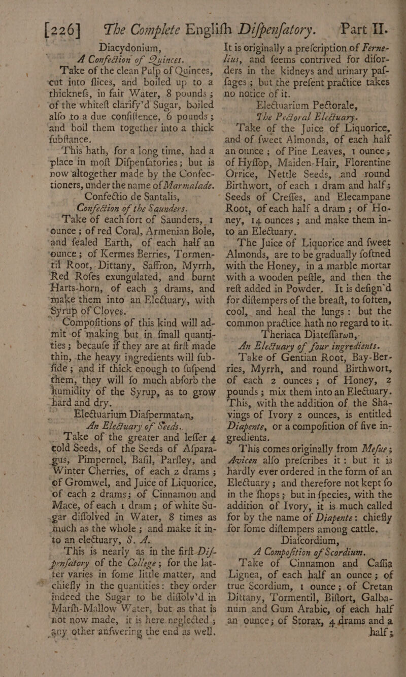 A Confection of Quinces. Take of the clean Pulp of Quinces, ‘cut into flices, and boiled up to a thicknefs, in fair Water, 8 pounds ; alfo to a due confiltence, 6 pounds ; and boil them together into a thick fubftance. This hath, for a long time, hada place in moft Difpenfatories; but is now altogether made by the Confec- tioners, under the name of Marmalade. Confeéctio de Santalis, Confection of the Saunders. ‘Take of each fort of Saunders, 1 ounce ; of red Coral, Armenian Bole, ‘and fealed Earth, of each half an ‘ounce ; of Kermes Berries, Tormen- til Root, -Dittany, Saffron, Myrrh, Red Rofes exungulated, and burnt Harts-horn, of each 3 drams, and ‘make them into an Electuary, with Syrup of Cloves. ' Compofitions of this kind will ad- mit of making but in. {mall quanti- ties; becaufe if they are at firft made thin, the heavy ingredients will fub- fide ; and if thick enough to fufpend them, they will fo much abforb the humidity of the Syrup, as to grow vhard and dry. ~ _Ele€uarium Diafpermaten, An Ele&amp;uary of Seeds. cold Seeds, of the Seeds of Afpara- gus, Pimpernel, Bafil, Parfley, and Winter Cherries, of each 2 drams ; ‘of Gromwel, and Juice of Liquorice, ‘of each 2 drams; of Cinnamon and Mace, of each 1 dram; of white Su- gar diffolved in Water, 8 times as ‘Inuch as the whole; and make it in- to an electuary, S. 4. This is nearly as in the firft-Di/- prnfatory of the College; for the }at- ter varies in fome little matter, and chiefly in the quantities: they order indeed the Sugar to be diffolv’d in Marfh-Mallow Water, but as that is not now made, it is here neglected ; ~ /ius, and feems contrived for difor- ders in the kidneys and urinary paf- fages ; but the prefent practice takes no notice of it. Ele€tuarium Petorale, The PeGoral Eleétuary. Take of the Juice of Liquorice, an ounce ; of Pine Leaves, 1 ounce; Root, of each half a dram ; of Ho- to an Electuary. The Juice of Liquorice and {weet with a wooden peftle, and then the cool, and heal the lungs: but the common practice hath no regard to it. Theriaca Diateffarwn,- An Ele&amp;uary of four ingredients. Take of Gentian Root, Bay-Ber- gredients i in the fhops ; but in fpecies, with the addition of Ivory, it is.much called for fome diftempers among cattle. Diaicordium, A Compofition of Scordium. num and Gum Arabic, of each half