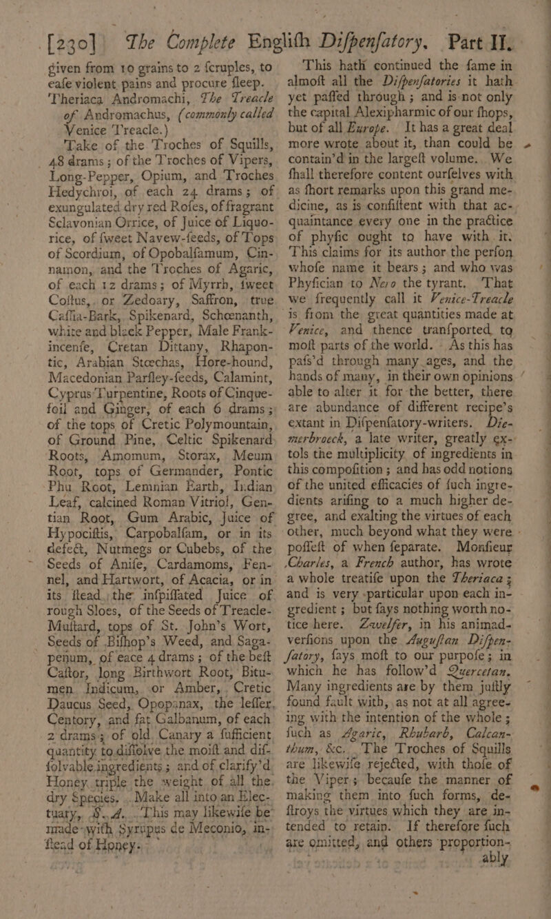 eafe violent pains and procure fleep. 'Theriaca Andromachi, The Treacle of Andromachus, (commonly called Venice Treacle.) Take of the Troches of Squills, _ 48 drams; of the Troches of Vipers, Long-Pepper, Opium, and Troches Hedychroi, of each 24 drams; of exungulated dry red Rofes, of fragrant Sclavonian Orrice, of Juice of Liquo- rice, of {weet Navew-feeds, of Tops of Scordium, of Opobalfamum, Cin- nainon, and the Troches of Agaric, of each 12 drams; of Myrrh, iweet Coftus,, or Zedoary, Saffron, trve Caffia-Bark,, Spikenard, Scheenanth, white and black Pepper, Male Frank- incenfe, Cretan Dittany, Rhapon- tic, Arabian Steechas, Hore-hound, Macedonian Parfley-feeds, Calamint, Cypras’Purpentine, Roots of Cinque- foil and Ginger, of each 6 drams ; of the tops of Cretic Polymountain, of Ground Pine, Celtic Spikenard, Roots, Amomum, Storax, Meum Root, tops of Germander, Pontic Phu Root, Lemnian Earth, Indian Leaf, calcined Roman Vitrio!, Gen- tian Root, Gum Arabic, Juice of Hy pociftis, Carpobalfam, or in its defect, Nutmegs or Cubebs, of the Seeds of Anife, Cardamoms, Fen- its ftead.)the infpiffated Juice of rough Sloes, of the Seeds of Treacle- Muttard, tops of St. John’s Wort, _ Seeds of .Bifhop’s Weed, and Saga- penum, of eace 4 drams; of the beft Caitor, long Birthwort Root, Bitu- men Indicum, or Amber, . Cretic Daucus Seed, Opopanax, the leffer, Centory, and fat Galbanum, of each 2-drams; of old, Canary a fufficient, quantity. to.diffelve the moift.and dif- folvable. ingredients; and of clarify’d, Honey, triple the sweight ofall the. dry Species, .. Make all into an Elec- tuary, 9.,.4...Dhis may likewile be’ made “with Syxipus de Meconio, in- flead of Honey.” tated This hath continued the fame in yet paffed through ; and is not only the capital Alexipharmic of our fhops, but of all Zxrope. It has a great deal more wrote about it, than could be contain’d in the largeft volume.. We fhall therefore content ourfelves with as fhort remarks upon this grand me- quaintance every one in the practice of phyfic ought to have with. it. This claims for its author the perfon whofe name it bears; and who was Phyfician to Nero the tyrant. That we frequently call it Venice-Treacle Venice, and thence tranfported, ta moft parts of the world. — As this has pafs’d through many ages, and the able to alter it for-the better, there are abundance of different recipe’s extant in Difpenfatory-writers, Dje- tols the multiplicity of ingredients in this compofition ; and has odd notions of the united efficacies of fuch ingre- dients arifing to a much higher de- gree, and exalting the virtues of each poffeft of when feparate. Monfieur \Charles, a French author, has wrote a whole treatife upon the Therzaca ; and is very -particular upon each in- gredient ; but fays nothing worth no- tice here. Zavelfer, in his animad- verfions upon the 4ygufan Di/pen- fatary, {ays moft to our purpofe; in which he has follow’d Quercetan. Many ingredients ase by them juitly found fault with, as not at all agree- ing with the intention of the whole ; fuch as Maric, Rhubarb, Calcan- thum, &amp;c, The Troches of Squills are likewife rejeted, with thole of the Viper becaufe the manner of making them into fuch forms, de- firoys the virtues which they are in- tended to retain. If therefore fuch are omitted, and others :proportion- ably a eee ee &gt;