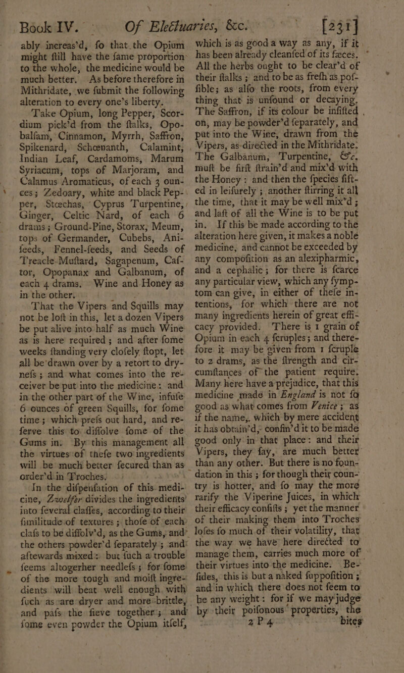 ably increas’d, fo that the Opium might ftill have the {ame proportion’ to the whole, the medicine would be much better. As before therefore in Mithridate, we fubmit the following alteration to every one’s liberty. Take Opium, long Pepper, Scor- dium pick’d from the ftalks, Opo- balfam, Cinnamon, Myrrh, Saffron, Spikenard, Schcenanth, Calamint, Indian Leaf, Cardamoms, Marum Syriacum, tops of Marjoram, and Calamus Aromaticus, of each 3 oun- ces; Zedoary, white and black Pep- per, Stoechas, “Cyprus Turpentine, / Ginger, Celtic Nard, of each 6 drams ; Ground-Pine, Storax; Meum, tops of Germander, Cubebs, Ani- feeds, Fennel-feeds, and Seeds of Treacle-Muftard, Sagapenum, Caf- tor, Opopanax and Galbanum, of each 4 drams, Wine and Honey as in the other. Hg &lt;P, That the Vipers and Squills may not be loft in this, let a dozen Vipers be put alive into half as much Wine as is here required; and after fome weeks ftanding very clofely ftopt, let all be’drawn over by a retort to dry- nefs ; and what comes into the re- ceiver be put into the medicine: and in the other part’of the Wine, infufe 6 ounces of green Squills, for fome time ; which prefs out hard, and re- ferve this to. diffolve fome of the Gums in. By this management all the virtuesof thefe two ingredients will be much better fecured than as _ order’d.in Troches. rs 4 In the difpenfation of this. medi- cine, Zwelfer divides the ingredients’ into feveral claffes, according to their fimilitude-of textures ; thofe of each clafs to be diffolv’d, as the Gums, and”. the others powder’d feparately ; and: aftewards mixed: bur fuch a trouble feems altogerher needlefs 5 for fome of the more tough and moift ingre- dients will beat well enough, with fuch: as caresdryer and more«brittle, | and pafs the fieve together; and’ fome even powder the Opium itlelf, which is as good a way as any, if it has been already cleanfed of its feces. * All the herbs ought to be clear’d of their ftalks ; and to be as frefh'as pof- fible; as alfo the roots, from every thing that is unfound or decaying. The Saffron, if its colour be infifted . on, may be powder’d feparately, and put into the Wire, drawn from the The Galbanum, Turpentine, Sc, muft be firft ftrain’d and mix’d with the Honey : and then the fpecies fift- ed in leifurely ; another ftirring it all the time, that it may be well mix’d ; and laft of all the Wine is to be put in. If this be made according to the alteration here given, it makes a noble medicine, and cannot be exceeded by any compofition as an alexipharmic, and a cephalic; for there is fcarce any particular view, which any fymp- tom can give, in either of thefe in- tentions, for which there are not many ingredients herein of great effi- cacy provided. There is 1 grain of Opiam in each 4 feruples; and there- fore it may be given from 1 fcruple to 2 drams, asthe firength and cir- — cumftances of the patient require. Many here have a prejudice, that this medicine madé in Exgland is not fa good as what comes from Venice ; as if the name,. which by mere accident it has obtain’d,- confin’d it to be made good only in that place: and their Vipers, they fay, are much better’ than any other. But there is no foun- dation in this ; for though their coun- try is hotter, and fo may the more rarify the Viperine Juices, in which their efficacy confifts ; yet the manner of their making them into Troches lofes fo much.of their volatility, that the way we have here directed ta manage them, carries much more of their virtues into the medicine. Be- fides, this is but a naked fuppofition ; and'in which there does not feem to be any weight: for if we may judge by their poifonous’ properties, the : 2P4 Bites