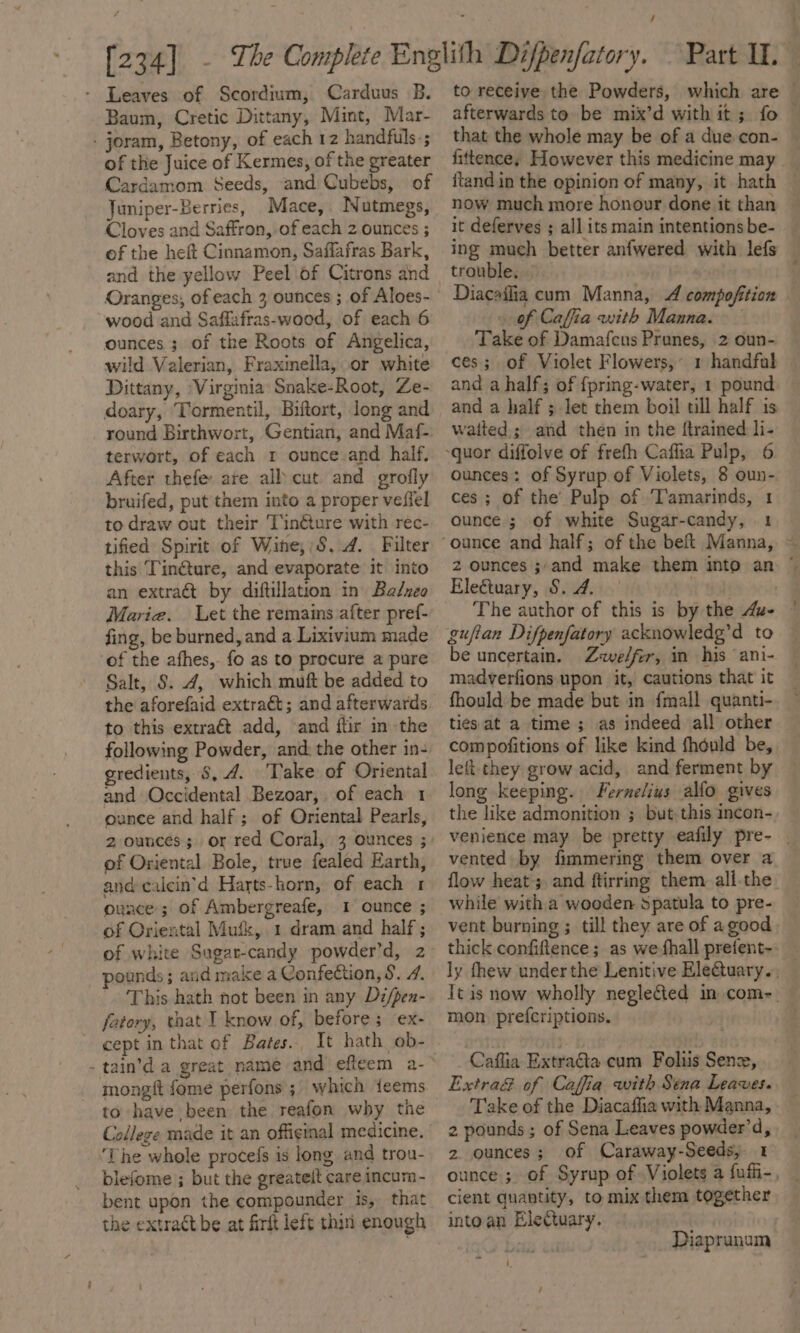 - Leaves of Scordium, Carduus B. Baum, Cretic Dittany, Mint, Mar- - joram, Betony, of each 12 handfuls-; of the Juice of Kermes, of the greater Cardamom Seeds, and Cubebs, of Juniper-Berries, Mace, Nutmegs, Cloves and Saffron, of each 2 ounces ; of the heft Cinnamon, Saffafras Bark, and the yellow Peel of Citrons and Oranges; of each 3 ounces ; of Aloes- wood and Saffafras-wood, of each 6 ounces ; of the Roots of Angelica, wild Valerian, Fraxinella, or white Dittany, ‘Virginia Snake-Root, Ze- doary, ‘Tormentil, Biftort, long and terwort, of each r ounce.and half, After thefe: are all cut and grofly bruifed, put them into a proper veffel to draw out their Tinéture with rec- tified Spirit of Wine,;S. 4. Filter this Tinéture, and evaporate it into an extraé&amp;t by diftillation in Badneo Marie. Let the remains after pref- fing, be burned, and a Lixivium made ‘of the afhes, fo as to procure a pure Salt, 8. 4, which muft be added to the aforefaid extract; and afterwards to this extract add, and ftir in the following Powder, and. the other in- gredients, $, 4. ‘Take of Oriental and Occidental Bezoar, of each 1 ounce and half ; of Oriental Pearls, 2 ounces; or red Coral, 3 ounces ; of Oriental Bole, true fealed Earth, and calcin’d Harts-horn, of each 1 ounce; of Ambergreafe, 1 ounce ; of Oriental Mufk, 1 dram and half ; of white Sugar-candy powder’d, 2 pounds ; and make a Confection, S. 7. This hath not been in any Di/pen- fatory, that I know of, before; ‘ex- cept in that of Bates. It hath ob- - tain’d a great name and efteem a- mongft fome perfons ;. which ieems College made it an offiginal medicine. ‘The whole procefs is long and trou- blefome ; but the greateit care incum- bent upon the compounder is, that the extract be at firft left thin enough / Part I, to receive the Powders, which are © afterwards to be mix’d with it; fo — that the whole may be of a due con- fittence; However this medicine may itand in the opinion of many, it hath it deferves ; all its main intentionsbe- _ ing much better anfwered with lefs — trouble. . Diacailia cum Manna, 4 compofition . of Caffia with Manna. Take of Damafcus Prunes, 2 oun- ces; of Violet Flowers,’ 1 handfab — and a half; of fpring-water, 1 pound and a half ; let them boil till half is waited ; and then in the {trained li- ounces: of Syrup of Violets, 8 oun- ces; of the’ Pulp of ‘Tamarinds, 1 ounce ; of white Sugar-candy, 1 2 ounces ;;and make them Electuary, S. A. sk ebele The author of this is by the Aue — guftan Difpenfatory acknowledg’d to be uncertain. Zeve/fer, in his ‘ani- madverfions upon it, cautions that it — fhould be made but in fmall quanti-. © ties at a time ; as indeed all other compofitions of like kind fhénld be, left they grow acid, and ferment by long keeping. Fernelius allo gives the like admonition ; but this incon- venience may be pretty eafily pre- | vented by fimmering them over a flow heat; and ftirring them. all.the while with a wooden Spatula to pre- vent burning ; till they are of agood into an ~ ly thew underthe Lenitive Ele@tuary., — Tt is now wholly neglected in com-. | mon. prefcriptions. Caflia ExtraGa cum Foliis Senz, Extra&amp; of Caffia with Sena Leaves. Take of the Diacaffia with Manna, _ 2 pounds ; of Sena Leaves powder’d, 2 ounces; of Caraway-Seeds, 1 ounce ; of Syrup of Violets a fufi-, cient quantity, to mix them together intoan Electuary. : . Diaprunum