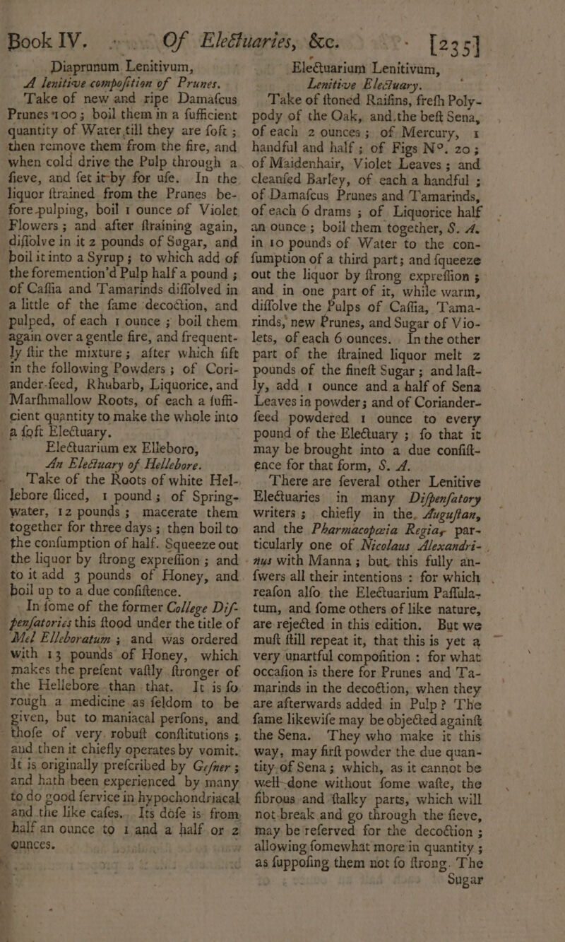 ; Diapronum. Lenitivum, A lenitive compofition of Prunes. Take of new and ripe Damafcus Prunes *100 ; boil them in a fufficient quantity of Water till they are fof ; then remove them from the fire, and fieve, and fet itby for ufe. In the liquor {trained from the Pranes_be- fore pulping, boil 1 ounce of Violet Flowers ; and. after flraining again, diffolve in it 2 pounds of Sugar, and boil itinto a Syrup; to which add of the foremention’d Pulp half a pound ; of Caffia and T'amarinds diffolved in a little of the fame decoction, and pulped, of each 1 ounce ; boil them again over a gentle fire, and frequent- ly ftir the mixture; after which fift in the following Powders ; of Cori- ander-feed, Rhubarb, Liquorice, and Marfhmallow Roots, of each a {uffi- cient quantity to make the whole into a foft Electuary, : Eletuarium ex Elleboro, An Ele&amp;uary of Hellebore. Take of the Roots of white Hel- Jebore fliced, 1 pound; of Spring- water, 12 pounds ; macerate them together for three days ; then boil to the confumption of half. Squeeze out _ the liquor by {trong expreffion ; and to itadd 3 pounds of Honey, and boil up to a due confiftence. _ Infome of the former College Di/- penfatories this ftood under the title of Mel Elleboratum ; and. was ordered with 13 pounds of Honey, which makes the prefent vaftly ftronger of the Hellebore .than that. It is fo rough a medicine.as feldom to be given, but to maniacal perfons, and thofe of very. robuft conftitutions ; aud then it chiefly operates by vomit. Jt is originally prefcribed by Ge/ner 5 and hath been experienced by many _to do good fervice in hypochondriacal and .the like cafes... Its dofe is: from half an ounce to 1 and a half or z ounces. r - EleQuariam Lenitivam, Lenitive Elefuary. Take of ftoned Raifins, frefh Poly- pody of the Oak,, and.the beft Sena, of each 2 ounces; of Mercury, 1 handful and half ; of Figs N°. 20; of Maidenhair, Violet Leaves ; and cleanfed Barley, of each a handful ; of Damafcus Prunes and Tamarinds, of each 6 drams ; of Liquorice half an ounce ; boil them together, 8. 4. in 10 pounds of Water to the con- fumption of a third part; and {queeze out the liquor by ftrong expreffion ; and in one part of it, while warm, diffolve the Palps of Caffia, Tama- rinds, new Prunes, and Sugar of Vio- lets, of each 6 ounces. ia the other part of the ftrained liquor melt z pounds of the fineft Sugar ; and laft- ly, add 1 ounce and a half of Sena Leaves ia powder; and of Coriander- feed powdered 1 ounce to every pound of the Eleétuary ; fo that it may be brought into a due confift- ence for that form, S. 4. There are feveral other Lenitive Electuaries in many Difpenfatory writers ; chiefly in the, Augu/flan, and the Pharmacopawia Regia, par- ticularly one of Nicolaus Alexandri- | {wers all their intentions : for which . reafon alfo the Electuarium Paffula- tum, and fome others of like nature, are rejected in this edition. But we muft ftill repeat it, that this is yet a very unartful compofition : for what occafion is there for Prunes and Ta- marinds in the decoétion, when they are afterwards added in Pulp? The fame likewife may be objected againk the Sena. They who make it this way, may firft powder the due quan- tity-of Sena; which, as it cannot be well-done without fome watte, the fibrous and ‘ftalky parts, which will not-break and go through the fieve, may be referved for the decoétion ; allowing fomewhat more in quantity ; as fuppofing them not {fo ftrong. The Sugar