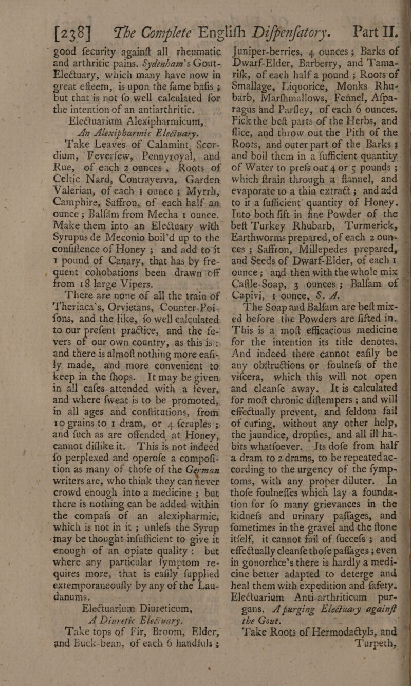 x and arthritic pains. Sydenbam’s Gout- great efteem,. is upon the fame bafis ; but that is not fo well calculated for the intention of an antiarthritic. Electuarium Alexipharmicum, An Alexipharmic Eleéuary. Take Leaves..of Calamint, Scor- dium, 'Feverfew, Pennyroyal, and. Rue, of each 2 ounces, Roots of Celtic Nard, Contrayerva, Garden. Valerian, of each 1 ounce ; Myrrh, Camphire, Saffron, of each half an, Syrupus de Meconio boil’d up to the confiltence of Honey ; and add to it 1 pound of Canary, that has by fre- quent cohobations been drawn ‘off from 18 large Vipers. thes There are none of all the train of Theriaca’s, Orvietans, Counter-Poi- fons, and the like, fo well calculated to our pester practice, and. the -fe- vers of our own country, as this is); and there is almoft nothing more eafi- ly made, and more convenient to keep in the fhops. It may be given, in all cafes attended with a fever, and where {weat is to be promoted, in all ages and conftitutions, from 10 grains to 1-dram, or 4 feruples’;, cannot diflike it. This is not indeed fo perplexed and operofe a compofi- tion as many of thofe of the German writers are, who think they can never crowd enough into a medicine ; but there is nothing can be added within the compafs of an alexipharmic; enough of an opiate quality: but where any particular fymptom re- quires more, that Is eafily fupplied extemporancouily by any of the Lau- danums. | EleGuarium Diureticum, A Diuretic Ele&amp;iuary. Take tops of Fir, Broom, Elder, _ Juniper-berries, 4 ounces ; Barks of | Dwarf-Elder, Barberry, and Tama- Smallage, Liquorice, Monks Rhu- | barb, Marfhmallows, Fennel, Afpa- | ragus and Parfley, of each 6 ounces. | Pick the beft parts.of the Herbs, and © flice, and throw out the Pith of the Roots, and outer part of the Barks 3 _ and boil them in a fufficient quantity. ” of Water to prefs out 4 or 5 pounds ; — which ftrain through a flannel, and 7 evaporate to a thin extratt; andadd © to it a fufficient’ quantity of Honey. — Into both fift in fine Powder of the — beft Turkey Rhubarb, Turmerick, ~ Earthworms prepared, of each z oun~ © ces ; Saffron, Millepedes prepared, © and Seeds of Dwarf-Elder, of each1, ounce; and then withthe whole mix © Caftle-Soap, 3 ounces; Balfam of ~ Capivi, 1 ounce, S. 4. 3 _ The Soap and Balfam are beft mix- — ed before the Powders are fifted in. — This is a moft efficacious medicine ~ for the intention its title denotes. ~ And indeed there cannot eafily be — any objtructions or foulnefs of the ~ vifcera, which this will not open — and cleanfe away. It is calculated — for moft chronic diftempers ; and will — effectually prevent, and feldom: fail — of curing, without any other help, — the jaundice, dropfies, and all ill ha~ ~ bits whatfoever. Its dofe from half © cording to the urgency of the fymp- — toms, with any proper diluter. | thofe foulneffes which lay a founda. — tion for fo many grievances in the kidnefs and urinary paffages, and | fometimes in the gravel and the ftone | itfelf, it cannot fail of fuccefs 3 and — effectually cleanfethofe paflages;even — in gonorrhee’s there is hardly a medi- — cine better adapted to deterge and — heal them with expedition and fafety. _ Electaariam = Anti-arthriticam = pur- — gans, 4 purging Eleciuary againft — the Gout. | Ra ‘@ Take Roots of Hermodattyls, and ~ , , . Turpeth,