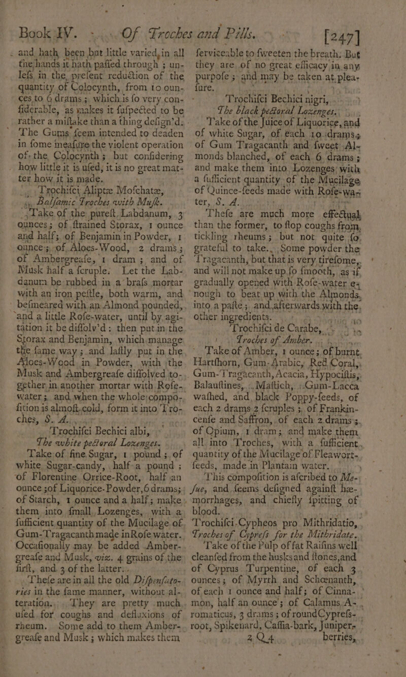 . and hath been but little varied, in all the hands it hath paffed through 5 un- lefs in the, prefent reduétion of the quantity of Colocynth, from io oun- fiderable, ‘as makes it fufpefted to be The Gums: feem intended to deaden in {ome meafure the violent operation of: the Colocynth; but confidering _ how little it is ufed, it is no great mat- ter how it is made. -¢ : Yrochifcr Aliptee Mofchate, ii Balfamic Traches with Mufe. », Take of the pureft, Labdanum, 3 ounces; of {trained Storax, 1 ounce and half; of Benjamin in Powder, 1 ounce:;of Aloes-Wood, 2 drams; of Ambergreafe, 1. dram ; and of Musk half a fcruple: Let the Lab- danurm be rubbed in a’ brafs mortar with an iron peftle, both warm, and befmeared with an Almond pounded,, ‘and a little Rofe-water, until by,agi- tation it be diffoly’d: then put.in the Storax and Benjamin, which manage a way ;.and laitly put in, the ‘loes- Wood. in Powder, with ;the Ausk and Ambergreafe diffolved ‘to- gether. in another mortar with Rofe-. water ;, and when the whole:compo-, fition is almoft.cold, form it into, ‘Tro- ches, 8, Aeiswact id RUN on Trochifci Bechici albi, The white peftoral Lozenges. Take-of fine Sugar, 1 pound ;. of white Sugar-candy, . half-a pound ; of Florentine. Orrice-Root, half jan ounce ;of Liquorice- Powder,6 drams; them into {mall,, Lozenges, with a fufficient, quantity of the Mucilage. of Gum-Tragacanth made inRofe water. -Occafionally may. be added .Amber-. greafe and Musk, viz. 4 grains of the; firft, and. 3 of the latter... : Thete are in ail the old Di/penfito- ries in the fame manner, without al-, teration.,. They are pretty .much, uled.for coughs and defluxions of rheum. Someadd to them Amber-. greafe and Musk ; which makes them [247] ferviceable to fweeten the breath; But they are of no great efficacy in any purpofe ; and may be taken at, plea- {ure. . lat &gt;? i ee ae ter, S. A. 3 ” Thefe are much more effedtyah than the former, to flop coughs from, tickling rheums; but not quite fo, grateful to take...;Some powder the ‘Tragacanth, but.that is very tirefome,. and will not make up.fo fmocth, as if. gradually opened with Rofe-water e into a paite ;, and.afterwards.with the, other ingredients. ge RR a Trochifci de Carabe, 5 4, |. Traches Of AMBER. i bn ny, Take of Amber, 1 ounce; of burnt Hartfhorn, Gum- Arabic, Red Coral,, Gum-‘Tragacanth, Acacia, Hypocittis,. Balauftines, :. Maftich, :.Gum-Lac¢a wathed, and, black Poppy-feeds, of each 2 drams-2 {cruples ;,. of Frankin- cenfe and Saffron, of each 2 drams’s. of Cpium, 1.dram; and make them quantity of the Mucilage’ of Fleawort- feeds, made in Plantain water. This compofition is aferibed to Mde- Jue, and feems defigned againtt he- morrhages, and chiefly {pitting of blood... “eh ad a ‘Trochifci,Cypheos pro. Mithridatio, | Troches of Cyprefs for the Mithridate.. Take of the Pulp of fat Raifins well cleanfed from the husksand {tones,and of Cyprus. Turpentine, of each 3 ounces; of Myrth and Scheenanth, of each 1 ounce and half; of Cinna-. ° mon, half an ounce’; of Calamns.A- . romaticus, 3 drams ; of roundCyprefs- root, Spikenard, Caffia-bark, Juniper- 2Q4 berries,