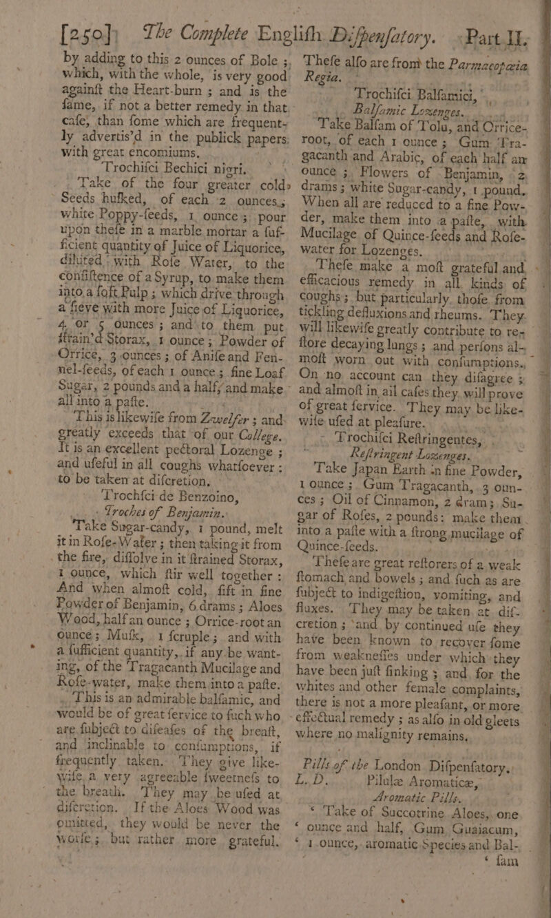 by adding to this 2 ounces of Bole ;, which, with the whole, is very good againft the Heart-burn ; and is the cafe, than fome which are frequent» ly advertis’d in the publick papers: with great encomiums, Trochiici Bechici nigri. Take of the four greater colds Seeds hufked, of each 2 ounces; white Poppy-feeds, 1. ounce 3. pour upon thefe in a marble mortar a fuf- ficient quantity of Juice of Liquorice, diluted; with Rofe Water, to the confiftence of a Syrup, to make them into,a foft Pulp ; which drive through a fieve with more Juice of Liquorice, 4 OF 5 ounces; and to them put iftain’d Storax, .t ounce ; Powder of Orrice, 3 ounces ; of Anifeand Fen- nel-feeds, ofeach 1 ounce; fine Loaf Sugar, all into a pafte. eat _ This islikewife from Zwelfer ; and: greatly exceeds that of our College, It is an excellent pectoral Lozenge ; and ufeful in all coughs whatfoever : to be taken at difcretion, - Trochfci de Benzoino, a. Troches of Benjamin. — Take Sugar-candy, i pound, melt it in Rofe-Water ; then taking it from the fire, diffolve in it ftrained Storax, i ounce, which ftir well together : And when almof cold, fift in fine Powder of Benjamin, 6.drams ; Aloes Wood, halfan ounce ; Orrice-root an ounce; Mutk, 1 feruple; and with a fufficient quantity, if any be want- ing, of the ‘Tragacanth Mucilage and Rofe-water, make them into a patte. .. Thus is an admirable balfamic, and would be of great fervice to fuch who are fubject to difeafes of the breatt, and inclinable to confumptions, if frequently taken. They give like- wile, a very agreeable {weetefs to the breath. They may be ufed at diferetion. Ifthe Aloes Wood was omitted, they would be never the wore ;, but rather more grateful, Thefe alfo are from the Parmacopeia Regia. By » Pett Trochifci. Balfaniici, *. .. Balfamic Lozenges. pe “Take Balfam of Tolu, and Orrice- root, of each 1 ounce; Gum: ‘Fra- gacanth and Arabic, of each half am ounce ;, Flowers of Benjamin, «2, drams ; white Sugar-candy, 1 pound, When all are reduced to a fine Pow- der, make them into a- alte, with. Mucilage of Quince-feeds and Rofe- water for Lozenges, idionaivons efficacious remedy in all kinds of coughs; but particularly. thofe from tickling defluxions and rheums. They. will ikewife greatly contribute to re- flore decaying lungs ; and perfons al- moft worn out with confumptions., On ‘no account can they difagree ; and almoft in ail cafes they. will prove of great fervice. They may be like- wile ufed at plesfure. aa &gt;, Trochifci Reftringentes, ; . Kefiringent Lozenges. Take Japan Earth in fine Powder, ces; Oil of Cinnamon, 2 @ram;, Su- into a pafle with a {trong mucilage of Quince-feeds.. “ey. 2 Thefe are great reftorers of a weak ftomach and bowels ; and {uch as are fubject to indigeftion, vomiting, and flaxes. ‘They may be taken. at. dif. cretion ; ‘and by continued ufe they have been known to recover fome from weaknefies under which they have been juft finking ; and, for the whites and other female complaints, there is not a more pleafant, or more where no malignity remains, Pills of the London. Difpenfatory.: PBRG Pilulz Aromatice, . Aromatic Pills. * Take of Succotrine Aloes,. one ‘ ounce and half, Gum Guaiacum, ‘ fam *