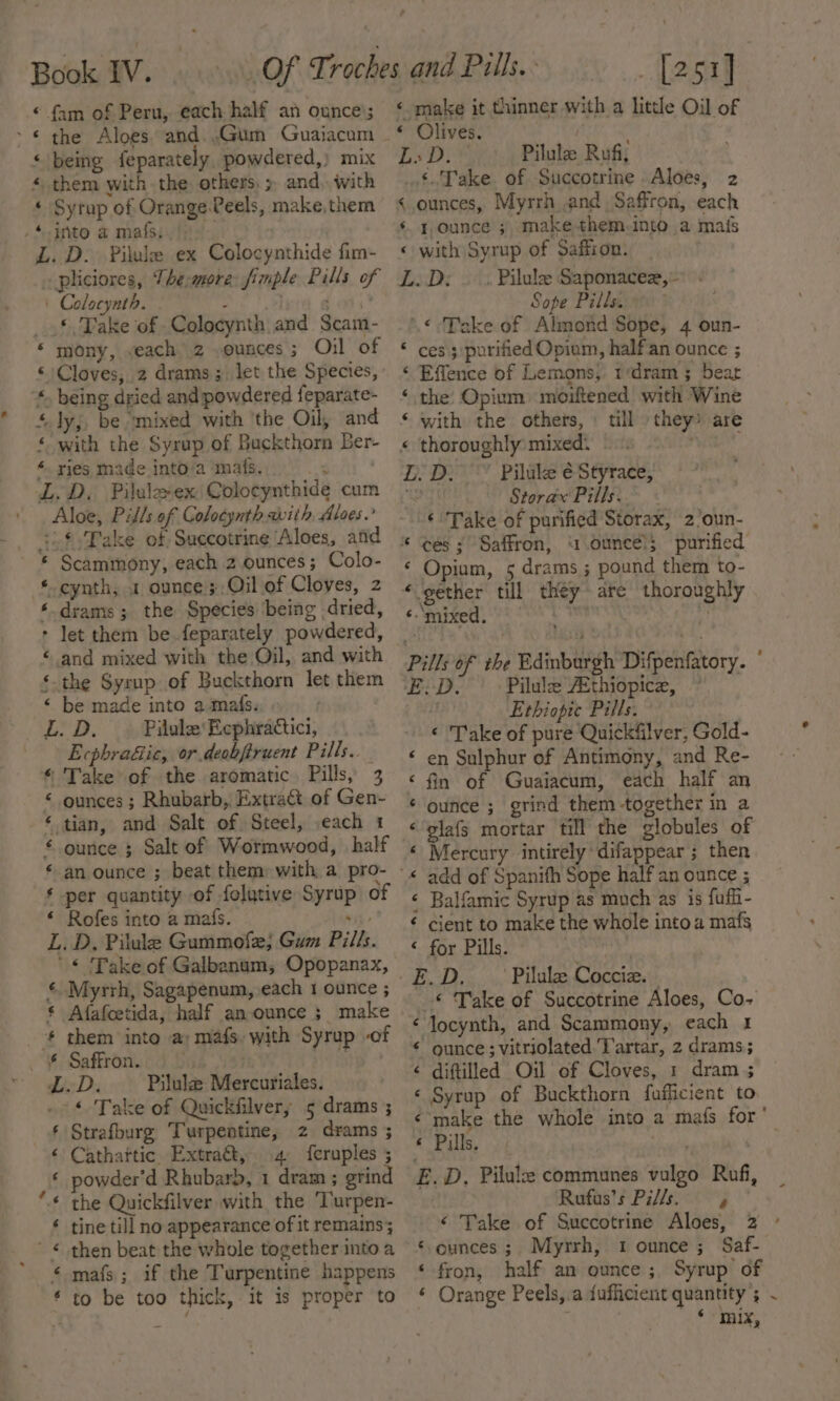 - . eK nN Se oR an Se Book IV. fam of Peru, each half an ounce’; the Aloes and..Gum Guaijacum them with the: others, &gt;. and. with ‘ Syrup of Orange-Peels, make, them ‘into a mats, pliciores, The:more fimple Pills of + Colocynth. : . tot _ ©, Take of Colocynth and Scam- ‘ mony, veach 2 ,ounces ; Oil of © Cloves, 2 drams; let the Species, “. being dried and powdered {eparate- + lyj, be ‘mixed with ‘the Oil, and ‘with the Syrup of Buckthorn Ber- ‘. ries made into/a ‘mats. 3h £:Take of Succotringe ‘Aloes, and * Scammony, each 2 ounces; Colo- *-cynth, 1 ounce ;,Oil.of Cloves, 2 ‘.drams ; the Species being dried, * let them be feparately powdered, ‘ and mixed with the Oil, and with §.the Syrup of Buckthorn let them ‘ be made into amafs. i Boat fH Pilule' Ecphradtici, Ecphra&amp;ic, or deobftruent Pills. * Take of the aromatic, Pills, 3 ‘ ounces ; Rhubarb, Extratt of Gen- ‘ tian, and Salt of Steel, ,each 1 ounce ; Salt of Wormwood, half € ‘ * per quantity of folutive Syrup of ‘ Rofes into a mafs. si) L. D, Pilule Gummofe, Gum Pills. '* Take of Galbanum,; Opopanax, ¢ Myrrh, Sagapenum, each 1 ounce ; § Afafcetida, half an-ounce ; make LD. Pilule Mercuriales. « Take of Quickfilver, 5 drams ; Strafburg Turpentine, 2 drams ; Cathattic Extra@, 4 feruples ; powder’d Rhubarb, 1 dram ; grind the Quickfilver with the ‘Turpen- tine till no appearance of it remains; then beat the whole together into a mafs ; if the Turpentine happens to be too thick, it is proper to [251] ‘« make it thinner with a little Oil of « Olives. Hes LD. Pilule Ruf, «Take of Succotrine Aloes, 2 &lt; ounces, Myrrh and Saffron, each ‘¢ younce 3 make them.into a mais « with Syrup of Saffron. L.D:; — . Pilule Saponacez,- Sope Pills. » '.&lt;-‘Take of Almond Sope, 4 oun- ‘ ces 3 purified Opiam, half'an ounce ; ‘ Effence of Lemons, 1‘dram; bear ‘ the Opium moiftened with Wine with the others, » till they* are « thoroughly mixed: - Piate LD. Piluke é Styrace, by Storax Pills. ‘Take of purified Storax, 2’oun- * ces ;° Saffron, “ounce! purified ‘ Opium, 5 drams ; pound them to- ‘gether till they are thoroughly ‘- ‘mixed. Ie ‘ Pills of the Edinburgh Difpenfatory. E:D. Pilule AEthiopice, ! Ethiopic Pills. © Take of pure Quickfilver, Gold- ‘ en Sulphur of Antimony, and Re- ‘ fin of Guaiacum, each half an ‘ ounce ; grind them-together in a «‘glafs mortar till the globules of ‘ Mercury intirely difappear ; then « add of Spanifh Sope half an ounce ; ¢ Balfamic Syrup as much as is fuffi- ¢ cient to make the whole into a mafs « for Pills. | ! BOD... Pilulee Cocciz.: _*© Take of Succotrine Aloes, Co- ‘ Jocynth, and Scammony, each 1 ¢ ounce; vitriolated. Tartar, 2 drams; é diftilled Oil of Cloves, 1 dram 5 ‘ Syrup of Buckthorn fuficient to «make the whole into a mafs for’ « Pills. | ‘Sa E. D, Pilule communes vulgo Rufi, . Rufus’s P7//s. y ‘ Take of Succotrine Aloes, 2 ° ‘ounces; Myrrh, 1 ounce; Saf- ‘fron, half an ounce; Syrup of ‘ Orange Peels,.a fufficient quantity ; ‘ mix,