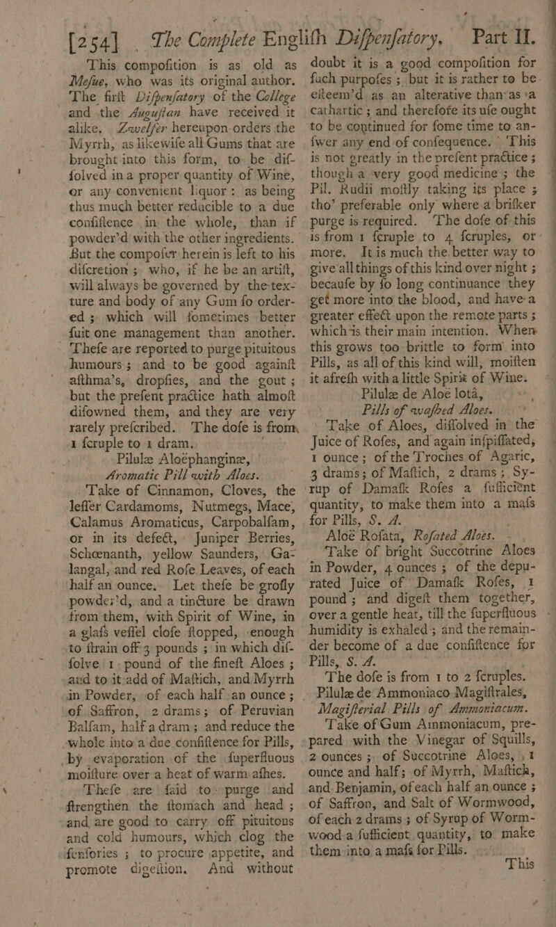 This compofition is as old as Mefue, who was its original author. The firft Difpenfatory of the College and the Augujian have received it alike. Zewelfer hereupon orders the Myrrh, as likewife allGums that are brought into this form, to be dif- folved ina proper quantity of Wine, or any convenient liquor : as being thus much better reducible to a due confiftence in the whole, than if But the compoier herein is left to his difcretion ;. who, if he be an artift, will always be governed by the-tex- ture and body of any Gum fo order- ed ; which will fometimes better fuit one management than another. Thefe are reported to purge pituitous humours ; and to be good againit afthma’s, dropfies, and the gout ; but the prefent practice hath almoft difowned them, and they are very rarely prefcribed. The dofe is from, 1 {cruple to 1 dram. Pilule Aloephangine, Aromatic Pill with Aloes.. Take of Cinnamon, Cloves, the leffer Cardamoms, Nutmegs, Mace, Calamus Aromaticus, Carpobalfam, or in its defect, Juniper Berries, Scheenanth, yellow Saunders, Ga- langal, and red Rofe. Leaves, of each half an ounce.. Let thefe be grofly powdes’d, and a tin@ure be drawn trom them, with Spirit of Wine, in a glafs veflel clofe Ropped, enough to itrain off 3 pounds ; in which dif- folve 1. pound of the fineft Aloes ; and to itradd of Maftich, and Myrrh of Saffron, 2drams; of. Peruvian Balfam, halfadram; and reduce the whole into a due confiftence for Pills, by evaporation .of the fuperfluous moifture over a heat of warm afhes. Thefe ‘are faid to--purge and firengthen the ftomach and head ; and are good to carry off pituitons and cold humours, which clog the ferfories ; to procure appetite, and promote digeition. And without doubt it is a good compofition for elteem’d as an alterative than-as:a cathartic ; and therefofe its ufe ought to be continued for fome time to an- {wer any end of confequence. | ‘This is not greatly in the prefent practice ; though a very good medicine ; the Pil. Rudii moiftly taking its place ; tho’ preferable only where a brifker purge is required. ‘The dofe of this is from 1 f{cruple to 4 {cruples, or more. Itis much the, better way to give all things of this kind over night ; becaufe by fo long continuance they get more into the blood, and havea greater effet upon the remote parts ; which “is their main intention. When this grows too brittle to form into Pills, as all of this kind will, moiiten it afrefh witha little Spirit of Wime. Pilule de Aloe lota, Pills of wafhed Alves. Juice of Rofes, and again in{piffated, 1 ounce; of the T'roches of Agaric, 3 drams; of Maftich, 2 drams; Sy- quantity, to make them into a mafs for Pills, S. 2. Aloe Rofata, Rofated Ales. - . Take of bright Succotrine Aloes in Powder, 4 ounces ; of the depu- rated Juice of Damafk Rofes, 1 pound ; and digeit them together, a Se - humidity is exhaled; and the remain- der become of a due confiftence for Pills, S. 4. | The dofe is from 1 to 2 {cruples. Pilula de Ammoniaco Magiftrales, Magifterial. Pills of Ammontacum. Take of Gum Ammoniacum, pre- pared with the Vinegar of Squills, z ounces ; of Succotrine Aloes, ,1 ounce and half; of Myrrh, Maftich, and. Benjamin, of each half an ounce ; of Saffron, and Salt of Wormwood, of each 2 drams ; of Syrap of Worm- weod-a fufficient quantity, to make them into a mafs for Pills.