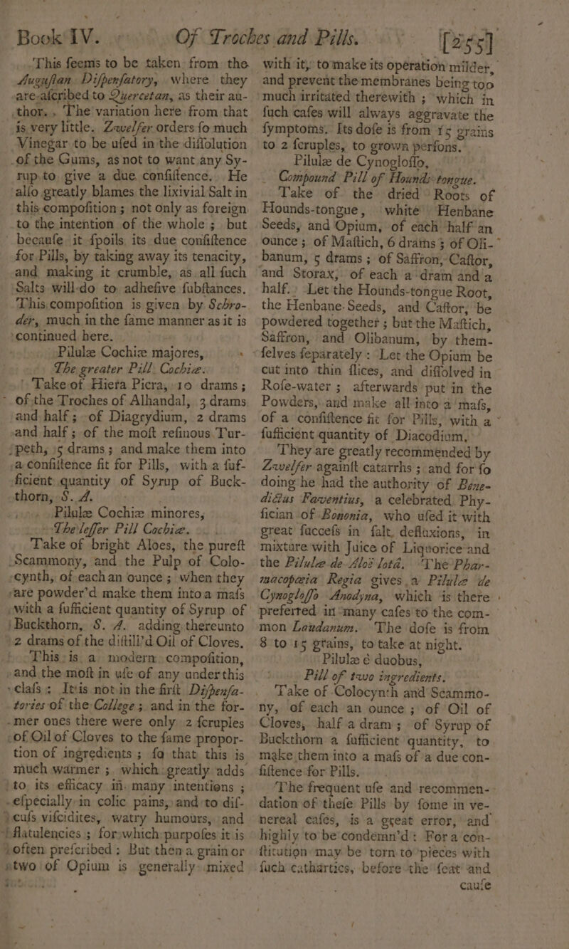 This feems to be taken from the 4ugufian. Difpenfatory, where they are-aicribed to Quercetan, as their au- thor. . , is very little. Zeve/fer orders fo much Vinegar to be ufed in the diffolution of the Gums, as not to want any Sy- rup.to, give a due. confiltence. He alfo greatly blames the lixivial Salt in this compofition ; not only as foreign. to the intention of the whole; but beeaufe. it -fpoils, its due confiftence for Pills, by taking away its tenacity, and making it crumble, as. all fuch Salts will-do to adhefive fubftances. This,compofition is given by Scbro- der, much in the fame manner as it is ‘continued. here. Pilule Cochiz majores, The greater Pill. Cochie. ', Takeot -Hierta Picra,.10 drams ; -. of the Troches of Alhandal, 3 drams. and half; -of Diagrydium, 2 drams and half ; of the moft refinous.Taur- /peth, »5 drams ; and make them into a confiitence fit for Pills, with a fuf- ficient quantity of Syrup of Buck- thorn, §. 4. | | . Pilule Cochiz minores, Theleffer Pill Cochiz. Take of bright Aloes, the pureft Scammony, and the Pulp of Colo- -cynth, of eachan ounce ; when they yare powder’d make them intoa mafs ‘Buckthorn, S. 4. adding thereunto 2 drams of the diitili’d Oil of Cloves. This: is a modern. compofition, »and the moft in ufe-of any under this tortes of the College 5. and in the for- -mer ones there were only. 2 {cruples of Oil of Cloves to the fame propor- tion of ingredients ; fag that this is j to. its efficacy im. many intentions ; -efpecially-in colic pains;»and:to dif- )cufs vifcidites, watry humours, and ~)flatulencies ; forywhich:purpofes it is soften prefcribed ; But thema grain or atwo of Opium is generally mixed - site Pass) with it, tomake its operation milder, and prevent the membranes being too much irritated therewith ; which in fuch cafes will always aggravate the fymptoms. Its dofe is from ¥5 grains to 2 feruples, to grown perfons. - Pilule de Cynogloffo, _ Compound Pill of Hounds+tonoue. Take of the dried Roots of Hounds-tongue, | white’. Henbane Seeds, and Opium, of each ‘half'an ounce ; of Maftich, 6 draths 3 of Ofj- banum, 5 drams ; of Saffron, Caftor, half.» Let the Hounds-tongue Root, the Henbane- Seeds, and Caftor, be powdered together ; but the Maftich, Saffron, and Olibanum, by them- cut into thin flices, and diffolved in Rofe-water ; afterwards put in the Powders, and make all-into a'mafs, of a confiftence fit for Pills, with a ° fuflicient quantity of Diacodium, They are greatly recommended by welfer againit catarrhs ; and for fo doing he had the authority of Beze- didius Faventius, a celebrated Phy- fician of Bononia, who ufed it with great fuccefs in falt, deflaxions, in mixture with Juice of Liquorice and the Pilule.de-Alod ltd. The Phar- macopaia Regia gives,a Pilule de Cynogloffo Anodyna, which ‘is there : preferred in “many cafes to the com- mon Lazdanum. The dofe is from 8 to 15 grains, to take at night. Pilulz é duobus, » Pill of tae ingredients, Take of -Colocynth and Seammo- ny, of each an ounce ; of Oil of Cloves, half a dram; of Syrup of Buckthorn a fufficient quantity, to make them into a mafs of a due con- fiftence for Pills. ‘The frequent ufe and recommen-» dation of thefe: Pills by fome in ve- nereal cafes, is a great error, and highly to be'condemn’d: Fora con- Ritution may be torn to pieces with fuch cathartics, before the feat and cauie