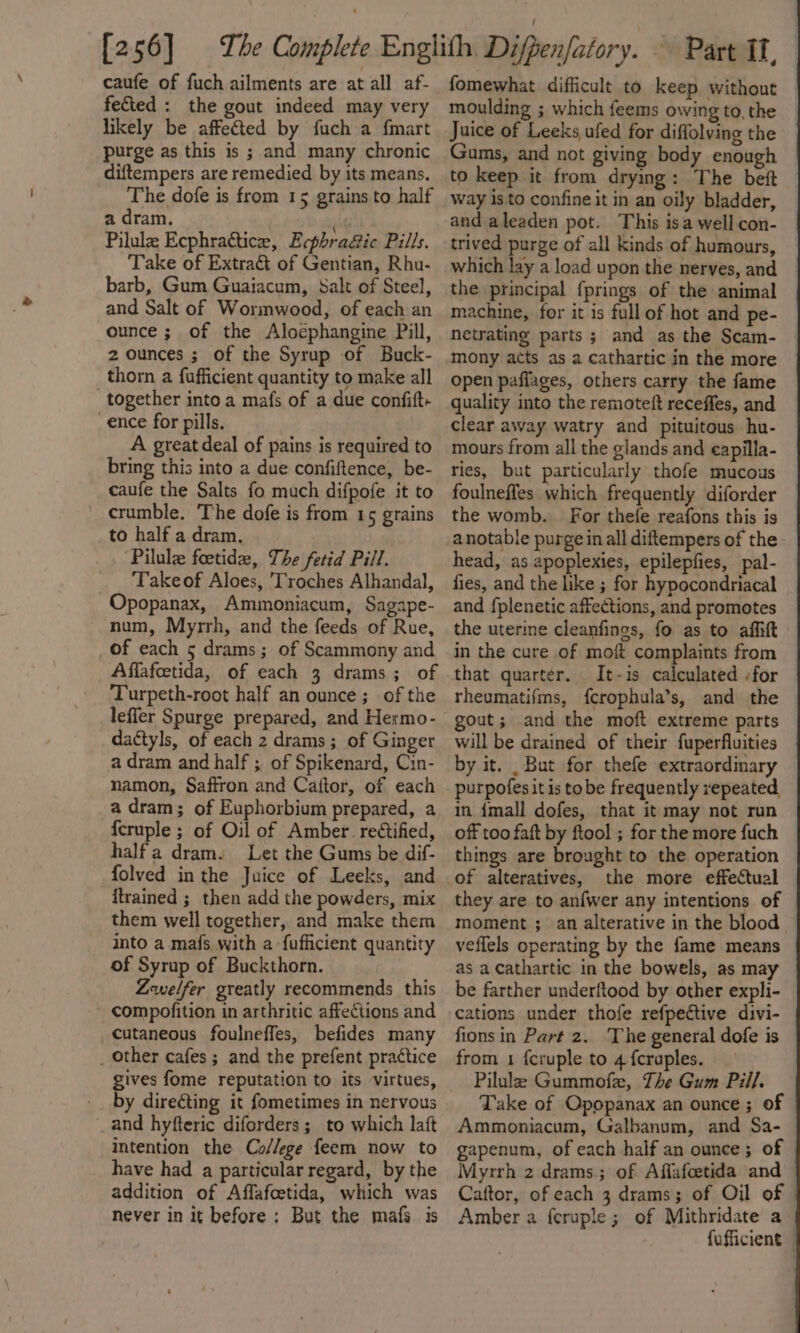 caufe of fuch ailments are at all af- fected : the gout indeed may very likely be affeted by fuch a fmart purge as this is ; and many chronic diftempers are remedied by its means. The dofe is from 15 grains to half a dram. Pilulz Ecphractice, Ecphra&amp;ic Pills. Take of Extra of Gentian, Rhu- barb, Gum Guaiacum, Salt of Steel, and Salt of Wormwood, of each an ounce ; of the Aloephangine Pill, 2 ounces ; of the Syrup of Buck- thorn a fufficient quantity to make all together into a mafs of a due confift- ence for pills. A great deal of pains is required to bring this into a due confiftence, be- caufe the Salts fo much difpofe it to crumble, The dofe is from 15 grains to half a dram. ‘Pilule foetide, The fetid Pill. Takeof Aloes, 'T'roches Alhandal, Opopanax, Ammoniacum, Sagape- num, Myrrh, and the feeds of Rue, of each 5 drams; of Scammony and Affafcetida, of each 3 drams; of Turpeth-root half an ounce; of the leffer Spurge prepared, and Hermo- dactyls, of each 2 drams; of Ginger a dram and half ; of Spikenard, Cin- namon, Saffron and Caitor, of each a dram; of Euphorbium prepared, a {cruple ; of Oil of Amber reétified, halfa dram. Let the Gums be dif- folved in the Juice of Leeks, and itrained ; then add the powders, mix them well together, and make them into a. mafs with a fufficient quantity of Syrup of Buckthorn. Zwelfer greatly recommends this compofition in arthritic affections and cutaneous foulneffes, befides many _ other cafes ; and the prefent practice by directing it fometimes in nervous and hyfteric diforders ; to which laft intention the Co/lege feem now to have had a particular regard, by the addition of Affafoetida, which was never in it before: But the mafs is fomewhat difficult to keep without moulding ; which feems owing to, the Juice of Leeks ufed for diffolving the Gums, and not giving body enough to keep it from drying: The beft Way is to confine it in an oily bladder, and aleaden pot. This isa wellcon- trived purge of all kinds of humours, which lay a load upon the nerves, and the principal fprings of the animal — machine, for it is full of hot and pe- netrating parts ; and as the Scam- | mony acts as a cathartic in the more © open paffages, others carry the fame quality into the remoteit receffes, and clear away watry and pituitous hu- mours from all the glands and eapilla- ries, but particularly thofe mucous | foulneffes which frequently diforder — the womb. For thefe reafons this is anotable purge in all diftempers of the head, as apoplexies, epilepfies, pal- fies, and the like ; for hypocondriacal and {plenetic affections, and promotes the uterine cleanfings, fo as to affift in the cure of moft complaints from that quarter. It-is calculated for — rheumatifms, fcrophula’s, and the gout; and the moft extreme parts will be drained of their fuperfluities by it. But for thefe extraordinary purpofesit is tobe frequently repeated, in imall dofes, that it may not run off too faft by ftool ; for the more fuch things are brought to the operation of alteratives, the more effectual they are to an{wer any intentions of | moment ; an alterative in the blood © veffels operating by the fame means as a Cathartic in the bowels, as may | be farther underftood by other expli- fions in Part 2. The general dofe is from 1 fcruple to 4 {cruples. Pilule Gummofe, The Gum Pill. Take of Opopanax an ounce ; of Ammoniacum, Galbanum, and Sa- gapenum, of each half an ounce; of | Myrrh 2 drams.; of Affafcetida and Caftor, of each 3 drams; of Oil of © Amber a feruple ; of Mithridate a fufficient —