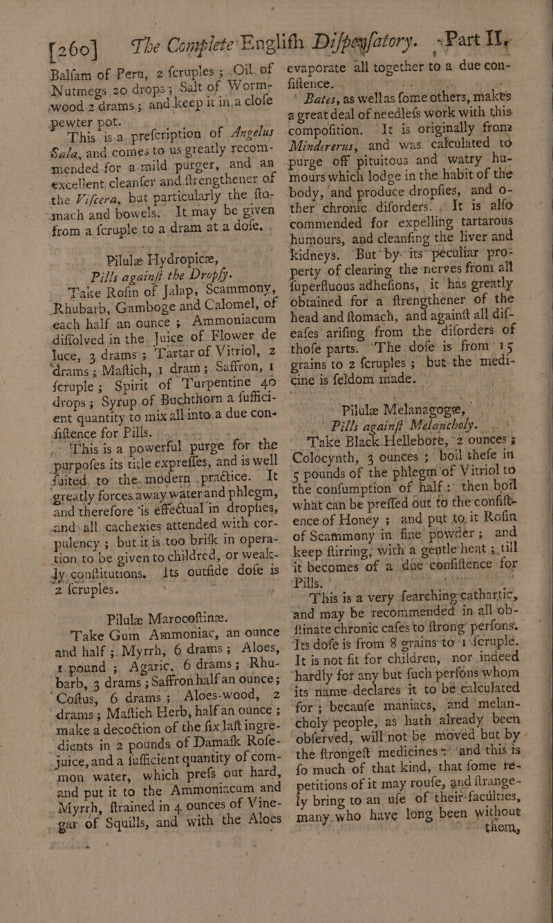 Balfam of Pern, 2 fcruples ; Oil, of Nutmegs 20 drops 3 Salt of Worm- swood 2 drams; and keep it in,a clole pewter pot. 7 This isa. prefeription of Angelus Sala, and comes to us greatly recom- mended for a mild purger, and an excellent cleanfer and flrengthener of the Vifcera, but particularly the fto- ‘mach and bowels. It may be given from a fcruple to a dram at a dote. . .. Pilule Hydropice, Pills againft the Drop/y- Take Rofin of Jalap, Scammony, Rhubarb, Gamboge and Calomel, of each half an ounce ; Ammoniacum diffolved in the Juice of Flower de luce, 3 drams; Tartar of Vitriol, 2 ‘drams ; Maftich, 1 dram; Saffron, 1 feruple ; Spirit of Turpentine 40 drops ; Syrup of Buchthorn a fuffici- ent quantity to mix all into.a due con- Sittence for Pills. &lt;a '- 'Phis is a powerful purge for the -parpofes its ticle expreffes, and is well faited, to the,modern _practice. It greatly forces away waterand phlegm, and therefore ‘is effectual in dropties, cand all cachexies attended with cor- pulency ; but it is too brifk in opera- tion to be given to childred, or weak- dy,confitutions, ts outtide dofe is 2 {cruples. 7 Pilule Marocoftine. Take Gum Ammoniac, an ounce and half ;. Myrrh; 6 drams; Aloes, 1 pound ; Agaric, 6 drams ; Rhu- barb, 3 drams ; Saffron half an ounce; “Coftus, 6 drams; Aloes-wood, 2 _drams; Maftich Herb, half an ounce ; make a decottion of the fix laft ingre- juice, and a {ufficient quantity of com- “mon water, which prefs out hard, and put it to the Ammoniacum and Myrrh, ftrained in 4 ounces of Vine- _ gar of Squills, and with the Aloes evaporate all together toa due con- fiftence. . oN ahs rae ‘ Bates, as wellas {ome others, makes a great deal of needlefs work with this It is originally fron: Mindererus, and was. calculated to purge off pituitous and watry hu- mours which lodge in the habit of the body, and produce dropfies, and o- ther chronic diforders. , It is alfo commended for expelling tartarous humours, and cleanfing the liver and kidneys. But* by- its peculiar pro- perty of clearing the nerves from: alt fuperfluous adhefions, it has greatly obtained for a ftrengthener of the head and ftomach, and againtt all dif- eafes arifing from the diforders of thofe parts. “The dofe is from 15 grains to 2 {cruples ; but the medi- cine is feldom made. Pilule Melanagoge, Pills againft Melancholy. Take Black Hellebore, z ounces 5 3 ounces 3 boil thefe in 5 pounds of the phlegm‘of Vitriol to the confumption of half : then borl what can be preffed out to the confift- ence of Honey ;_ and put to. it Rofin of Scammony in fine’ powder; and keep ftirring, with a gentle heat 3 till This is a very fearching cathartic, {tinate chronic cafes to ftrong’ perfons. It is not fit for children, nor indeed chaly people, a5 hath already been obferved, willnot be moved but by the ftrongeft medicines’ ‘and this is fo much of that kind, that fome re- petitions of it may roufe, and firange- ly bring to an ufe of ‘their-faculties, many.who haye long been without Bait * S-them,