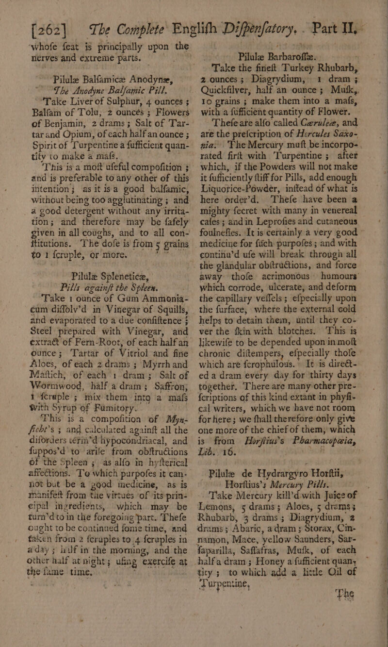 [262] ‘whofe feat is principally upon the ‘nerves and extreme parts. ght Pilule Balfamice Anodyne, The Anodyne Balfamic Pill. “Take Liver of Sulphur, 4 ounces ; Balfam of Tolu, 2 ounces ; Flowers of Benjamin, 2 drams; Salt of Tar- tar and Opium, of each half an ounce ; Spirit of ‘Turpentine a fufficient quan- tity to make a mafs. i's This is a moft ufeful compofition 3 and is preferable to any other of this intention; as it isa good balfamic, without being too agglutinating ; and a good detergent without any irrita- tion; and therefore may be fafely given in all coughs, and to all con- ititutions. The dofe is from 5 grains to 1 {cruple, or more. Pilule Spleneticz, Pills againft the Spleen. Take 1 ounce of Gum Ammonia- cum diffolv’d in Vinegar of Squills, and evaporated to a due confiftence ; Steel prepared with Vinegar, and extra@ of Fern-Root, of each halfan ounce; Tartar of Vitriol and fine Aloes, of each 2 drams ; Myrrhand Mattich, of each 1 dram; Salt of Wormwood, half a dram; Saffron; 1-fcraple ; mix them intg a mafs With Syrup of Famitory. ‘This is a compofition of Myn- ficht’s ; and calculated againft all the diforders vérin’d hypocondriacal, and fuppos’d to arife from obftrutions of the Spleen ; as alfo in hyfterical affeGtions. To which purpofes it can- not but be a good medicine, as is manifet from the virtues ‘of ‘its-prin- eipal ingredients, which may be turn’d to in the foregoing part. Thefe ought to be continued fome time, and faken from 2 {cruples to 4 feraples in aday ; half in the morning, and the other half at night; ufing exercife at the fame time, hay DB . Pilule Barbaroff. Take the fineft Turkey Rhubarb, 2 ounces; Diagrydium, 1 dram ; Quickfilver, half an ounce ; Mufk,. 10 grains ; make them into a mafs, with a fufficient quantity of Flower. Thefeare alfo called Ceruleze, and are the prefcription of Hercules Saxo- rated firlt with Turpentine ; after which, if the Powders will not make it fufficiently ftiff for Pills, add enough Liquotice-Powder, inftead of what is here order’d. Thefe have been a mighty fecret with many in venereal cafes; and in Leprofies and cutaneous medicine for fiich purpofes ; and with continu’d ufe will break through all the glandular obitructions, and force away’ thofe acrimonous which corrode, ulcerate, and deform the capillary veffels; efpecially upon the furface, where the external cold helps to detain thei, until they co- ver the fkin with blotches. This is likewife to be depended upon inmok which are ferophulous.» It is direét- eda dram every day for thirty days together. There are many other pre- {criptions of this kind extant in phyfi- cal writers, which we have not room for here; we fhall therefore only give one more of the chief of them, which Lib. 16. Pilule de Hydrargyro Horftti, Horftius’s Mercury Pills. Take Mercury kill’d with Juice of Lemons, 5 drams; Aloes, 5 drams; Rhubarb, 3 drams ; Diagrydium, 2 drams; Abaric, adram ; Storax, Cin- namon, Mace, yellow Saunders, Sar- faparilla, Saffafras, Mufk, of each tity ; to which add a little Oil of ‘Turpentine, rr The