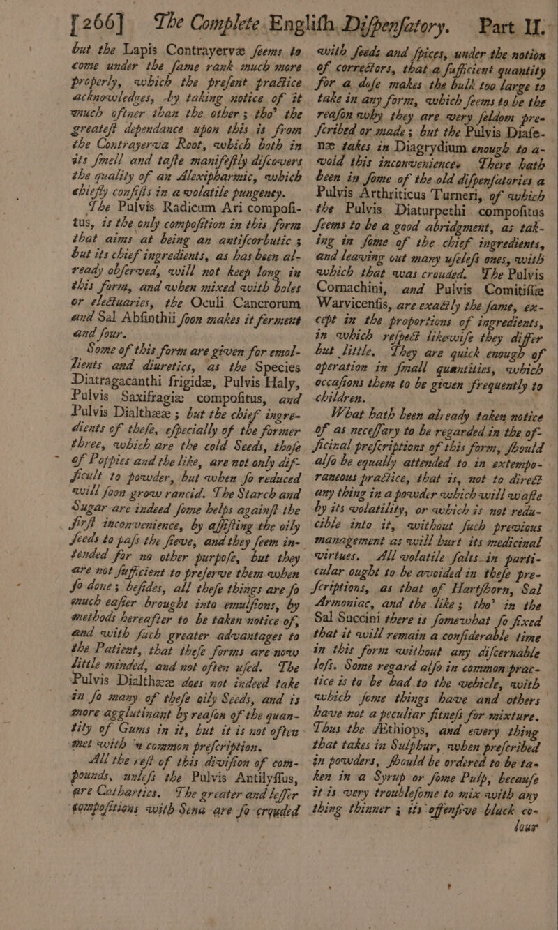 but the Lapis Contrayerve /eems to come under the fame rank much more properly, which the prefent prafice acknowledges, -by taking notice. of it wiuch oftner than the. other ; tho’ the Zreateft dependance upon this is from the Contrayerva Root, which both in ats fmell and tafe manifeftly difcovers the quality of an Alexipharmic, which chiefly confifis in awolatile pungency. ‘Ye Pulvis Radicum Ari compofi- tus, zs the only compofition in this form that aims at being an antifcorbutic 3 but its chief ingredients, as has been al- ready obferved, will not keep long in this form, and when mixed with boles or éleftuaries, the Oculi Cancrorum and Sal Abfinthii Joon makes it ferment and four. . Some of this form are given for emal- dients and diuretics, as the Species Diatragacanthi frigide, Pulvis Haly, Pulvis Saxifragie compofitus, and Pulvis Dialthez ; but the chief ingre- dients of thefe, efpecially of the former three, which are the cold Seeds, thofe of Poppies and the like, are not only dif- ficult to powder, but when fo reduced will foon grow rancid. The Starch and Sugar are indeed fome helps again/? the Sirfh inconvenience, by alfiping the oily Seeds to pals the fieve, and they feem in- Gre not fuficient to preferve them when fo done; befides, all thefe things are fo much eafier brought inta emulfions, by methods hereafter to be taken notice of; and with fuch greater advantages ta the Patient, that thefe forms are now fittle minded, and not often ujed. The Pulvis Dialthez dees not indeed take in fo many of thefe oily Seeds, and is more agglutinant by reason of the quan- met with “4” common prefeription, All the veft of this divifion of com- pounds, unlefs the Pulvis Antilyflus, ere Cathartics. The greater and leffer ‘ommpofitions with Sena are fo crouded Sor @ dofe makes the bulk too large to take in any form, which feems to be the reafon why they are very feldom pre Seribed or made; but the Pulvis Diafe- nz fakes in Diagrydium enough to a- void this inconveniences There hath been in fome of the old difpenfatories a Pulvis Arthriticus Turneri, of qwbich Jeems to be a good abridgment, as tak- ing in fome of the chief ingredients, and leaving out many ufelefs ones, with which that was crowded. The Palvis Cornachini, and Pulvis Comitifte Warvicentis, are exadily the fame, ex- cept in the proportions of ingredients, in which refped? likewife they differ but little. They are quick enough of operation in fmall quantities, which occafions them to be given frequently to children. | What hath been already taken notice of as neceffary to be regarded in the of~ alfo be equally attended to in extempo~ rancous practice, that is, not to dire any thing in a powder which will wafe by its volatility, or which is not redu- cible into it, without fuch previous management as will burt its medicinal virtues. All volatile falts.in parti- cular ought to be avoided in thefe pre- Scriptions, as that of Hartfoorn, Sal Armoniac, and the like; tho in the Sal Succini there is fomewhat fo fixed that it will remain a confiderable time in this form without any difcernable lofs. Some regard alfo in common prat- tice is to be had. to the wvebicle, with which fome things have and others have not a peculiar fitne/s for mixture. Thus the fEthiops, and every thing that takes in Sulphur, when preferibed gu powders, foould be ordered to be ta ken in a Syrup or fome Pulp, becaufe itis very troublefome to mix with any dour