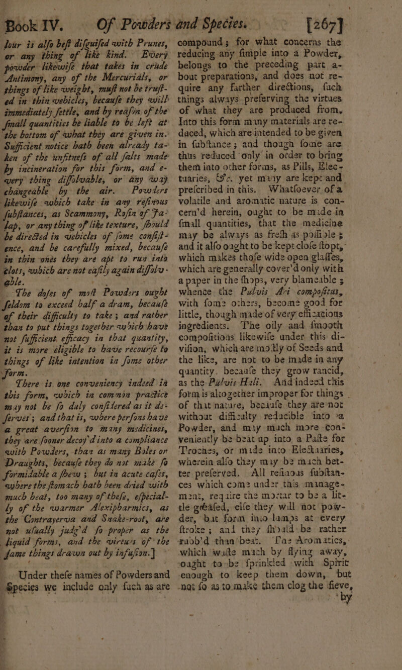 Jour is alfo beft difeuifed with Prunes, or thing of like kind. Every povoder likewife that takes in crade ‘Antimony, any of the Mercurials, or things of like weight, muft not be truft- ed in thin vehicles, becaufe they will immediately fettle, and by reafon of the mall quantities be liable to be left at ‘the bottom of what théy are given in. Sufficient notice hath been already ta- hen of the unfituefs of all felts made’ by incineration for this form, and e- very thing diffoluable, or any way changeable by the air. Powders Likewife which take in any refinous fubftances, as Seammony, Rofin of Fa? fap, or any thing of like texture, foould be directed in vebicles of Jame confijt- ‘ence, and be carefully mixed, becaufe in thin ones they are apt to rus into But’ aubith are not eafily again diffaly- eble. &lt;obat + . |. The adofes of mf Paowdzrs ought Seldom to exceed half a dram, becau/e af their difficulty to take; and rather than to put things together wich have not fufficient. efficacy in that quantity, it is more eligible to have recourse to things of like intention in fome other form. | : | ' There is. one conveniency indeed in this form, which in common practice may not be fo duly confitered as it de- Serves; and that is, where perfons have @ great averfimn to many medicines, they are fooner decoy'd into a campliance with Powders, thar as many Boles or Draughts, becaufe they do nat make fo formidable a foew ; but in acute cafes, -ayhere the fomach hath been dried with much heat, too many of thefe, efpecial- dy of the warmer Alexipbarmics, as the Cantrayerva and Snake-root, are not ulually judg’d fo proper as the biquid forms, and the virturs of * the fame things drawn out by infujian.] ~ Under thefe names of Powders and “Species we include oaly fuca as are 4 [267} compound; for what concerns the reducing any fimple into 2 Powder, belongs to the precedmg part a- bout preparations, and does not re- quire any farther directions, fuch things always preferving the virtues of what they are produced from. Into this form many materials are re- daced, which are intended to be given in fubftance ; and though fome are thus reduced ‘only in order to bring them into other forms, as Pills, Blec~_ tuaries, Pc. yet may are keptand preicribed in this. Whatfoever ofa volatile and aromatic nature is con- cern’d herein, ought to be mide in fmall quantities, that the medicine may be always as freth as poifisle 5 and it alfo ought to be kept clofe ftopt,: which makes thofe wide open glaffes, which are generally cover’d only with a paper in the fhops, very blameable 5 whente the Pulvis 4-i compofitas, with fom? others, become good for little, though made’of very efficacious ingredients. The oily and dmooth compofitions likewife under this di- vifion, which are mo Uy of Seeds and the like, are not to be imade in any quantity. becaufe they grow rancid, And indeed this form is altogether improper for things . of that nature, becaufe they arenot without difizulty redacible into -a Powder, and miy mach more -con- venieatly be beat up into. a Paite for Troches, or mide into EleXaaries, wherein alfo they may bz much bet- ter preferved. All refiaous fubdftan- ces which com? under this minage- mnt, require the moctar to be a Lit. tle grbafed, elfe they wil not pow- der, bat form inco lam)s at every ftroke ; ani they fhald» be rather xadb’d than*beat. ‘Ca2 Aromatics,- which wate mach by flying away, oaght to be fprinkled with Spirit enough to keep them down, but -nat fo as to make them clog the fieve, by