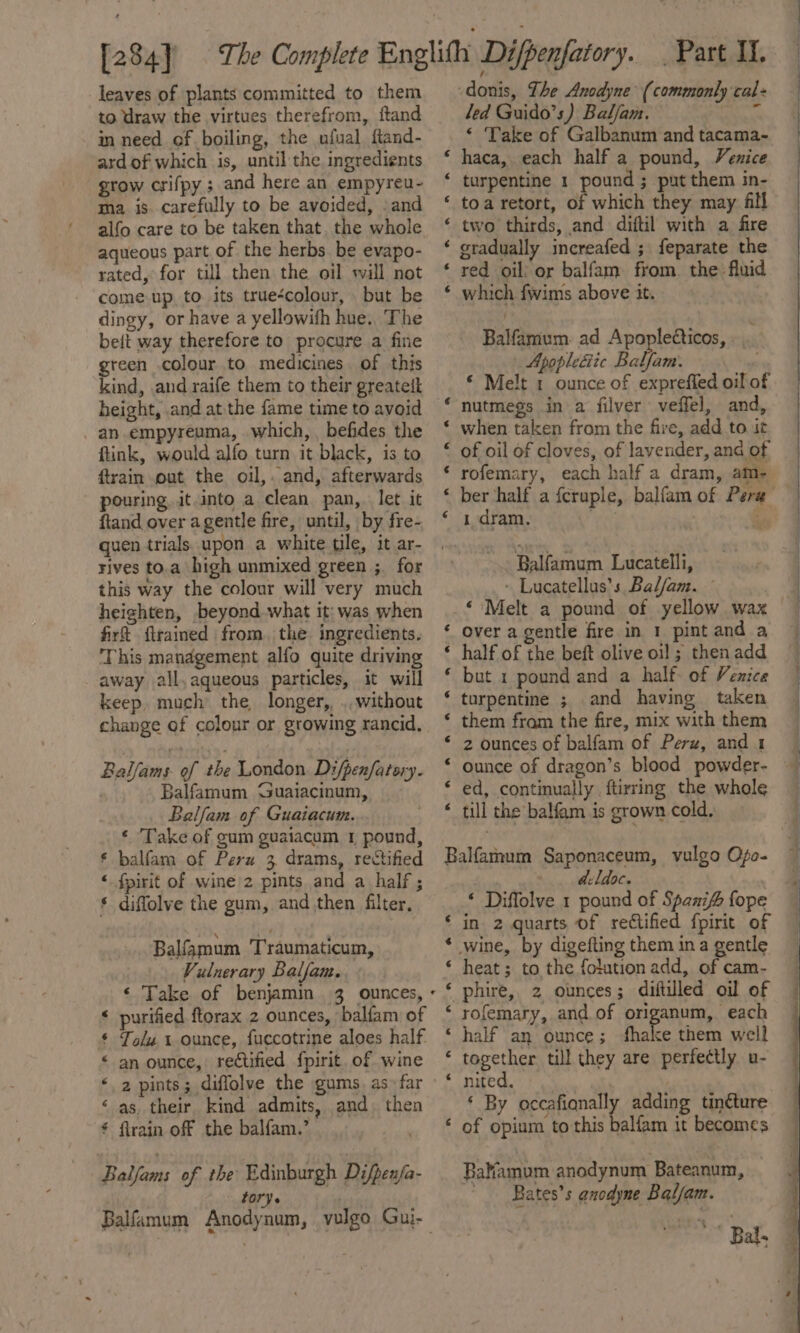 leaves of plants committed to them to draw the virtues therefrom, ftand in need of boiling, the ufual ftand- ard of which is, until the ingredients grow crifpy ; and here an empyreu- ma is. carefully to be avoided, .and alfo care to be taken that. the whole aqueous part of the herbs be evapo- rated, for till then the oil will not come up to its true‘colour, but be dingy, or have a yellowith hue., The beft way therefore to procure a fine green colour to medicines of this kind, and raife them to their greatett height, and at the fame time to avoid -an.empyreuma, which, befides the fink, would alfo turn it black, is to ftrain out the oil,. and, afterwards pouring. it into a clean pan, let it ftand over agentle fire, until, by fre- quen trials. upon a white tile, it ar- rives to.a high unmixed green ;. for this way the colour will very much heighten, beyond what it: was when firt flramed from. the ingredients. This management alfo quite driving away all, aqueous particles, it will keep. much the longer, ., without change of colour or growing rancid, Ballams. of the London. Difpenfatory. Balfamum ‘Guaiacinum, Balfam of Guaiacum. * Take of gum guaiacum 1 pound, * balfam of Pern 3 drams, rectified « fpirit of wine'2 pints and a half ; § diflolve the gum, and then filter, Balfamum Traumaticum, Vulnerary Balfan. &lt; purified ftorax 2 ounces, balfam of * Tolu 1 ounce, fuccotrine aloes half. &lt; an ounce, rectified fpirit, of wine ‘2 pints; diffolve the gums. as. far ‘as, their kind admits, and) then * flrain off the balfam.’ Balfams of the Edinburgh Difpenfa- t ory r ; -donis, The Ancdyne (commonly cal+ led Guido’s) Baljam. ‘e ‘ Take of Galbanum and tacama~- haca, each half a pound, Venice turpentine 1 pound ; put them in- toa retort, of which they may fll two thirds, and diftil with a fire gradually increafed ; feparate the red oil) or balfam from. the fluid which fwims above it. wn a ~ A wn n wn Balfamum. ad Apopleéticos,. Apopletiic Balfam. © Melt 1 ounce of exprefied oil of nutmegs in a filver veffel, and, when taken from the fire, add to it of oil of cloves, of lavender, and of rofemary, each half a dram, am- Nn nN ON na a A 1 dram. Balfamum Lucatelli, - Lucatellus’s Baljam. _* Melt a pound of yellow wax over a gentle fire in 1 pint and a half of the beft olive oil ; then add but 1 pound and a half. of Venice turpentine ; and having taken them fram the fire, mix with them 2 ounces of balfam of Perz, and 1 ed, continually ftirring the whole till the balfam is grown cold, a a aA A a RH HR HAMA Balfamum Saponaceum, vulgo Ofo- avldoc. ‘ Diffolve 1 pound of Spanifo fope ‘ in 2 quarts of rectified fpirit of * wine, by digefting them ina gentle © heat; to the folution add, of cam- « phire, 2 ounces; diftilled oil of ‘ rofemary, and of origanum, each ‘ half an ounce ; hake them well * together till they are perfectly u- ‘ By occafiqnally adding tinéture ‘ of opium to this balfam it becomes Balfamum anodynum Bateanum, -Bates’s anodyne Baljam.