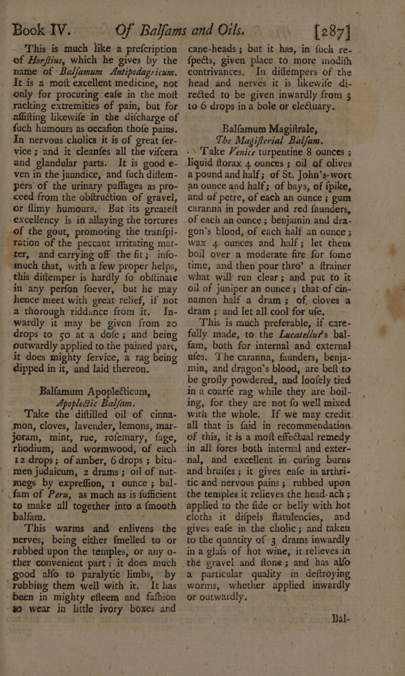 This is much like a prefcription of Horfiius, which he gives by the name of Balfamum Antipodagricum. It is a moft excellent medicine, not only for procuring eafe in the mott racking extremities of pain, but for affifting likewife in the difcharge of fuch humours as occafian thofe pains. In nervous cholics it is of great fer- vice ; and it cleanfes all the vifcera and glandular parts. It is good e- ven in the jaundice, and {uch diftem- pers of the urinary paflages as pro- ceed from the obitruction of gravel, or flimy humours. But its greateft excellency is in allaying the tortures -of the gout, promoting the tran{pi- -Fation of the peccant irritating mat- ter, and carrying off the fit; info- “much that, with a few proper helps, this dittemper is hardly fo obitinate in any perfon foever, but he may hence meet with great relief, if not a thorough riddance from it. In- wardly it may be given from zo drops to 50 at a dofe; and being outwardly applied to.the pained part, _ it does mighty fervice, a rag being dipped in it, and laid thereon, Balfamum Apoplecicum, Apople&amp;ic Balfam. Take the diftilled oil of cinna- mon, Cloves, lavender, lemons, mar- joram, mint, rue, rofemary, fage, rhodium, and wormwood, of each 12 drops; of amber, 6 drops ; bitu- men judaicum, 2 drams; oil of nut- megs by expreffion, 1 ounce ; bal- fam of Peru, as much as is fufficient to make all together into a {mooth balfam. ‘ This warms and enlivens the nerves, being either fmelled to or rabbed upon the temples, or any o- ther ‘convenient part; it does much good alfo to paralytic limbs, by rubbing them well with it. It has been in mighty efteem and fafhion “$0 wear in little ivory boxes and fpects, given place to more modith contrivances, In diftempers of the head and nerves it is likewife di- rected to be given inwardly from 3 to 6 drops ina bole or ele€luary. — Balfamum Magiftrale, The Masgifterial Balfam.. -\ Take Venice turpentine 8 ounces ; liquid ftorax 4. ounces ; oil of olives a pound and half; of St. John’s-wort an ounce and half; of bays, of fpike, and of petre, of each an ounce ; gum caranna in powder and red faunders, of each an ounce ; benjamin and dra- gon’s blood, of each half an ounce ; wax 4 ounces and half; let them boil over a moderate fire for fome time, and then pour thro” a ftrainer what will run clear; and put to it oil of juniper an ounce ; that of cin- namon half a dram; of, cloves a dram ; and let all.cool for ufe. This is much preferable, if care- fully made, to the Lucate/lus’s bal- fam, both for internal and external ufes. ‘I'he caranna, faunders, benja- min, and dragon’s blood, are beft to be grofly powdered, and loofely tied in a coarfe rag while they are boil- ing, for they are not fo well mixed with the whole. of this, it is a moft effectual remedy in all fores both internal and exter- nal, and excellent in curing burns and bruifes ; it gives eafe in arthri- tic and nervous pains; rubbed upon the temples it relieves the head-ach ; applied to the fide or belly with hot cloths it difpels flatulencies, and gives eafe in the cholic; and taken in a glais of hot wine, itrelieves in a particular quality in deftroying worms, whether applied inwardly or outwardly. Ral-