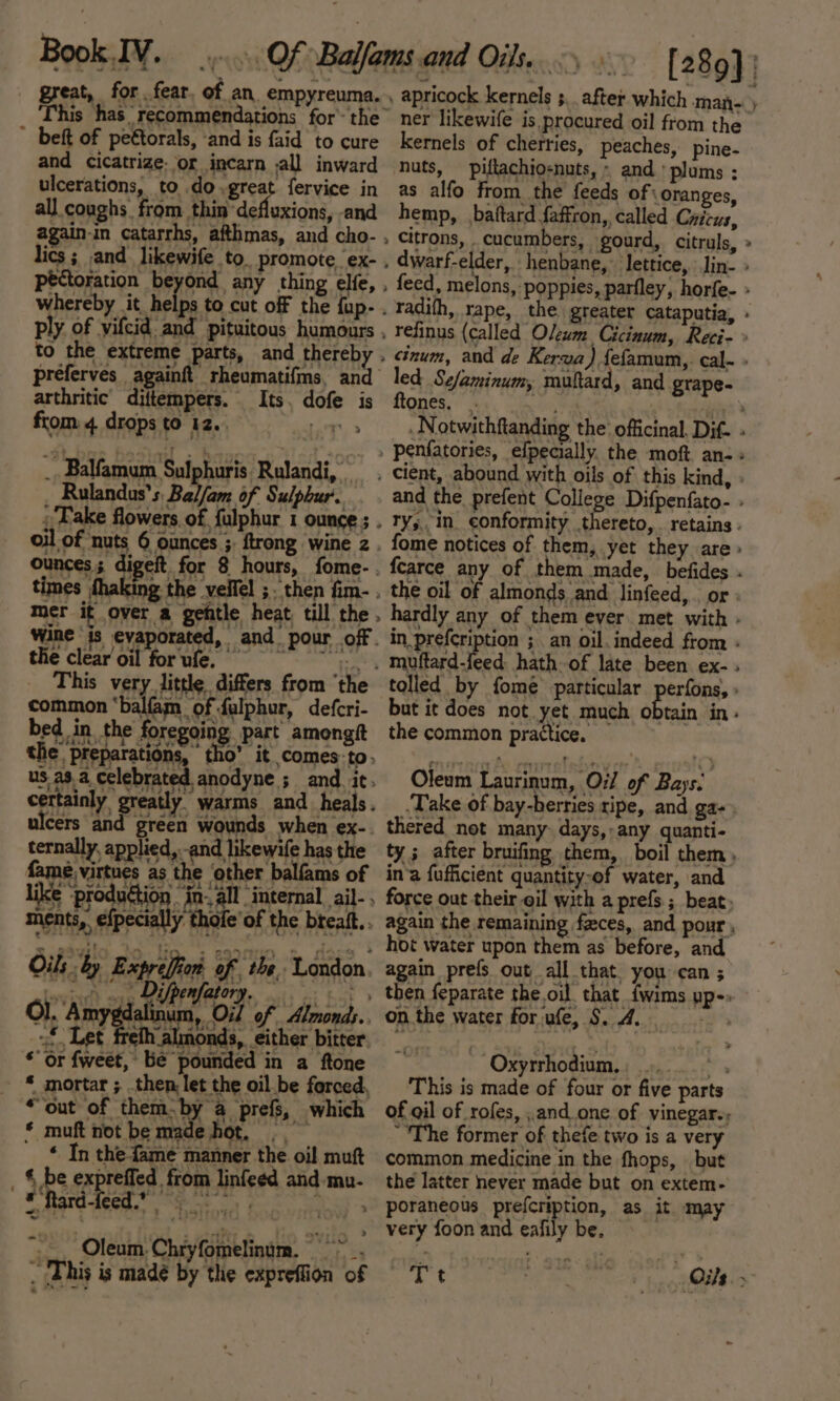 This has recommendations for’ the” ~ beft of peétorals, ‘and is faid to cure and cicatrize- or incarn ,all inward ulcerations, to do, great fervice in all coughs from thin defluxions, and again-in catarrhs, afthmas, and cho- , lics ; and likewife to promote ex- . pectoration beyond any thing elfe, , whereby ay of to cut off the fup- . ply of yifcid and pituitous humours . to the extreme parts, and thereby . preferves againft rheumatifms, and arthritic diftempers. Its, dofe is from: 4. drops to 12. 7 _. Balfamum Sulphuris Rulandi, Rulandus’s Bai/am of Sulphur’. _ Take flowers of fulphur 1 ounce ; . oil of nuts 6 ounces ; ftrong wine z ounces; digeft for 8 hours, fome- . times fhaking the velfel ;. then fim- . mer it over a geftle heat, till the. Wine is evaporated, and pour off. the clearoil forufe. ==, This very little differs from ‘the common ‘balfam of falphur, defcri- bed in the foreging. part amongft the’ preparations, tho’ it comes: to. ns aya celebrated anodyne’s and ie certainly greatly warms and heals. cers and green wounds when ex- ternally, applied, and likewife has the rae oe as the Ashes Dalian of ike ‘production in: all “internal ail- . ments, elpecally tho of the bteaf Oils ‘by Expreffion of the, London twiael) oye QUPFURLO oo oes Ol. Amygdalinum, Oi of Almonds.. of Let freth almonds, either bitter «or fweet, Be pounded in a ftone - ed [289] | apricock kernels 5, after which man- ) ner likewife is procured oil from the kernels of cherties, peaches, pine- nuts, piftachio-nuts, » and ' plums : as alfo from the feeds of: oranges, hemp, baitard faffron, called Cricus, citrons, cucumbers, gourd, citruls, » dwarf-elder, henbane, lettice, Jin- » feed, melons, poppies, parfley, horfe- » radifh, rape, the greater cataputia, » refinus (called Oleum Cicinum, Reci- » cinum, and de Kerva) {efamum,. cal- » led Sefaminum, muftard, and grape- ftones, _ i, ee . Notwithftanding the officinal. Dif. « and the prefent College Difpenfato- » ry; in_ conformity thereto, retains - fome notices of them, yet they are» fearce any of them made, befides . the oil of almonds and linfeed,. or : hardly any of them ever met with - in_prefcription ;. an oil. indeed from - muftard-feed hath of late been ex- tolled by fomeé particular perfons, » but it does not yet much obtain in. the common practice. Oleum Laurinum, Oil of Bays. Take of bay-berries ripe, and ga- thered not many. days,-any quanti- ty ; after bruifing them, boil them, in’a {ufficient quantity-of water, and force out their oil with a prefs ; beat. again the remaining fzces, and pour, hot water upon them as before, and again prefs out all that. you can ; then feparate the.oil that {wims pp-» on the water for ufe, $. 4 es Oxyrrhodium, a This is made of four or five parts of gil of rofes, ,.and.one of vinegar.; “The former of thefe two is a very common medicine in the fhops, but the latter never made but on extem- very foon and ealily be. Tt Oils.