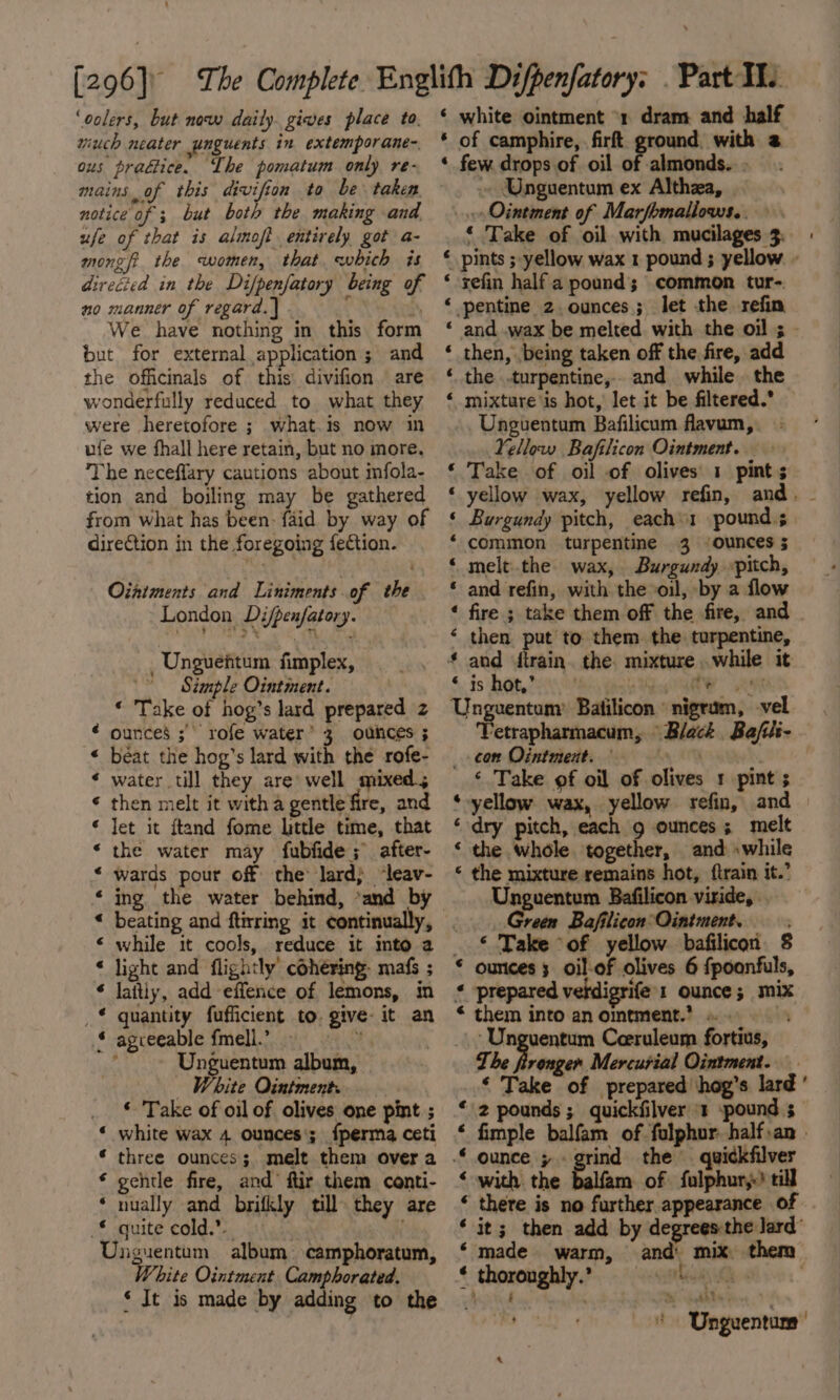 ‘oolers, but now daily. gives place to. wiuch neater ynguents in extemporane- ous prattice. The pomatum only re- mains of this divifion to be taken notice of ; but both the making and ufe of that is almoft entirely got a- mongft the women, that which is direcied in the Di/penfatory being of no manner of regard. | iq We have nothing in this form but for external application ; and the officinals of this divifion are wonderfully reduced to what they were heretofore ; what.is now in ufe we fhall here retain, but no more, The neceffary cautions about mfola- tion and boiling may be gathered from what has been: faid by way of direction in the foregoing fection. Oiatments and Liniments. of the London Difpenfatory. _ Unguehtum fimplex, Simple Ointment. “ Take of hog’s lard prepared z ¢ ounces ; rofe water 3 ounces ; « béat the hog’s lard with the rofe- ¢ water till they are’ well mixed; * then melt it witha gentle fire, and * let it ftand fome little time, that *‘ the water may fubfide;° after- * wards pour off the lard} ‘leav- ‘ ing the water behind, *and by « beating and ftirring it continually, &lt; while it cools, reduce it into a ‘ light and flightly’ cohéring- mafs ; ‘ laitly, add effence of lemons, in _€ quantity fufficient to. give: it an { agreeable fmell.” _ os ‘~~ Unguentum album, White Ointment. ‘« Take of oil of olives one pint ; « white wax 4 ounces; {perma ceti * three ounces; melt them over a * gentle fire, and’ ftir them conti- * nually and brifkly till they are _€ quite cold.”. Unguentum album camphoratum, White Ointment Camphorated. ‘ It is made by adding to the e ‘ white ointment “1 dram and half * of camphire, firft ground with @ * few drops of oil of almonds... ~ Unguentum ex Althza, «Ointment of Marfomallows.. ‘ Take of oil with mucilages 3. ‘ pints ; yellow wax 1 pound ; yellow - ‘ sefin half a pound; common tur-. ‘ pentine 2. ounces; let the refin and wax be melted with the oil ; - then, .being taken off the fire, add the .turpentine,. and while the mixture is hot, let it be filtered. Unguentum Bafilicum flavum, Yellow Bafilicon Ointment.» Take of oil of olives 1 pint; yellow wax, yellow refin, and. - Burgundy pitch, each«1 pound.s common turpentine 3 “ounces 5 melt.the wax, Burgundy pitch, and refin, with the oil, by a flow fire ; take them off the fire, and then put to them. the turpentine, and firain. the. mixture while it §. $5 ab, ee Le LA Unguentum’ Batilicon nigrum, vel T Black, Bafite- — x. a7 &amp; &amp; xn a Aa wn ain Aa ew etrapharmacum, _ ¢on Ointment. | ‘ Take of oil of olives 1 pint ; ‘yellow wax, yellow refin, and ‘ dry pitch, each g ounces; melt ‘ the whole, together, and «while ‘ the mixture remains hot, {train it.’ Unguentum Bafilicon viride, Green Bafilicon°Ointment. _ © Take ‘of yellow. bafilicon § * ounces; oil-of olives 6 {poonfuls, « prepared veldigrife1 ounce ; mix * them into anomement.? =. ‘Unguentum Ceeruleum fortius, The fironger Mercurial Ointment. _ ‘ Take of prepared hog’s lard ' ‘2 pounds; quickfilver ‘1 spound ; ‘ fimple balfam of folphur half.an | * ounce » the quickfilver : of fulphury) till “ there is no further appearance of ‘it; then add by degreesthe lard” ‘made warm, and mix, ¢ thoronghly.?. tui Ne : ’ * Unguentum’