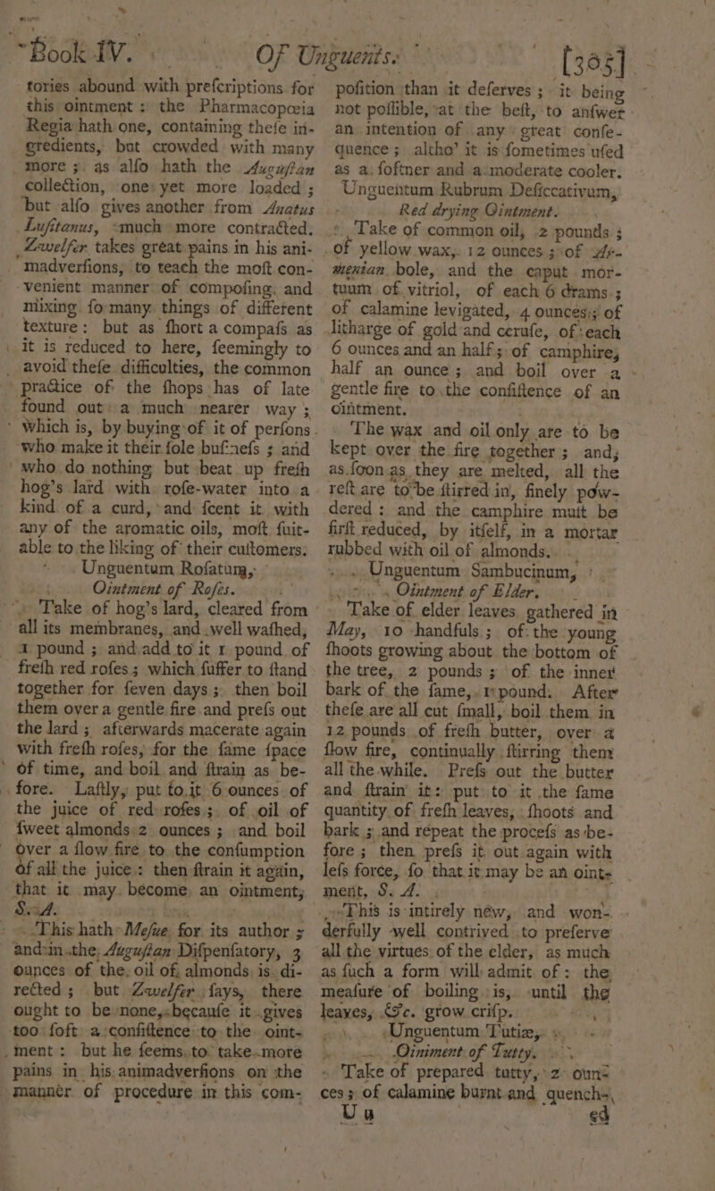 » ~Book IV. } tories abound with prefcriptions for this ointment : the Pharmacopeia Regia hath one, containing thee in- gredients, bat crowded with many more ;. gs alfo hath the ucuftan collection, one: yet more loaded ; ‘but -alfo gives another from Azatus _Lufitanus, “much more contraéted, _“Lwelfer takes great pains in his ani- madverfions, to teach the moft con- ‘venient manner of compofing. and mixing fo-many. things of different texture: but as fhort a compafs as | it is reduced to here, feemingly to praGice of the fhops has of late found out: a much nearer way 3 who make it their fole bufnefs ; and 'who do nothing but :beat up frefh hog’s lard with. rofe-water into a kind. of a curd,*and {cent it with any of the aromatic oils, moft. fuit- able to the liking of their cuttomers. .Unguentum Rofatum, - Ointment of Rofes. ;. all its membranes, and .well wathed, 1 pound ; and.add to it r.pound. of freth red rofes; which fuffer to ftand together for feven days ; then boil them over a gentle fire and prefs out the lard ; afterwards macerate again with freth rofes, for the. fame {pace ’ Of time, and boil and ftrain as. be- fore. Laftly, put to.it 6-ounces. of the juice of red» rofes.;. of oil of {weet almonds.2 ounces ; and boil over a flow fire to. the confumption all the juice: then ftrain it again, that it may. become, an ointment; » «This hath» Me/ve. for its author ; and:in the, Azgujftan Difpenfatory, 3 ounces of the. oil of; almonds, is. di- rected ; but Zwelfer fays, there ought to be nane,sbecaufe it gives ‘too foft a-confiftence to the oint- _ment : but he feems,to. take..more pains in his, animadverfions on :the -manntr of procedure in this com- [395] pofition than it deferves ; it bein not poilible, vat the beft, to anfwer an intention of .any « gteat confe- quence; altho’ it is fometimes ufed as a. foftner and a:moderate cooler, Unguentum Rubrum Deficcativam, Red drying Ointment. Take of common oil, .2 pounds ; of yellow wax, 12 ounces ; of 2. tuum of. vitriol, of each 6 drams.; of calamine levigated, 4 ounces;; of 6 ounces and an half ;: of camphire, half an ounce; and boil over a - gentle fire to,the confiftence of an ointment. ; ha The wax and oil only ate to be kept over the fire together ; and, as.foon as. they are melted, all the refi are tobe ftirred in, finely pow- firft reduced, by itfelf, in a mortar rubbed with oil. of almonds... +. Unguentum Sambucinum, : cs Ointment of Elder, - Take of elder leaves. gathered in May, 10 -handfuls ;_ of: the ‘young fhoots growing about the bottem of the tree, 2 pounds ; of the inne bark of the fame,.mpound: After thefe are all cut fmall, boil them. in 12 pounds of frefh butter, over a flow fire, continually flirring them all the while. Prefs out the butter quantity of frefh leaves, fhoots and bark ; and répeat the procefs as be- fore ; then prefs it out again with lefs force, fo that it may be an oint- ment, 5. 4. . derfully well contrived to preferve all the virtues. of the elder, as much as {uch a form will admit of : the, meafure of boiling :is, -until the leaves, .€9c. grow crifp., +, | .... Unguentum, Tatie;. » ex Otniment of Tatty. &gt; - Take of prepared. tatty,» 2- oun= ces; of calamine burnt and quench», Ua | ed