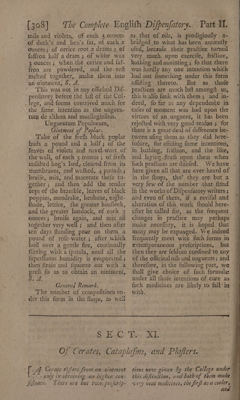 af mile and violets,. of each 3 ounces “of duck’s and hen’s fat, of each z ounces; of orrice-root 2 drams ; of faffron half a dram ; of white wax 3 ounces ; when the orrice and faf- fron are powdered, and the reft melted together, make them into an ointment, 9. 7. joi ae This was not in any officinal Dif-, penfatory before the laft of the Col- lege, and feems contrived much for the fame intention as the unguen- tum de althea and mucilaginibus. Unguentum Populneum, _ Ointment of Poplar. Take of the frefh black poplar buds a pound and a half; of the Teaves of violets and navel-wort of the wall, of each 3 ounces ; of freth unfalted-hog’s lard, cleared from its membranes, and wafhed, 4 pounds ; bruife, mix, and macerate thefe to- ‘gether ; and then add the tender tops of the bramble, leaves of black poppies, mandrake, henbane, night- fhade, lettice, the greater houfleek, and the greater burdock, of each 3 ounces; bruife again, and mix all together very well ; and then after ten days ftanding pour on them a pound of rofe-water ; after which boil over a gentle fire, continually. flirring with a fpatula, until all the fuperfluous humidity is evaporated ; then firain and fqueeze out with a S. 2. . General Remark. The number of compofitions un- . der this form in the fhops, as well 1 as that of oils, is prodigioufly a- bridged to what has been antiently ufed, becaufe their practice turned bathing and anointing ; fo that there was hardly any one intention which affiting thereto. But as_ thofe practices are much loft amongf. us, this is alfo funk with them ; and in- deed, fo far as any dependence in cafes of moment was had upon the virtues of an,unguent, it has been there is a great deal of difference be- tween ufing them as they did here- tofore, fer affiiting fome intentions, in bathing, fri€tion, and the like, and laying .ftrefs upon them when fuch practices are difufed. We have in the fhops, tho’ they are but a very few of the number that ftand ihn the works of Difpenfatory writers ; and even of them, if a revifal and alteration of this work fhould here- — after be called for, as the frequent | changes in prattice may perhaps make neceffary, it is hoped that many may be expunged. We indeed frequently meet with fuch forms in extemporaneous prefcriptions, but then they are feldom confined’ to any of the officinal oils and unguents; and therefore, in the following part, we fhall give choice of fuch formule under all thofe intentions of cure as * {uch medicines are likely to fall*in - with. ‘sig bene f fi; Cerate differs from an ointment : » only in obtaining an higher con: fiiieace. There ave but tava préferip- tions now given by the College under | this diftindtion, and both of them make wery neat medicines, the firfi asa oe oF and ©