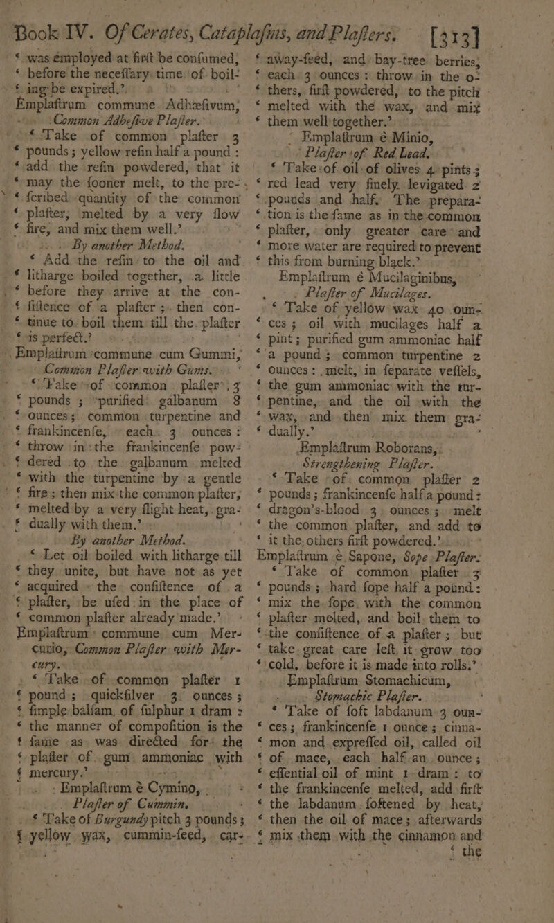 * was employed at firtt be confumed, ‘ before the neceffary: time. of boil- . £ ing-be expired,’. . ot Emplaftrum commune. Adhzefivam ‘Common Adhefive Plafler. ‘$.Take .of common | plafter 3 * pounds ; yellow refin half a pound : ‘add the refin powdered, that’ it 3 “ {eribed «quantity of the common’ ‘ platter; melted by a very flow * fire, and mix them well.’ fe a... By another Method. ‘ Add the refin: to the oil and litharge boiled together, .a little before they arrive at the con- fiftence of a plafter ;. then con- tinue to. boil them) till the. plafter fore per feGs or Avedies o&gt; , Emplaitrum commune. cum Gummi, ~ § Common Plafer with Gums. » §Fake “of «common © plafter’; 3 pounds ; “purified: galbanum 8 ounces; common turpentine and frankincenfe, each. 3. ounces : throw |in:the frankincenfe pow- dered .to the galbanum melted with the turpentine ‘by -a gentle fire ; then mix the common platter, melted: by a very flight heat, .gra- dually with them,’ € ’ ¢ € er ee i i i er) _ By another Method. * Let oil boiled with litharge till they unite, but have not as yet acquired. the confiftence of a plafter, -be ufed:in the place of ‘ common plafter already made.’ Emplaftrum commune. cum. Mer- Curio, Common Plafter with Mer- cury. i ite Oa hin pound; quickfilver 3. ounces ; fimple balfam. of fulphur 1 dram : the manner of compofition is the fame as. was directed for: the ‘platter of . gum mercury.’ beens . - Emplaftrum é Cymino, . _ Plater of Cummin — . a.) oe ae. ee eo oe yellow. wax, cummin-feed, car- ; } away-feed, and, bay-tree. berries; ‘ each. 3 ounces: throw in the o: thers, firft powdered, to the pitch - melted with the. wax, and mix them well:together.: ° Emplatiram é)Minio, / Plafter of Red Lead. * Take:of oil: of olives. 4 pints 3 red lead very finely. levigated. z -pounds and half, The .prepara- tion is the fame as in the common plafter,» only greater care’ and more water are required to prevent this from burning black. . . Emplattrum € Mucilaginibus, : . Plafter of Mucilages. ‘ Take of yellow’ wax 40 oun- ces; oil with mucilages half a. pint; purified gum ammoniac half ‘a pound ; common turpentine z ounces: , melt, in. feparate veffels, the gum ammoniac: with the tur- pentine,. and the oil with the wax, and then mix. them gra- dually.’ ‘ Emplaitrum Roborans, : Strengthening Plaffer.. ‘Take -of: common plafter 2 * pounds ; frankincenfe halfia pound : ‘ dragon’s-blood. 3. ounces’;. melt ‘ the common plafter, and add to * it the, others firft powdered.” ..- ° Emplaftrum .¢.Sapone, Sope Plaffer- ‘ Take of common) plafter . ‘ pounds ; hard fope half a pound: ‘ mix the, fope. with the common ‘ plafter melted, and boil. them to -the confiftence of a plafter; but take. great care leit, it grow too cold, before it is made into rolls.’ ' Emplafirum Stomachicum, . .» Stomachic Plafier.. ‘ Take of foft labdanum-3 oun~ ces; frankincenfe 1 ounce; cinna- mon and. expreffed oil, called oil of mace, each half.an. ounce ; eflential oil of mint 1-dram: ta the frankincenfe melted, add firit the labdanum. foftened by heat, then the oil of mace; afterwards mix them with the cinnamon ies . | nt * the na An &amp; nH A A AK A na A nan a A A OK wn a nA H- REA A mR KR AER HR A