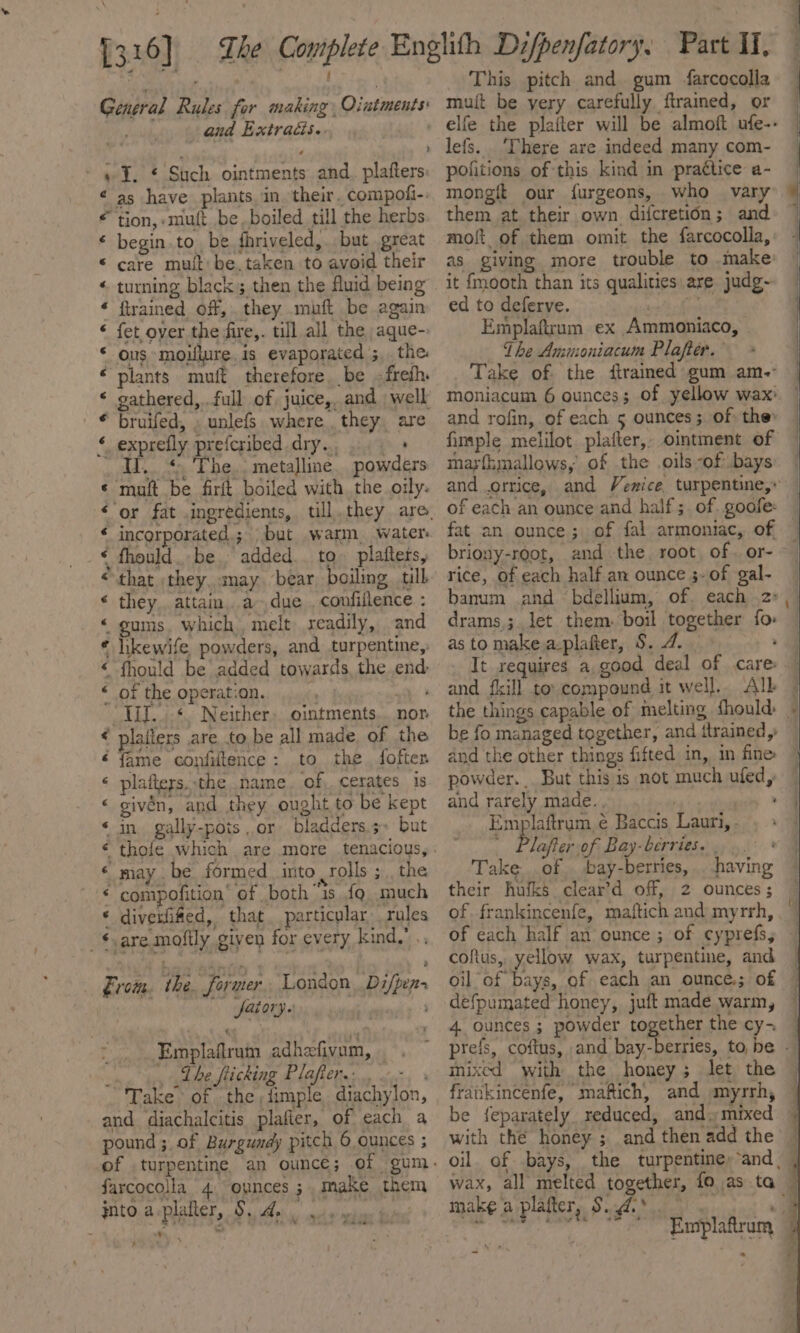 General Rules for making, Oiutments: and Extracis.. . » I. * Such ointments and. plafters ¢ as have plants. in their. compofi- * tion, -muft be,boiled till the herbs * begin. to. be fhriveled,. but great © care muft’ be. taken to avoid their turning black; then the fluid being firained off, they muft be again fet over the fire,. till all the, aque- ous moiflure is evaporated ;,. the plants muft therefore. be ;freth. gathered, .full of juice, and well bruifed, » unlefs where they. are exprefly prefcribed dry...) + Ii. *, The.. metalline. powders ‘matt be firft boiled with, the oily: CoO OA REA. A, eA incorporated; but warm, water fhould. be, added.. to. plaftets, that ;they, anay. bear boiling till they. attain, a due , confiflence : gums. which melt readily, and hikewife, powders, and turpentine, fhould be added towards, the end: of the operation. ay» TID... *. Neither, ointments... nor laiters are to be all made of the fame confiltence: to the fofter plafteys. the .name. of,. cerates is givén, and they ought to be kept - in gally-pois or bladders.5~ but ANA A BR AL AAR may be formed into rolls ; , the ‘ Boa £ re “&amp; . compofition’ of both 1s {gq much diverfifed, that particular rules are mofily given for every kind,’ .. eo er eee F From. the. former. London Di/pen- fairy. Sahl: 9 Emplafiram adhefivum, | ‘ _ The fiicking Plafiers:.. 0°. Take of the, timple diachylon, and diachalcitis plafler, of each a pound ;. of Burgundy pitch 6 ounces ; farcocolla 4 oynces ; make them into aplafter, S. 4... , This pitch and gum farcocolla mutt be yery carefully ftrained, or lefs. ‘There are indeed many com- pofitions of this kind in praétice a- mongft our furgeons, who var them at their own difcretion; and moft of them omit the farcocolla, as giving more trouble to .make it fmooth than its qualities are judg- ed to deferve. or te Emplaftrum ex Ammoniaco, The Ammoniacum Plafter. and rofin, of each 5 ounces; of: the: fimple melilot plafter,, omtment of mar{hmallows,’ of .the oils -of bays briony-root, and the. root of. or- rice, of each half an ounce ;- of gal- banum and bdellium, of. each 2: drams,; let them. boil together fo as to makea-plafter, S. 4. powder. But this is not much ufed, and rarely made. . Emplaftrum é Baccis Lauri, . added Prot oft bay border pps. Take of . bay-berries, . having their hufks clear’d off, 2 ounces ; of frankincenfe, maftich and myrrh, of each half an ounce ; of cyprefs, coftus, yellow wax, turpentine, and oil of bays, of each an ounce.; of defpumated honey, juft made warm, 4 ounces ; powder together the cy- mixed with the honey; let the a e