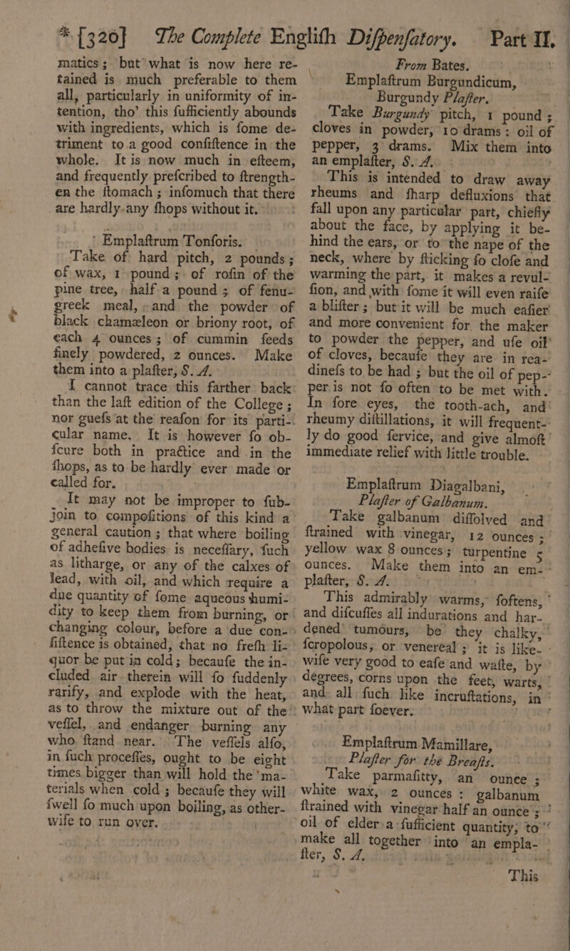 at tained is much preferable to them all, particularly in uniformity of in- tention, tho’ this fufficiently abounds with ingredients, which is fome de- triment to.a good confiftence in the whole. It is now much in efteem, and frequently prefcribed to ftrength- en the ftomach ; infomuch that there are hardly. any fhops without it. ' Emplaftrum Tonforis. — Take of hard pitch, 2 pounds ; of wax, 1 pound; of rofin of the pine tree, half.a pound ; of fenu- greek meal,» and the powder of black chameleon or briony root, of each 4 ounces; of cummin feeds finely powdered, 2 ounces. Make them into a plafter, §. 4. than the laft edition of the College ; cular name. It is however fo ob- {cure both in praétice and in the ihops, as ta be hardly’ ever made or called for. It may not be improper to fub- join to compofitions of this kind a general caution ; that where boiling of adhefive bodies is neceflary, fuch as litharge, or any of the calxes of lead, with oil, and which require a due quantity of fome aqueous humi- dity to keep them from burning, or fiftence is obtained, that no freth li- quor be put in cold; becaufe the in- rarify, and explode with the heat, as to throw the mixture out of the veflel, and endanger burning. any who. ftand_ near. in fuch proceffes, ought to be eight times bigger than will hold the 'ma- terials when cold ; becaufe they will {well fo much upon boiling, as other- wife to run over. + ita From Bates. ae Emplaftrum Burgundicum, _ Burgundy Plafer, Take Burgundy pitch, 1 pound ; cloves in powder, 10 drams : oil of pepper, 3 drams. Mix them into an emplafter, S. 4, . This is intended to draw away rheums and fharp defluxions that fall upon any particular part, chiefly about the face, by applying it be- hind the ears, or to the nape of the neck, where by fticking fo clofe and warming the part, it makes a revul- fion, and with fome it will even raife a blifter ; but it will be much eafier and more convenient for the maker to powder the pepper, and ufe oil’ of cloves, becaufe they are in rea- dinefs to be had ; but the oil of pep- peris not fo often to be met with. In fore eyes, thé tooth-ach, and’ rheumy diitillations, it will frequent-: ly do good fervice, and give almof’ immediate relief with little trouble. \ Emplaftrum Diagalbani, Plafter of Galbanum. Take galbanum diffolyed and ftrained with vinegar, 12 ounces ae yellow wax 8 ounces; turpentine 5 ounces. Make them into an em.- plafter;: S.-4ei bos } This admirably warms, foftens, ° and difcuffes all indurations and har- dened’ tumours, be they ‘chalky, {cropolous; or venereal ; ‘it is like. - wife very good to eafe and waite, by degrees, corns upon the feet, warts, — and. all, fuch like incruftations, in‘ Emplaftrum Mamillare, Plafter for the Breafts. Take parmafitty, an ounce ; white wax, 2 ounces : galbanum firained with vinegar half an ounce :  oil of elder a -fufficient quantity, to “’ make all together ‘into ‘an empla- | fter, S, 2, B; Lbdd MANE Bat “2 aay y 7 This x