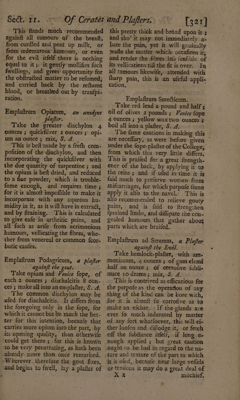 This ftands much recommended againft all tumours of the breaft, from curdled and,pent up milk, or from cedematous ‘humours, or even for the evil itfelf there is nothing equal to it ;. it gently mollifies fuch fwellings, and’ gives: opportunity for the obftruéted matter to be refumed; and carried back by the refluent blood, or breathted out by tranfpi- ration. 4% Emplaftrum Opiatum, az anodyne plafter. . Take the greater diachylon 4 ounces ; quickfilver 2 ounces ;\ opi- um an ounce ; mix, 3.4. _ This is beft'made by a frefh com- pofition of the diachylon, and then incorporating the quickfilver with the due quantity of turpentine ; and the opium is beft dried, and reduced _fome enough, and requires time ; for it is almoft impoffible to make it incorporate with any aqueous hu- and by ftraining. This is calculated to give eafe in arthritic pains, and all fuch as arife from acrimonious humours, vellicating the fibres, whe- ‘ther from venereal or common {cor butic-caufes. . Emplaftrum Podagricum, @ plafter againft the gout. Take opium and Venice fope, of ces ; make all into anemplafter, §. 4. _The common diachylon may be ufed for diachalcitis. It differs from the foregoing only in the fope, for which it cannot but be much the bet- ter for this intention, becaufe that Carries more opium into the part, by its opening quality, than. otherwife ‘could get there ; for this is known ‘to be very penetrating, as hath been -already. more than once remarked. Wherever , therefore the gout fixes, -and begins to fwell, lay a plafter of this pretty thick and-broad upon it s and tho’ it may: not immediately a= bate the pain, yet it will gradually wafte the matter »which: occafions it; and render the fibres le{s {enfible of its vellications till the fit is over: In all tumours likewife, attended with fharp pain, this is an ufeful appli- Cation, _ Emplaftrum Smeéticum. -: Take red lead a pound and half ; oil of olives 2 pounds ; Venice fope 4 ounces ; yellow waxtwo ounces ; boil all into a plafter, 8.7. on The fame cautions in making this are neceffary, as were before given — under the fope-plafter of the College, from which this very little differs, This is praifed for a great ftrength- ener of the back, by applying it to the reins ; and. if ufed in time it is mifcarriages, for which purpofe fome apply it alfo to the navel.) This is alfo recommended to relieve gouty pains, and is faid to ftrengthen iprained limbs, and diflipate the con- gealed humours that gather about parts which are bruifed. a Emplaftram ad Strumas, a@ Plafer \. againft the Evil. « Take hemlock-plafter, with am- moniacum, 4 ounces ; of gum elemi half an ounce ; Of corrofive fublis mate 10 drams; mix, 5. 4. ». This is contrived as efficacious for the purpofe as the operation of any thing of the kind can be bore with, for it is almof fo corrofive as to make an -efchar. + If the glands are ever fo much indurated by matter off the fubftance itfelf, if long e- nough applied ; but great caution ought to be: had in regard to the na- ~ ture and texture of the part to which iy is uled, becaufe near large veffels miichief, »*