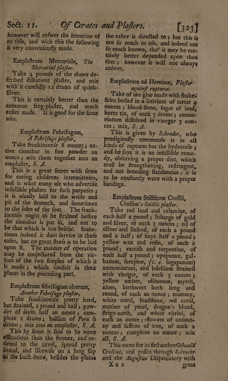 however will anfwer the intention of its title, and with this the following is very conveniently made. - ~ Emplaftram Mercuriale, The Mercurial plafter. Take 4 pounds of the above de- feribed difcutient plafter, and mix with it carefully 12 drams of quick- filver. ‘ | This is certainly better than the _ ¢ommon frog-plafter, and much eafier made. It is good for the fame ules. Emplaftrum Febrifugum, A Febrifuge plafter, . Take frankincenfe 8 ounces; na- tive cinnabar in fine powder an ounce ; mix them together into an emplafter, S. 4, This is a great fecret with: feme ‘for curing childrens intermittents, and is what many ufe who advertife infallible plafters for fach purpofes ; it is ufually laid “to the wrifts and pit of the ftomach, and fometimes _to the foles of the feet... The frank- incenfe ought to be ftrained before the cinnabar is put in, and not’ to be that which is too brittle. Some- times indeed it does fervice in thefe cafes, but no great ftrefs is to be laid upon it, The manner of operation may be conjectured from the yir- _tues of the two fimples of which it is made; which confult’ in their Places in the preceding part. _ Emplaftrum febrifugum alterum, Another Febrifuge plafter. Take frankincenfe pretty hard, but itrained, a pound and half ;. pow- der of favin half an ounce; cam- phire 2 drams; balfam of Peru 6 drams ; mix into an emplafter, S$. 4. ' This by fome is faid to be more €fficacious than the former, and or- dered to the navel, {pread pretty broad, and likewife on a long flip #0 the back-bone, befides the places , [323] the other is direéted to; but this is not fo much in ufe, and indeed not fo much known, tho’ it may be cer= that's however it will not always anfwer, Row : Emplaftrum ad Herniam, Plofer againft ruptures. Take of the glue made with fhaked fkins boiled in a lixivium of tartar 4- ounces ; blood-ftone, fugar of teh burnt tin, of each 3 drams ; ammo: niacum diffolved in vinegar 3 oun-. ces; mix, §. 4. This is given by Schroder, who bap, op commends it in all inds of ruptures but the hydrocele ; and he fays it is an infallible reme- dy, obferving a proper diet, which muft be ftrengthening, reftringent, to. be conftantly wore with a proper bandage. Emplaftrum Stiaicum Crollii, Crollius’s Stic plafter. Take red lead and calamine, of each half a pound ; litharge of gold and filver, of each 3 ounces ; oil of olives and linfeed, of each a pound and a half; of bays half a pound ; yellow wax and rofin, of each a pound; vyarnifh and turpentine, of each half a pound ; opopanax, gal- banum, ferapine, (z..e. fagapenum) ammoniacum, and bdellium ftrained with vinegar, of each 3 ounces ; yellow amber, olibanum, myrrh, aloes, birthwort both long and round, of each an ounce ; mummy, white «coral, loadftone, red coral, mother of pearl, dragon’s blood, ftrigo-earth, and white -vitriol, of each an ounce ; ¢flowers of antimo- ny and faffron of iron, of each z ounces; camphire an ounce; mix all, S. 4. es This owns for its firftauthorO fwald Crotlius, and paffes through Schroder and the Augufan \Difpeniatory with XX 2 great