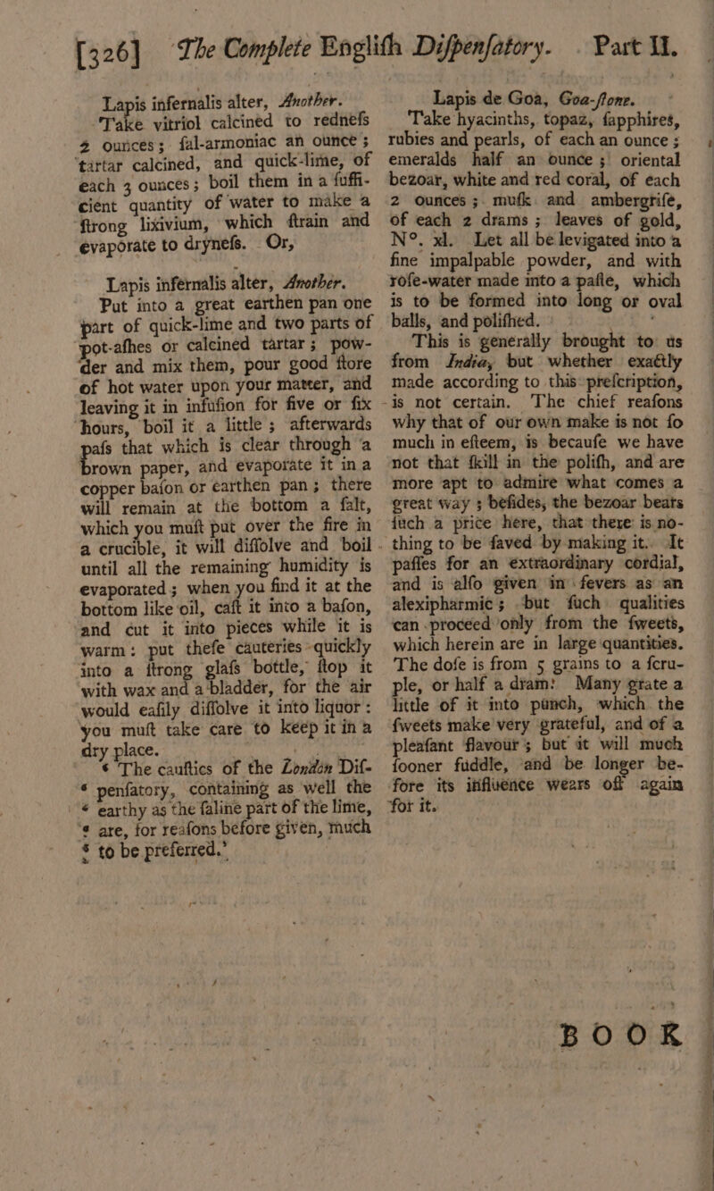 Lapis infernalis alter, other. Take vitriol calcined to rednefs 4 ounces; fal-armoniac an ounce ; ‘tartar calcined, and quick-lime, of each 3 ounces; boil them in a fuffi- cient quantity of ‘water to make a ‘ftrong lixivium, which train and evaporate to drynefs. Or, Lapis infernalis alter, Another. Put into a great earthen pan one part of quick-lime and two parts of pot-afhes or calcined tartar; pow- ‘der and mix them, pour good ftore of hot water upon your mateer, and leaving it in infufion for five or fix “hours, boil it a little ; afterwards afs that which is clear through ‘a ‘ats paper, and evaporate it ina copper bafon or earthen pan; there will remain at the bottom a falt, which you muft put over the fire in until all the remaining humidity is evaporated ; when you find it at the bottom like oil, caft it into a bafon, and cut it into pieces while it is warm: put thefe cauteries quickly into a ftrong glafs bottle, ftop it with wax and a-bladder, for the air would eafily diffolve it into liquor : you muft take care to keep itina dry place. tut py ti © The cauftics of the Londen Dif- * penfatory, containing as well the | © earthy as the faline part of the lime, ‘¢ are, for reafons before given, much * to be preferred.” Lapis de Goa, Goa-fone. Take hyacinths, topaz, fapphires, rubies and pearls, of each an ounce ; emeralds half an ounce ; oriental bezoar, white and red coral, of each 2 ounces ;. mufk. and ambergrife, of each 2 drams ; leaves of gold, N°. xl. Let all be levigated into a fine impalpable powder, and with rofe-water made into a pafle, which is to be formed into long or oval balls, and polifhed. ©» eS This is generally brought to us from Jndia, but whether exatily made according to this: prefcription, why that of our own make is not fo much in efteem, is becaufe we have not that fkill in the polifh, and are more apt to admire what comes a great way ; befides, the bezoar beats {uch a price here, that there: is no- paffes for an €xtraordinary cordial, and is alfo given in fevers as an alexipharmic ; ‘but fuch qualities can .proceed only from the fweets, which herein are in large quantities. The dofe is from 5 grains to a feru- ple, or half a dram: Many grate a little of it into punch, which the fweets make very grateful, and of a pleafant flavour; but at will much fooner fiddle, ‘and be longer be- fore its influence wears off again BOOR