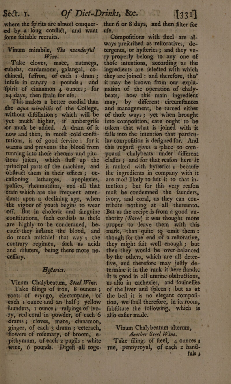 ‘where the fpirits-are almoft conquer- ied by a long fome fuitable recruits. &lt;-Vinm mirabile, The wonderful bo. | ine. Take cloves, mace, nutmegs, cubebs, cardamoms, galangal, co- hineal, faffron, of each 1 dram ; ‘infafe in canary 2 pounds; and ¥pirit of cinnamon 4 ounces; for “#4 days, then ftrain for ufe. This makes a better cordial than the aqua mirabilis of the College, without diftillation; which will be ‘yet muth’ higher, if ambergrife “or mufk be added. A dram of it -now and then, in moift cold confti- tutions, is of good fervice : for it warms and prevents the blood from running into thefe ‘rheums ‘and pitu- tous juices, ‘principal parts of the machine, ‘and ‘obftru&amp; them im their offices ; oc- -Cafioning letharges, ‘palfies, rheamatifms, ‘and -all that train which are the frequent atten- --dants upon-a declining age, when “the vigour of youth begins to wear “off. But in choleric and fanguine conftitutions, fuch cordials as. thefe sare highly ‘to ‘be condemned, be- caufe'they inflame ‘the blood, and do much mifchief that way ; the contrary regimen, fuch as acids and diluters, being there more ne- MOGHary,( “uch tio faagy Eyferics, -Vinum Chalybeatum, Svee/ Wine. Take filings ‘of iron, 8 ounces ; Toots of eryngo, elecampane, of ‘each 1 ounce and an ‘half; yellow ‘faunders, 1 ounce ; fafpings of ‘ivo- ‘ry, red ‘coral ‘in powder, ‘of each ‘6 vdrams ; cloves, mate, cinnamon, inger, of each 3 drams ; ‘ceterach, ‘flowers of rofemary, of broom, e- -pithymum, of each 2 pugils ; white wine, ‘6 pounds. ‘Digeit all toge- 337] ther 6 or 8 days, and then filter for i Bea fopy 0 Compofitions with fteel are al- ways prefcribed as ‘reftoratives, de- tergents, or hyfterics; and they ve- ry properly belong to any one of thofe intentions, according as the ingredients are {elected with which they are joined : and therefore, tho” it may be known from our expla- nation of the operation of ‘chaly- beats, how this main ingredient may, by different’ circumftances and management, ‘be turned either of thofe ways; ‘yet when brought into compofition, care ought to be - taken that what is joined with it falls into the: intention that particu- lar compofition is defigned for. And pound chalybeats under ° different is ranked with hyfterics ; becaufe the ingredients in company with it are moft likely to fuit it to that in- tention; but for this very reafon muft be condemned the {faunders, ivory, and coral, as they can con- tribute ‘nothing at all thereunto. | thority (Bares) it was thought more proper ‘to leave them with this mark, “than ‘quite to omit them : though for the end of .a reftorative, then ‘they would ‘be over-balanced bythe others, which are all deter- five, ‘and therefore may juftly de- termine it in the rank it here ftands; Tt is good in all uterine obftructions, as alfo in cachexies, and foulneffes of the liver and fpleen ; but as at the beft it is no elegant compofi- tion, we fhall therefore, in its room, fubftitute the following, which is Vinum Chalybeatum alterum, ~ Another Steel Wine. “Take filings of fteel, 4 ounces ; tue, pennyroyal, of each 2 hand-