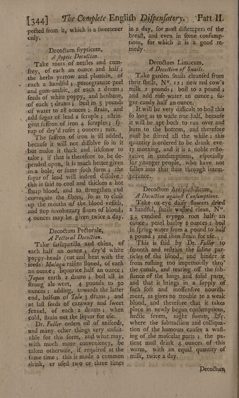 pected from. it, which is a {weetener only. nig -Decoftum fiypticum, A fiyptic Decoktion.« . . frey, of each an ounce and half; the herbs yarrow and plantain, » of . -each a handful 5,,.pomegranate-peel and oum-arabic, ..of each. 2 drams.; feeds of white poppy, and henbane, ‘of each’ 3-drains 3. boil.in.3 pounds _of water to 28 ounces ;..ftrain, and _ add -fagar of lead a feruple ; , aftrin- gent faffron of iron 4 Acruples ; . fy- rup of dry’d rofes 4 ounces; mix. The faffronof iron is ill added, becaufe it will not..diffolve fo m it - sbut make it. thick and. irkfome to ‘take ; if that is therefore to, be de- -pended upon, ‘it is much better. given in-a bole, or fome xfuch form; ,the fugar of lead will, indeed diffolve, : » “fharp blood, and to,,ftrengthen end “corrugate the fibres, {o; as. to clofe and {top involuntary fluxes of blood; 4. ounces may, be given, twice a day. Decofum Peétorale, ai ‘al A Peéoral Decoéion. each half an ounce.3, dry’d white - ‘poppy-heads (cut and beat with: the ~ feeds) an ounce; liquorice half an ounce ; \ Fapan earth, 2.diams 5, boil all, in ftrong ale-wort, 4 pounds to 30 ounces ; adding, towards the latter end, balfam of To/u}3 drams.; and fennel, of each;z_drams ;, when cold, ftrain out the liquor for ufe. Dr. Fadler. orders oil .of anifeeds, and many. other. things very unfuit- _ able for this form, , and what may, . with much. more. conveniency, be taken otherwife,.:if, required at the -. fame time; this.is made a common in a day, for moft diftempers of the. breaft, and even in fome confump- tions, for which it is a. good re- medy.. oe ay i Deco&amp;um Limacum, : A Decoéion of Snails. | ‘Take garden {nails cleanfed from their fhells, N°. 125; new red cow’s milk 2 pounds; boil to-a pound ; and add rofe-water,an ounce; fu- a7 fs here DGererusgs - af thS, PE CatGe- yee th: oP TDetaMAEos ‘ats Gaibcatinees é UGOM! ad fallen into that;{tate through intem- Decoéum Antipithificum, ‘a A Decofion againf? Confun hake ox-eye. daify ; flowers, dried a handful, {nails wafhed clean, N°. 3.3, candied. eryngo, root half an_ ounge)s pearl barley 2 ounces,s,-boil . in fpring-water from a pound to half a pound ; and thenftrain for ufe.. . This is faid by .Dr. .Fudler:. to -fmooth. and refrain» the faline .par- ticles of the blogd,, and hinder. it from rufhing too impetuovfly thr’ the canals, and tearing .off. the fub- ftance of the lungs and. folid parts, and that it brings. in..a.fupply of. fach foft and inoffenfive nourith- ment, .as gives no trouble to a weak blood,. and therefore that it takes plats in_newly begun confumptions, eétic fevers, night fweats, £9c. where the fubtraétion and colliqua- tion of the humours caufes a waft- ing of the mufcular parts ;. the pa- tient muft drink 4 ,ounces.,.of “this warm, with an equal, quantity of milk, twice.a. dave sist Gallen) : Confumptions. ~ Decoctum,