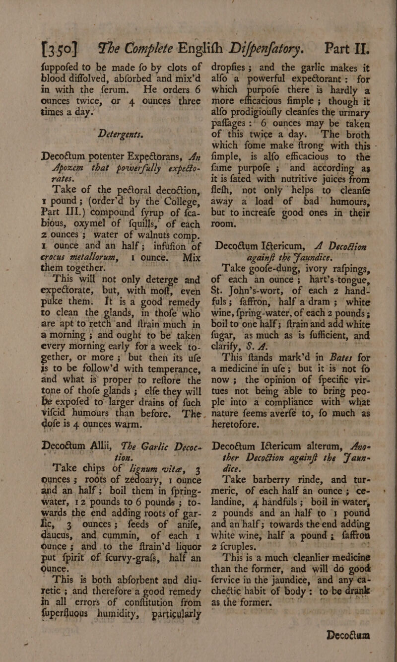 fuppofed to be made fo by clots of blood diffolved, abforbed and mix’d in with the ferum. He orders 6 ounces twice, or 4 ounces three times a day. dropfies ; and the garlic makes it alfo a powerful expectorant’: for which purpofe there is hardly a more olfiaaeioie fimple ; though it alfo prodigioufly cleanfes the urmary Detergents. Decoétum potenter Expectorans, 4 Apoxem that powerfully expecto- rates. ii Take of the pectoral decottion, 1 pound ; (order’d by the College, Part III.) compound fyrup. of {ca- bious, oxymel of {quills,’ of each z ounces ;_ water of walnuts comp. 1 ounce and an half; infufion of crocus metallorum, 1 ounce. Mix them together. wi © This will not only deterge and expectorate, but, with moft, even puke them. It is a good remedy to clean the glands, in thofe’ who are apt to retch and itrain much in @ morning ; and ought to be’ taken every morning early for a week to- gether, or more ; but then its ufe 1s to be follow’d with temperance, and what is proper to reftore the tone of thofe glands ; elfe they will Be expofed to larger drains of fuch dofe is 4 ounces warm. t10n. Take chips of Lignum vite, 3 ounces ; roots of zedoary, 1 ounce and an half; boil them in fpring- water, 12 pounds to 6 pounds ; to- wards the end adding roots of gar- ic, 3 ounces; feeds of anife, daucus, and cummin, of each 1 Ounce ; and to the ftrain’d liquor put fpirit of fcurvy-grafs, half an Ounce. — a This is both abforbent and diu- retic ; and therefore’a good remedy in all errors of conftitution from fuperfluous humidity, particularly of this twice a day. The broth which fome make {trong with this - fimple, is alfo efficacious to the fame purpofe ; and according as it is fated with nutritive juices -from flefh, not only “helps to -cleanfe away a load of bad humours, but to increafe good ones in their room. “9 Decoétum Ifericum, 4 Decofion againft the faundice. Take goofe-dung, ivory rafpings, of each an ounce; hart’s-tongue, St. John’s-wort, of each 2 hand- fuls; faffron, half adram ; white wine, {pring-water, of each 2 pounds ; boil to one half ftrain and add white fugar, as much as is fufficient, and clarify, S. 4. IS ARR a This ftands mark’d in Bates for a medicine in ufe; but it is not fo now ; the opinion of fpecific vir- tues not being able to bring peo- ple into a compliance with what nature feems averfe to, fo much as heretofore. PaaS Decoétum Iericum alterum, Az9- ther Decoétion againft the Faun- ane @ sh Take barberry rinde, and tur-— meric, Of each half an ounce; ce- landine, 4 handfuls ; boil in water, » 2 pounds and an half to ‘1 pound ‘iid an half; towards the end adding white wine, half ‘a pound; faffron 2 {criplednn i FH: ps. This is a much cleanlier medicine than the former, and will do good fervice in the jaundice, and any ca- chectic habit of body: tobe dranle- as, the former. “S ONY e aaa?