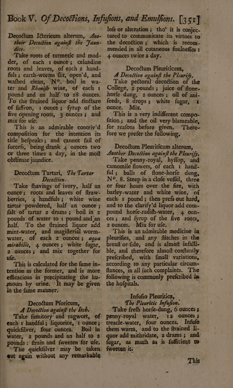 Decofétum I&amp;tericum alterum, 4yo- their’ Decofion againfg the Faun- Mees AO 3H “Take roots of turmeric and mad- roots and leaves, of each 2 hand- fuls ; earth-worms ‘flit, open’d, and wathed clean, ‘N°. boil in wa- ter and Rhenifo wine, of each 1 To the ftrained liquor add .tin€ture five opening roots, 3 ounces; and mix for ufe. This is an admirable contriv’d compofition for the intention its title befpeaks; and cannot fail of or three times a day, in the moft “ ‘ Decogtum Tartari,. The Tartar a12,'9 Deco&amp;ion. . Take fhavings of ivory, half an ounce; roots and leaves of ftraw- berries, 4 handfuls; white wine tartar powdered, half ‘an ‘ounce ; falt of tartar 2 drams; boil in z pounds of water to 1 pound and ‘an half. To the ftrained liquor add mint-water, and magifterial worm- water, of each 2 ounces; agua mirabilis, 4 ounces ; white fugar, Ee ee tig +g“ tention as the former, and ‘is more. efficacious in precipitating the hu- ours by urine. ‘It may be given inthe fame manner; 9 ‘Decoétum Pforicum, _- A Decoétion againft the Itch. Take famitory and ragwort, of quickfilvér; four ounces. Boil’’in “The quickfilver’ may “be taken, lofs or alteration ; tho” it is conjec- tured to communicate its virtues to the decottion ;) which is recom- mended in all cutaneous foulneffes-: 4 ounces twiceaday. |) Decoétum Pleuriticum, A Decoéion againft the Pleurify. Take pectoral decoétion of the College, 2-pounds ; juice of ftone-_ horfe dung, 2 ounces; oil of ani- feeds, 8 drops; white fugar, «2 ounce. Mix. | i} This is a very indifferent compo- fition; and the oil very blameable, for reafons before given. ‘There- fore we prefer the following, . Decoé&amp;tum Pleuriticum alterum, Another Decoétion againft the Pleurify, Take penny-royal, hyffop, ‘and camomile flowers, of each 1 hand- fol; balls of ftone-horfe dung, N°. 8. Steep ina clofe vefiel, three or four hours over the fire, with barley-water and white wine, of each 1 pound; then prefs out hard, and to the clarify’d liquor.:add com- . pound horfe-radifh-water, 4 oun- ces; and fyrup of the five roots, 2 ounces. Mix for ufe. ' Re: ‘This is an admirable medicine ia. pleurifies, and any’ ftitches’ in the breaft orfide, and: is almoft infalli- ble, and therefore almoft conftantly . prefcribed, with fmall’ variations, according to any particular circum- ftances, in all fuch complaints. The following is commonly prefcribed ia the hofpitals. | . Infufio Pleuritica, The Pleuritic Infufion. Take freth horfe-dung, 6 ounces 5 penny:royal’ water, 12 ounces ; treacle-water, four ounces. Infufe them’ warm, and to the:ftrained li-. quor add’ mithridate, 2 drams ; and fugar, as much as is fufficient to fweeten: it | | 3 This