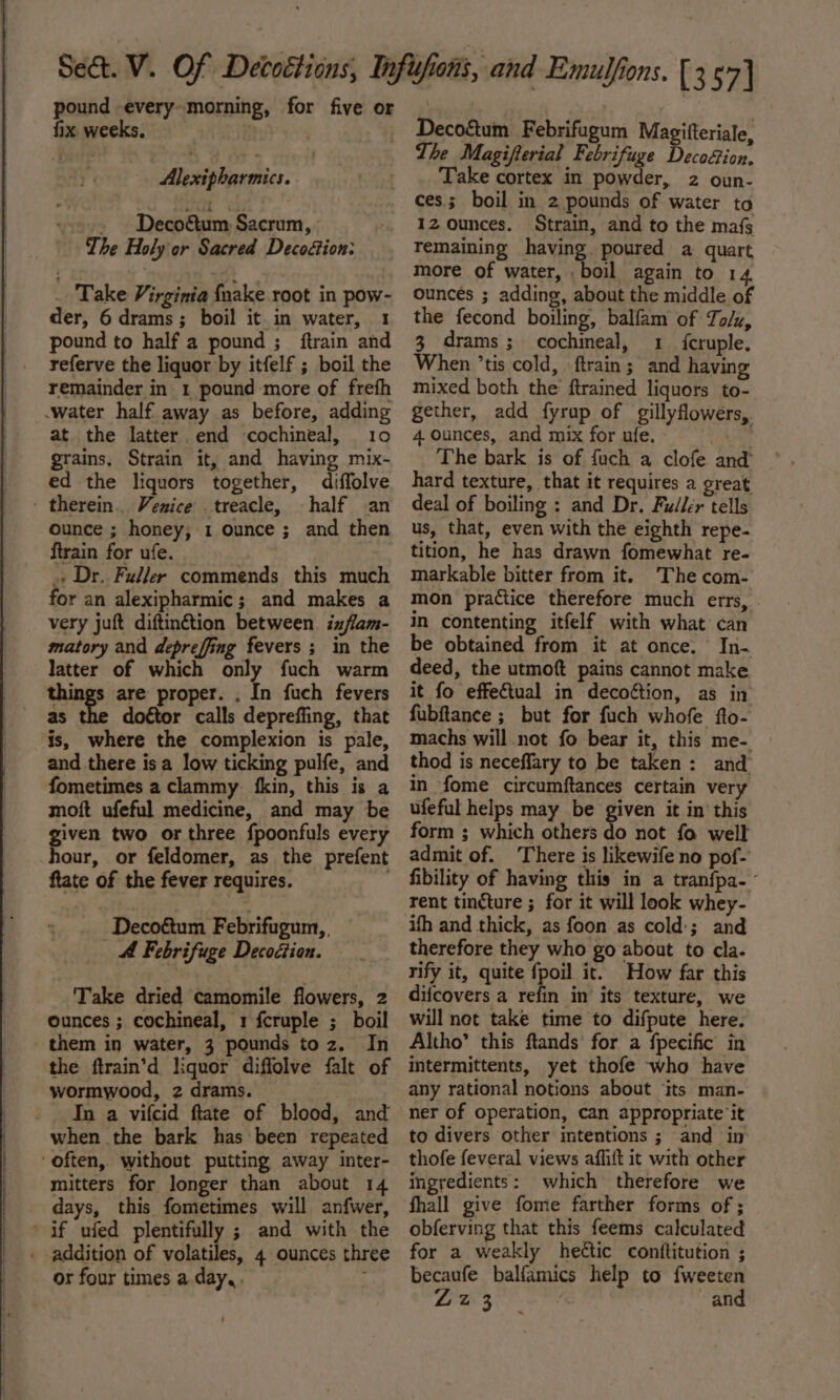 pound -every-morning, for five or fix weeks. : Alexipharmics. ; Decoétum Sacrum, The Holy or Sacred Decoétion: _ Take Virginia {nake root in pow- der, 6 drams; boil it.in water, 1 pound to half a pound ; {train and referve the liquor by itfelf ; boil the remainder in 1 pound more of frefh water half away as before, adding at the latter end cochineal, 10 grains, Strain it, and having mix- ed the liquors together, diffolve - therein. Venice treacle, half an ounce ; honey, 1 ounce ; and then ftrain for ufe. + Dr. Fuller commends this much for an alexipharmic; and makes a very juft diftin€tion between ixflam- matory and depreffing fevers ; in the Jatter of which only fuch warm things are proper. . In fuch fevers as doétor calls depreffing, that is, where the complexion is pale, and there is a low ticking pulfe, and fometimes a clammy fkin, this is a moft ufeful medicine, and may be given two or three fpoonfuls every hour, or feldomer, as the prefent ftate of the fever requires. 7 Deco&amp;um Febrifugum,, A Febrifuge Decodtion. Take dried camomile flowers, 2 ounces ; cochineal, 1 fcruple ; boil them in water, 3 pounds toz. In the ftrain’d liquor diffolve falt of wormwood, 2 drams. In a vifcid ftate of blood, and when the bark has been repeated ‘often, without putting away inter- mitters for longer than about 14 days, this fometimes will anfwer, if ufed plentifully ; and with the . addition of volatiles, 4 ounces three or four times a day, s Decoétum Febrifugum Magitteriale, The Magifterial Febrifuge Decoion, Take cortex in powder, 2 oun- ces; boil in 2 pounds of water to IZ ounces. Strain, and to the mafs remaining having. poured a quart more of water, boil again to 14 ounces ; adding, about the middle of the fecond boiling, balfam of To/z, 3 drams; cochineal, 1 f{cruple. When ’tis cold, \ftrain; and having mixed both the ftrained liquors to- gether, add fyrup of gillyflowers,. 4 ounces, and mix for ufe. af iy The bark is of fuch a clofe and hard texture, that it requires a great deal of boiling : and Dr. Fuller tells us, that, even with the eighth repe- tition, he has drawn fomewhat re- markable bitter from it. The com- mon practice therefore much errs, in contenting itfelf with what’ can be obtained from it at once. In- deed, the utmoft pains cannot make it fo effectual in deco&amp;ion, as in fubftance ; but for fuch whofe fto- machs will.not fo bear it, this me- thod is neceffary to be taken: and in fome circumftances certain very ufeful helps may be given it in this form ; which others do not fo well admit of. There is likewife no pof- fibility of having this in a tranfpa-~ rent tincture ; for it will look whey- ifh and thick, as foon as cold:; and therefore they who go about to cla. rify it, quite fpoil it. How far this difcovers a refin in its texture, we will not take time to difpute here. Altho’ this ftands’ for a fpecific in intermittents, yet thofe who have any rational notions about ‘its man- ner of operation, can appropriate it to divers other intentions ; and in thofe feveral views affiit it with other ingredients: which therefore we fhall give fome farther forms of ; obferving that this feems calculated for a weakly heic conftitution ; becaufe balfamics help to fweeten Vise. Sia tase and