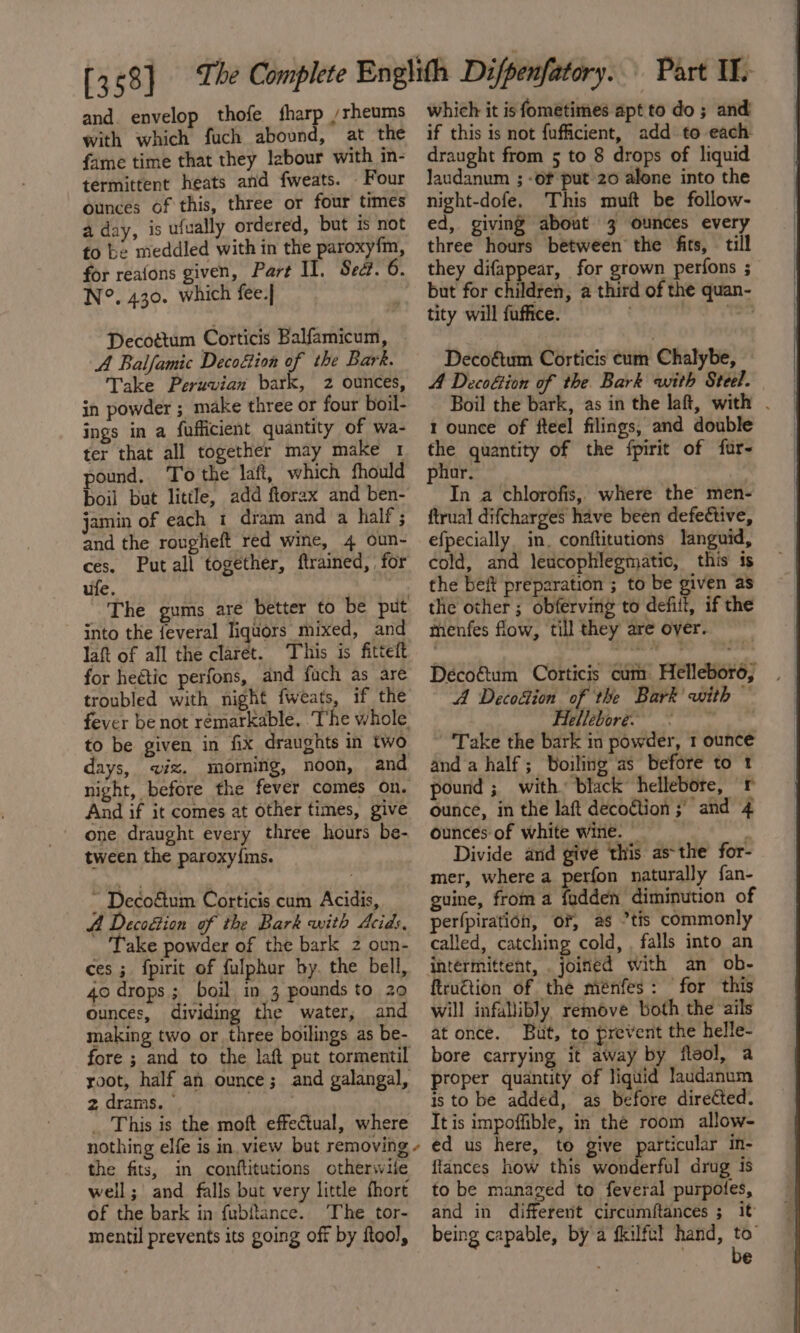 and. envelop thofe fharp /rheums with which fuch abound, at the fame time that they labour with in- termittent heats and fweats. Four ounces of this, three or four times a day, is ufually ordered, but is not to be meddled with in the paroxy{m, N°. 430. which fee.] Decottum Corticis Balfamicum, A Balfamic Decoéion of the Bark. Take Peruvian bark, 2 ounces, in powder ; make three or four boil- ings in a fufficient quantity of wa- ter that all together may make 1 pound, To the laft, which fhould boil but little, add ftorax and ben- jamin of each 1 dram and a half ; and the rougheft red wine, 4 oun- ufe. into the feveral liquors mixed, and laft of all the claret. This is fittett for heétic perfons, and fuch as are troubled with night {weats to be given in fix draughts in two days, ix. moming, noon, and And if it comes at other times, give one draught every three hours be- tween the paroxy{ins. - Decoétum Corticis cum Acidis, A Decodtion of the Bark with Acids, Take powder of the bark 2 oun- ces; fpirit of fulphur by. the bell, 40 drops ; boil in 3 pounds to 20 ounces, dividing the water, and making two or three boilings as be- 2 drams. © _ This is the moft effectual, where nothing elfe is in view but removing the fits, in conftitutions otherwile well; and falls but very little fhort of the bark in fubftance. The tor- mentil prevents its going off by ftool, ¢ which it is fometimes apt to do ; and if this is not fufficient, add to each draught from 5 to 8 drops of liquid laudanum ; -of put 20 alone into the night-dofe. This muft be follow- ed, giving about 3 ounces every three hours between the fits, till they difappear, for grown perfons ; but for children, a third of the quan- tity will fuffice. . eed tae Decoétum Corticis cum Chalybe, A Decofion of the Bark with Steel. Boil the bark, as in the laft, with . 1 ounce of fteel filings, and double 5 quantity of the fpirit of fur- ur. In a chlorofis, where the men- ftrual difcharges have been defective, efpecially in, conftitutions languid, cold, and leucophlegmatic, this is the beft preparation ; to be given as the other; obferving to defit, if the menfes flow, till they are over. Déco&amp;um Corticis cum Helleboro, A Decodion of the Bark’ with ~ Hellebore. A Take the bark in powder, 1 ounce and a half; Boiling as before to 1 pound ; with. black hellebore, r ounce, in the laft decoétion ;’ and 4 ounces of white wine. — Divide and give this as-the for- mer, where a perfon naturally fan- guine, from a fadden diminution of perfpiratioh, OF, as °tis commonly called, catching cold, . falls into an intermittent, joined with an ob- ftrnétion of the ménfes: for this will infallibly remove both the ails at once. But, to prevent the helle- bore carrying it away by fleol, a proper quantity of liquid laudanum is to be added, as before diredted. It is impoffible, in the room allow- ed us here, to give particular in- {lances how this wonderful drug is to be managed to feveral purpotes, and in different circumftances ; it being capable, by a fkilftl hand, to’ be