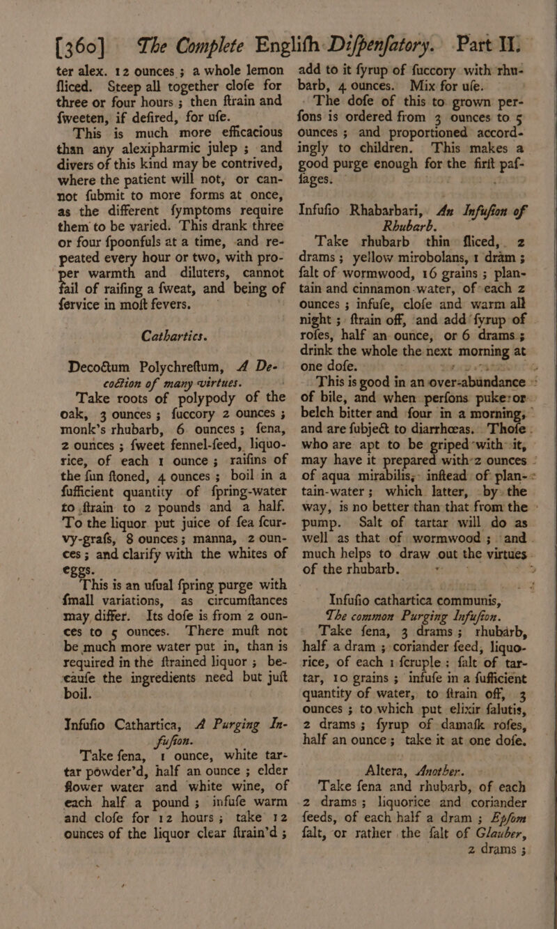 [360] ter alex. 12 ounces ; a whole lemon fliced. Steep all together clofe for three or four hours ; then ftrain and {weeten, if defired, for ufe. This is much more efficacious than any alexipharmic julep ; and divers of this kind may be contrived, where the patient will not, or can- not fubmit to more forms at once, as the different fymptoms require them to be varied. This drank three or four fpoonfuls at a time, and re- peated every hour or two, with pro- er warmth and diluters, cannot ail of raifing a fweat, and being of fervice in moft fevers. Cathartics. Decog&amp;tum Polychreftum, 4 De- coGtion of many virtues. Take roots of polypody of the oak, 3 ounces ; fuccory 2 ounces ; monk’s rhubarb, 6. ounces; fena, 2 ounces ; {weet fennel-feed, liquo- rice, of each 1 ounce; raifins of the fun ftoned, 4 ounces ; boil in a fufficient quantity of f{pring-water to {train to 2 pounds and a half. To the liquor put juice of fea f{cur- vy-grafs, 8 ounces; manna, 2 oun- ces; and clarify with the whites of eggs. This is an ufual fpring purge with {mall variations, as circumftances may differ. Its dofe is from 2 oun- ces to 5 ounces. ‘There muft not be much more water put in, than is required in the ftrained liquor ;_ be- eaufe the ingredients need but juift boil. Infufio Cathartica, A Purging In- fu fion. Take fena, 1 ounce, white tar: tar powder’d, half an ounce ; elder flower water and white wine, of each half a pound; infufe warm and clofe for 12 hours; take 12 ounces of the liquor clear flrain’d ; add to it fyrup of fuccory with rhu- barb, 4 ounces. Mix for ule. - The dofe of this to. grown per- fons is ordered from 3 ounces to 5 ounces ; and proportioned accord- ingly to children. This makes a good purge enough for the firit paf- fages. — . a Infufio Rhabarbari,. 42 Infufion of Rhubarb. . Take rhubarb thin fliced,. z drams ;_ yellow mirobolans, 1 dram ; falt of wormwood, 16 grains ; plan- tain and cinnamon-water, of each z ounces ; infufe, clofe and warm all night ;. ftrain off, and add ‘fyrup of rofes, half an ounce, or 6 drams ; drink the whole the next morning at one dofe. they a Thin TG This is good in an over-abundance © of bile, and when perfons pukeror belch bitter and four in a morning, and are fubje&amp; to diarrhoeas. Thofe : who are apt to be griped-with it, may have it prepared with’z ounces - of aqua rairabileey inftead of plan-« tain-water ; which latter, by: the way, is no better than that from the » pump. Salt of tartar will do as well as that of wormwood ; and. much helps to draw out the virtues - of the rhubarb. ae #4 Infufio cathartica communis, The common Purging Infufion. Take fena, 3 drams; rhubarb, half a dram ; coriander feed, liquo- rice, of each 1 fcruple; falt of tar- tar, 10 grains ; infufe in a fufficient quantity of water, to firain off, 3 ounces ; to. which put elixir falutis, 2 drams; fyrup of damask rofes, half an ounce; take it at one dofe. Altera, Another. - Take fena and rhubarb, of each 2 drams; liquorice and coriander feeds, of each half a dram ; Epfom falt, or rather the falt of Glauber,