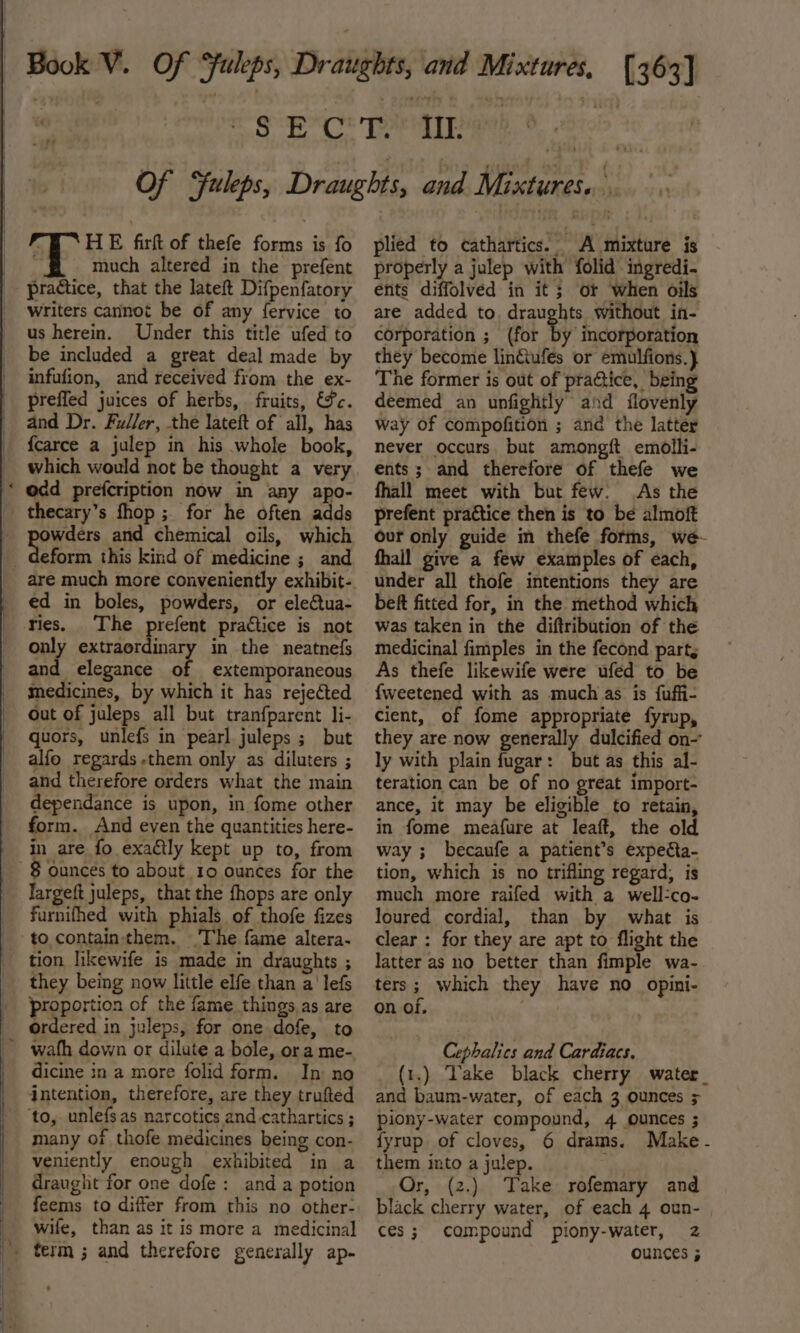 ES TT eS ESTE 1} ~~ 7r¢ . HE firft of thefe forms is fo n much altered in the prefent practice, that the lateft Difpenfatory Writers cannot be of any fervice to us herein. Under this title ufed to be included a great deal made by infufion, and received from the ex- preffed juices of herbs, fruits, &amp;¥c. and Dr. Fuller, the lateft of all, has {carce a julep in his whole book, which would not be thought a very odd prefcription now in any apo- owders and chemical oils, which eform this kind of medicine ; and ed in boles, powders, or electua- The prefent practice is not only extraordinary in the neatnefs and elegance of extemporaneous medicines, by which it has rejected Out of juleps all but tranfparent li- quors, unlefs in pearl juleps ; but alfo regards-them only as diluters ; and therefore orders what the main dependance is upon, in fome other form. And even the quantities here- in are fo exactly kept up to, from Jargeft juleps, that the fhops are only furnifhed with phials of thofe fizes tion likewife is made in draughts ; they being now little elfe than a’ lefs proportion of the fame things as are ordered in juleps, for one dofe, to dicine in a more folid form. In no intention, therefore, are they trufted ‘to, unlefsas narcotics and cathartics ; many of thofe medicines being con- veniently enough exhibited in a draught for one dofe: anda potion feems to differ from this no other- wife, than as it is more a medicinal plied to cathartics. A mixture is properly a julep with folid ingredi- ents diffolved in it ; or when oils are added to. draughts without in- corporation ; (for by incorporation they become lin&amp;ufes or emulfions.} The former is out of practice, being deemed an unfightly and flovenly way of compofition ; and the latter never occurs. but amongft emolli- ents ; and therefore of thefe we fhall meet with but few. As the prefent practice then is to be almoft our only guide in thefe forms, we- fhall give a few examples of each, under all thofe intentions they are beft fitted for, in the method which was taken in the diftribution of the medicinal fimples in the fecond part, As thefe likewife were ufed to be {weetened with as much as is fuffi- cient, of fome appropriate fyrup, they are now generally dulcified on- ly with plain fugar: but as this al- teration can be of no great import- ance, it may be eligible to retain, in fome meafure at leaft, the old way ; becaufe a patient’s expecta- tion, which is no trifling regard, is much more raifed with a well-co- loured cordial, than by what is clear : for they are apt to flight the latter as no better than fimple wa- ters; which they have no_ opini- on of. alll Cephalics and Cardiacs. (1.) Vake black cherry water_ and baum-water, of each 3 ounces &gt; piony-water compound, 4 ounces ; fyrup of cloves, 6 drams. Make - them into a julep. Or, (2.) Take rofemary and black cherry water, of each 4 oun- | ces; compound piony-water, 2z ounces ;