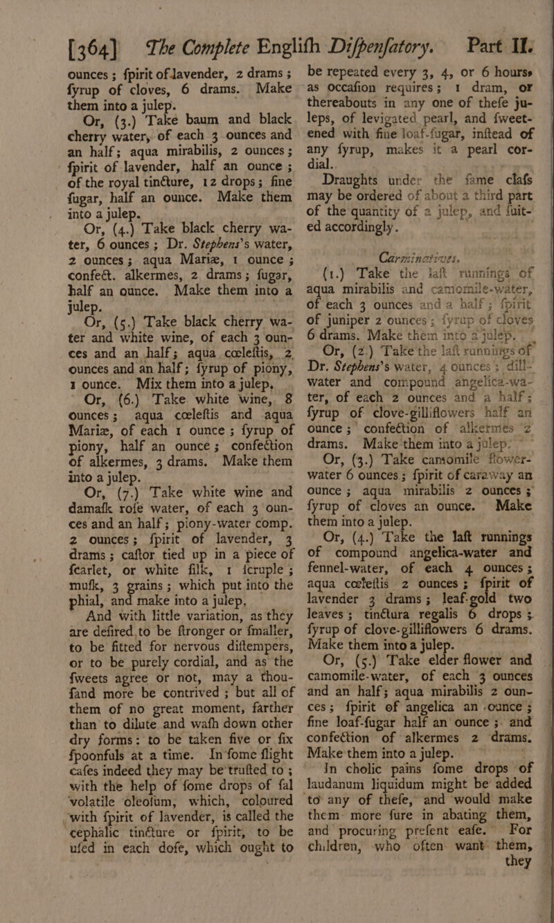 ounces ; fpirit of Javender, 2 drams ; fyrup of cloves, 6 drams. Make them into a julep. Or, (3.) Take baum and black cherry water, of each 3 ounces and an half; aqua mirabilis, 2 ounces ; fpirit of lavender, half an ounce ; of the royal tinéture, 12 drops; fine fugar, half an ounce. Make them into a julep. Or, (4.) Take black cherry wa- ter, 6 ounces; Dr. Stephens’s water, 2 ounces; aqua Mariz, 1 ounce ; confe&amp;t. alkermes, 2 drams; fugar, half an ounce. Make them into a julep. Or, (5.) Take black cherry wa- ter and white wine, of each 3 oun- ces and an half; aqua ccleiftis, 2 ounces and an half; fyrup of piony, 1 ounce. Mix them into a julep, ' Or, (6.) Take white wine, 8 ounces; aqua cceleftis and aqua Marie, of each 1 ounce ; fyrup of piony, half an ounce; confection of alkermes, 3 drams. Make them into a julep. Or, (7.) Take white wine and damafk rofé water, of each 3 oun- ces and an half; piony-water comp. z ounces; fpirit of lavender, 3 drams ; caftor tied up in a piece of fearlet, or white filk, 1 icruple ; mufk, 3 grains; which put into the phial, and make into a julep, And with little variation, as they are defired.to be ftronger or {maller, to be fitted for nervous diftempers, or to be purely cordial, and as the fweets agree or not, may a thou- fand more be contrived ; but all of them of no great moment, farther than to dilute and wafh down other dry forms: to be taken five or fix fpoonfuls at a time. In fome flight with the help of fome drops of fal ‘volatile oleofum, which, coloured with fpirit of lavender, is called the ‘cephalic tinéture or fpirit, to be ufed in each dofe, which ought to be repeated every 3, 4, or 6 hourss as Occafion requires; 1 dram, or thereabouts in any one of thefe ju- leps, of levigated pearl, and fweet- ened with fine loaf-fugar, inftead of on fyrup, makes it a pearl cor- ial. : Draughts under the fame clafs may be ordered of about a third part of the quantity of a julep, and {uit- ed accordingly. Carminatives. (1.) Take the lak runnings of aqua mirabilis and camomile-water, of each 3 ounces and a half; fpirit of juniper 2 ounces ; {yrup of cloves 6 drams. Make them into a julep.” | Or, (2.) Take'the lait runnings of Dr. Stephens’s water, 4 ounces; dill- water and compound angelica-wa- | ter, of each 2 ounces and a half; _ | fyrup of clove-gilliflowers half an ounce ;' confection of alkermes 2 drams. Make them into a julep. ~ Or, (3.) Take camomile flower- water 6 ounces ; {pirit of caraway an ounce ; aqua mirabilis 2 ounces ; fyrup of cloves an ounce. Make them into a julep. | Or, (4.) Take the laft runnings of compound angelica-water and fennel-water, of each 4 ounces ; aqua coefeftis 2 ounces; fpirit of lavender 3 drams; leaf-gold two leaves ; tinétura regalis 6 drops ;. fyrup of clove-gilliflowers 6 drams. Make them into a julep. Or, (5.) Take elder flower and camomile-water, of each 3 ounces and an half; aqua mirabilis 2 oun- ces; fpirit of angelica an -ounce ; fine loaf-fugar half an’ ounce ;. and confection of alkermes 2 ‘drams. Make'them into ajulep. ’ In cholic pains fome drops of to any of thefe, and would make — them: more fure in abating them, — and procuring prefent eafe. For — children, -who often. want them, — they