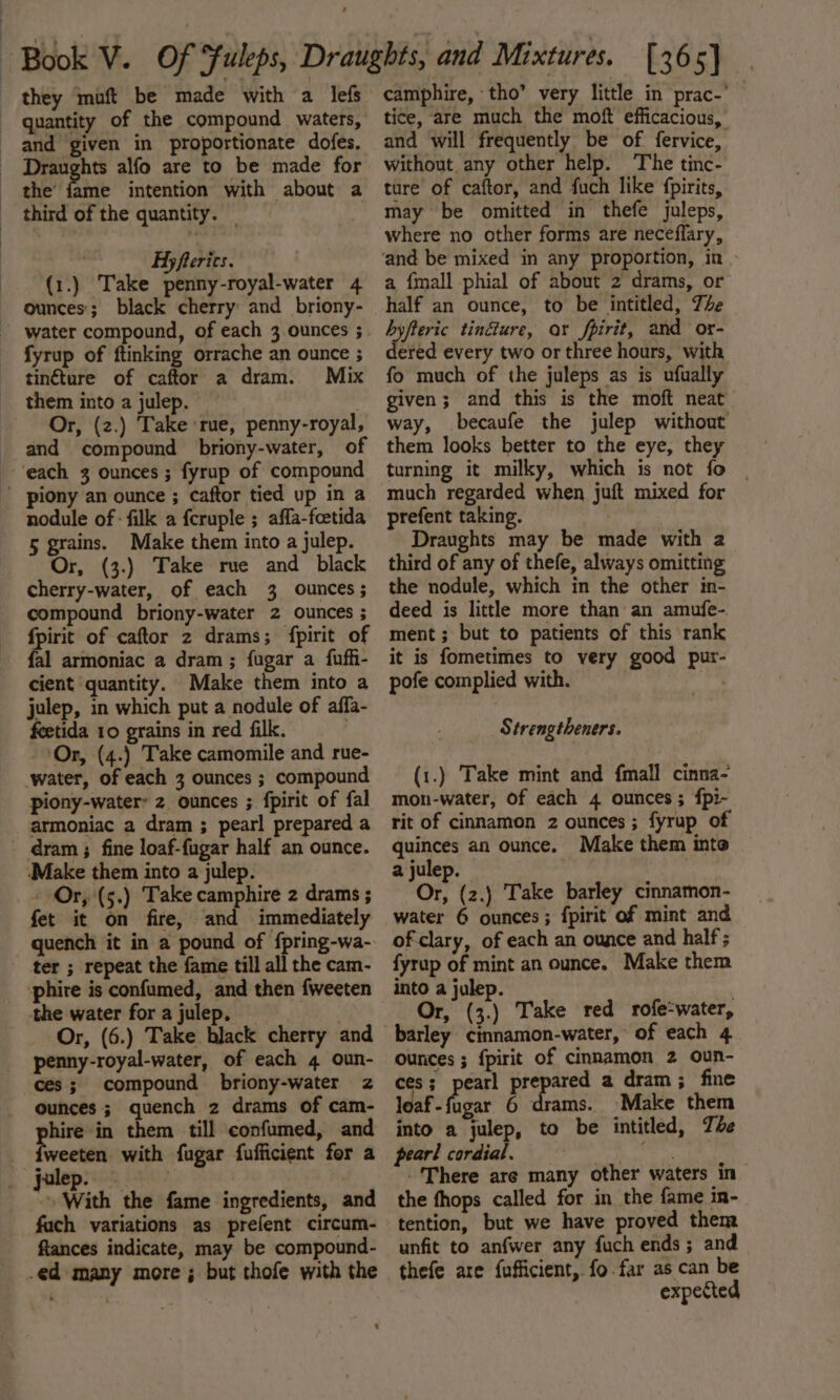 they ‘muft be made with a lefs quantity of the compound waters, and given in proportionate dofes. Draughts alfo are to be made for the’ fame intention with about a third of the quantity. _ | Hyfterics. (1.) Take penny-royal-water 4 ounces; black cherry and briony- water compound, of each 3 ounces ; fyrup of ftinking orrache an ounce ; tinéture of caftor a dram. Mix them into a julep. Or, (z.) Take ‘rue, penny-royal, and compound briony-water, of each 3 ounces; fyrup of compound - piony an ounce ; caftor tied up in a nodule of : filk a feruple ; affa-foetida 5 grains. Make them into a julep. Or, (3.) Take rue and black cherry-water, of each 3 ounces; compound briony-water 2 ounces ; is of caftor 2 drams; fpirit of al armoniac a dram; fugar a fufh- cient quantity. Make them into a julep, in which put a nodule of affa- feetida 10 grains in red filk. | Or, (4.) Take camomile and rue- water, of each 3 ounces ; compound piony-water’ 2 ounces ; fpirit of fal armoniac a dram ; pearl prepared a dram ; fine loaf-fugar half an ounce. ‘Make them into a julep. - Or, (5.) Take camphire 2 drams ; fet it on fire, and immediately ter ; repeat the fame till all the cam- phire is confumed, and then fweeten the water for a julep. penny-royal-water, of each 4 oun- ces; compound briony-water z ounces; quench 2 drams of cam- hire in them till confumed, and weeten with fugar fufficient for a julep. ~ With the fame ingredients, and fuch variations as prefent circum- ftances indicate, may be compound- .ed many more; but thofe with the camphire, tho’ very little in prac-' tice, are much the moft efficacious, and will frequently be of fervice, without any other help. The tinc- ture of caftor, and fuch like fpirits, may be omitted in thefe juleps, where no other forms are neceflary, ‘and be mixed in any proportion, in a {mall phial of about 2 drams, or half an ounce, to be intitled, The byfteric tinéure, ar fpirit, and or- dered every two or three hours, with fo much of the juleps as is ufually given; and this is the moft neat way, becaufe the julep without them looks better to the eye, they turning it milky, which is not fo | much regarded when juft mixed for prefent taking. Draughts may be made with 2 third of any of thefe, always omitting the nodule, which in the other in- deed is little more than an amufe- ment ; but to patients of this rank it is fometimes to very good pur- pofe complied with. bts. AY trengtheners. (1.) Take mint and fmall cinna- mon-water, of each 4 ounces; fpi- rit of cinnamon 2 ounces ; fyrup of quinces an ounce. Make them into a julep. 7 | Or, (2.) Take barley cinnamon- water 6 ounces; fpirit of mint and of-clary, of each an ounce and half; fyrup of mint an ounce. Make them into a julep. Or, (3.) Take red rofe-water, arley cinnamon-water, of each 4 ounces ; fpirit of cinnamon 2 oun- ces; pearl he aa a dram; fine loaf-fugar 6 drams. Make them into a julep, to be intitled, The pearl cordial. em Hay go There are many other waters in the fhops called for in the fame in- tention, but we have proved them unfit to anfwer any fuch ends; and thefe are fufficient, fo.far as can be expected