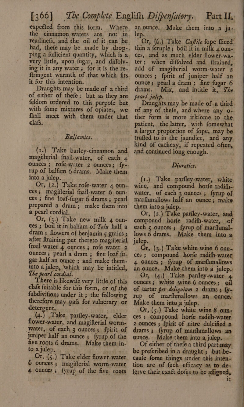 expected from this form. Where the cinnamon-waters are not in readinefs, and the oil of it can be ping a fufficient quantity, which is a very little, upon fugar, and diffoly- ing it in any water ; for it is the re- it for this intention. Draughts may be made of a third of either of thefe: but as they are with fome mixtures of opiates, we fhall meet with them under that clafs. . Ballamics. magifterial fnail.water, of each 4 rup of balfam 6drams. Make them into a julep. Or, (2.) Take rofe-water 4 oun- ces; magifterial fnail-water 6 oun- ces ; fine loaf-fugar 6 drams ; pearl a pearl cordial. Or, (3.) Take new milk 4 oun- ces ; boil it in balfam of To/w half a dram ; flowers of benjamin 5 grains ; after flraining put thereto magifterial {nail-water 4 ounces ; rofe-water 2 Ounces ; pearl a dram ; fine loaf-fu- ar half an ounce ; and make them- into a julep, Which may be intitled, The pearl cordial. ‘ee? _ There is likewife very little of this clafs fuitable for this form, or of the fubdivifions under it ; the following therefore may pafs for vulnerary or detergent, | | (4.) ,Take. parfley-water, elder flower-water, and magifterial worm- Water, of each 3 ounces; fpirit. of juniper half an ounce ; fyrup of the five roots 6 drams. Make them in- toajulep, -. ‘we Or, (5.) Take elder flower-water Ounces ; magifterial worm-water 4 ounces ; fyrup of the five roets anon: Make them into.a ju-. ep. . 5333 (6.) Take Caftile (ops fliced thin a fcruple ; boil it in milk 4 oun- ces, and as much elder flower-wa- ter; when diffolved and ftrained, add of magifterial worm-water z ounces ; fpirit of juniper half an ounce; pearla dram ; fine fugar 6 drams. Mix, and intitle it, The pearl julep. Draughts may be made ofa third of any of thefe, and where any o- ther form is more irkfome to the patient, the latter, with fomewhat a larger proportion of fope, may be kind of cachexy, if repeated often, and continued long enough. Prot Diuretics. (1.) Take parfley-water, white wine, and compound horfe radifh-. water, of each 3 ounces; fyrup of marfhmallows half an ounce ; make them into a julep. Or, (2.) Take parfley-water, and compound horfe radifh-water, of each 5 ounces ; fyrup of marfhmal- lows 6 drams. Make them into a julep. a | _ Or, (3.) Take white wine 6 oun. ces ; compound horfe radifh-water 4 ounces ; fyrup of marfhmallows an ounce. Make them into a julep.. Or, (4.) Take parfley-water 4 ounces; white wine 6 ounces; oil of tartar per deliguium 2 drams ; fy- rup of marfhmallows an ounce, Make them into,a julep. Or, (5.) Take white wine 8 oun- ces ; compound horfe radifh-water 2 ounces ; {pirit of nitre dulcified 2 drams ; fyrup of marfhmallows an ounce. Make them into ajulep. .. Of either of thefe a third partamay be preferibed in a draught ; but be- caufe fome things under this inten- tion are of {uch efficacy as to de- ferve their exact dofes to be affigned, iC