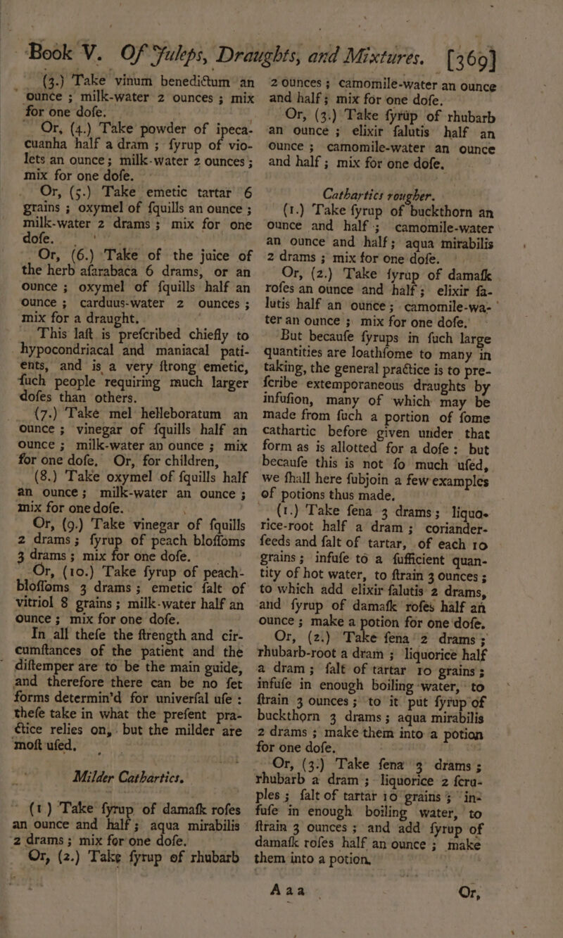 “ounce ; milk-water 2 ounces ; mix for one dofe. Or, (4.) Take powder of ipeca- cuanha half a dram ; fyrup of vio- lets an ounce; milk-water 2 ounces ; mix for one dofe. Or, (5.) Take emetic tartar 6 grains ; oxymel of {quills an ounce ; milk-water 2 drams ; mix for one (| a be Or, (6.) Take of the juice of the herb afarabaca 6 drams, or an ounce ; oxymel of {quills half an Ounce ; carduus-water 2 ounces ; mix for a draught. . _ This laft_is prefcribed chiefly to hypocondriacal and maniacal _pati- ents, and is a very ftrong emetic, fuch people requiring much larger dofes than others. __ {7.) Take mel heHeboratum an ounce ; vinegar of fquills half an ounce ; milk-water an ounce ; mix for one dofe, Or, for children, (8.) Take oxymel of fquills half an ounce; milk-water an ounce ; mix for one dofe. ' Or, (9.) Take vinegar of {quills 2 drams ; fyrup of peach bloffoms 3 drams ; mix for one dofe. Or, (10.) Take fyrup of peach: bloffoms 3 drams; emetic falt of vitriol 8 grains ; milk-water half an ounce ; mix for one dofe. In all thefe the ftrength and cir- cumftances of the patient and the _ diftemper are to be the main guide, and therefore there can be no fet forms determin’d for univerfal ufe : thefe take in what the prefent pra- tice relies on, but the milder are moft ufed, Milder Cathartics. (t) Take fyrup of damafk rofes an ounce and half; aqua mirabilis ‘2 drams ; mix for one dofe. Or, (2.) Take fyrup of rhubarb and half ; mix for one dofe. Or, (3.) Take fyrap of rhubarb an ounce ; elixir falutis half an Ounce ; camomile-water an ounce and half ; mix for one dofe. Cathartics rougher. (1.) Take fyrup of buckthorn an ounce and half; camomile-water an ounce and half; aqua mirabilis 2 drams ; mix for one dofe. Or, (2.) Take fyrup of damafk rofes an ounce and half; elixir fa- lutis half an ounce ; camomile-wa- ' ter an ounce ;\ mix for one dofe. But becaufe fyrups in fuch large quantities are loathfome to many in taking, the general prattice is to pre- {cribe extemporaneous draughts by infufion, many of which may be made from fuch a portion of fome cathartic before given under that form as is allotted for a dofe: but becaufe this is not fo much ufed, we fhall here fubjoin a few examples (1.) Take fena 3 drams; liquae rice-root half a dram; coriander- feeds and falt of tartar, of each 10 grains; infufe to a fufficient quan- tity of hot water, to ftrain 3 ounces ; to which add elixir falutis 2 drams, and fyrup of damafk rofes half an ounce ; make a potion for one dofe. Or, (2.) Take fena’2 drams ; thubarb-root a dram ; ‘liquorice half a dram ; falt of tartar 1o grains ; infufe in enough boiling -water, ‘to {train 3 ounces; to it put fyrup of buckthorn 3 drams ; aqua mirabilis 2 drams ; make them into a potion for one dofe. Or, (3:) Take fena 3 drams ; rhubarb a dram ;- liquorice 2 {era- ples ; falt of tartar 10 grains § “in: fufe in enough boiling water, to ftrain 3 ounces ; and add fyrup of damafk rofes half an ounce ;_make them into a potion, A aa Or,