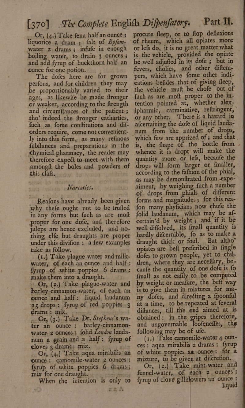 liquorice a dram; falt of Ep/om- water 2 drams; infufe in enough boiling water, to {train 3 ounces 5 and add fyrup of buckthorn half an ounce for one potion. bi The dofes here are for grown perfons, and for children they may be proportionably varied to their ages, as likewife be made ftronger or weaker, according to the ftrength and circumftances of the patient-; tho’ mdeed..the ftronger cathartics, fuch as. fome conftitutions and dif- orders require, come not convenient- ly-into this form; as many refinous fubftances and .,preparations in ‘the chymical pharmacy, the reader may therefore expect to meet -with them amongft the boles and powders of this clafs, Narcotics. Reafons have already been given why thefe ought not to be trufted in any forms but fuch as are moft proper for one dofe, and therefore juleps are hence excluded, and no- thing elfe. but draughts are proper under this divifion : a few examples take as follow. | (1.) Take plague-water and milk- water, of éach an ounce and half : fyrup .of .white poppies 6 drams.: make them into a draught. + Or, (z.) Take. plague-water. and barley-cinnamon-water, of each. an ounce and half: liquid, landanum ‘35 drops: fyrup of red poppies .3 drams MIX. oy ~. Or, (3.),Take Dr. Stephens’s wa- ter an ounce: barley-cinnamon- water. 2 ounces:: folid London lauda- num a grain and a half: fyrap of cloves 3.drams: mix. 5 |) a) Or, (4.) Take. aqua mirabilis. an ounce: camomile-water 2 ounces: fyrup of. white poppies 6 drams ; mix for one draught. . (itchmeai When the intention is only to .* Part Ti. of rheum, which all opiates more is the vehicle, provided the opiate be well adjufted in its dofe ; but in pers, which have fome other indi- cations befides that of giving fleep, the vehicle muft be chofe out of fuch as are moft proper to the in- tention pointed at, whether alex- or any other. There is a hazard in afcertaining the dofe of liquid lauda- num from the number of drops, is, the fhape of the bottle from whence it is dropt will make the quantity more. or. lefs, becaufe the drops will form larger or. fmaller, according to the fafhion of the phial, riment, by weighing fuch a number of. drops from phials of different forms and magnitudes; for this rea- fon many phyficians now chufe the folid laudanum, which may be af- certain’d by weight; and if it be hardly difcernible, fo as to make a draught thick or foul. But altho’ opiates are beft prefcribed in fingle dofes to grown people, yet to chil- dren, where they are neceffary, be- caufe the quantity of one dofe is fo {mall as not eafily,to. be computed by weight or meafure, the beft way ny dofes, and direéting a, fpoonful at atime, to berepeated at feveral diftances, till the end aimed at. is obtained: in the _ following may be of ufe. ces: aqua mirabilis 2 drams: fyrup of white poppies. aa ounce: for a mixture, to be given at, difcretion. fennel-water,, of ¢ach 2. ounces = fyrup of clove gilliffowers an ounce : Gk : liquid ‘